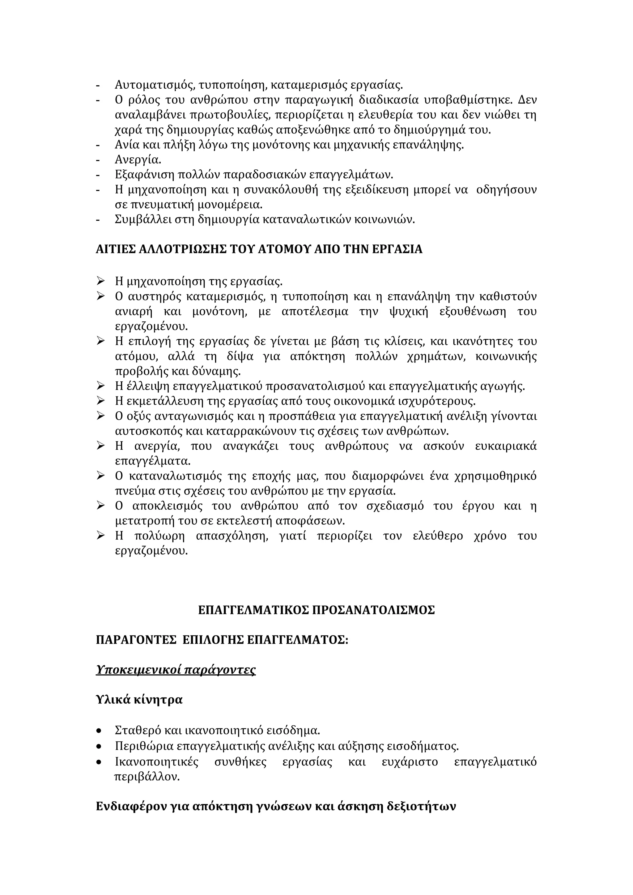 Επάγγελμα  από το ρήμα επαγγέλλομαι= υπόσχομαι. Είναι η ιδιαίτερη και 
συστηματική ενασχόληση του ατόμου με ένα συγκεκριμένο αντικείμενο 
με σκοπό την κάλυψη βιοποριστικών αναγκών, την ικανοποίηση εσωτερικών 
αναζητήσεων, την προσφορά στο κοινωνικό σύνολο και την καταξίωση μέσα 
από αυτό. 
Είδη της εργασίας: 
Μια πρώτη διάκριση της εργασίας είναι σε πνευματική και σωματική, αν 
και δεν υπάρχουν καθοριστικά όρια, γιατί η κάθε εργασία είναι προϊόν 
σύμπλευσης πνευματικών και σωματικών δυνάμεων. Αμιγής, ή πνευματική ή 
σωματική εργασία δεν υπάρχει. 
Η οικουμενική διακήρυξη των δικαιωμάτων του ανθρώπου αναφέρει: 
• Καθένας έχει δικαίωμα να εργάζεται και να επιλέγει ελεύθερα το επάγγελμά 
του, να έχει δίκαιες και ικανοποιητικές συνθήκες δουλειάς και να 
προστατεύεται από την ανεργία. 
• Όλοι έχουν το δικαίωμα ίσης αμοιβής για ίση εργασία. 
• Κάθε εργαζόμενος έχει δικαίωμα σε δίκαιη και ικανοποιητική αμοιβή, που να 
εξασφαλίζει σε αυτόν και την οικογένειά του συνθήκες ζωής με ανθρώπινη 
αξιοπρέπεια. 
• Καθένας έχει το δικαίωμα να ιδρύει μαζί με άλλους συνδικάτα και να 
συμμετέχει σε συνδικάτα για την προάσπιση των συμφερόντων του. 
Η ΣΗΜΑΣΙΑ ΤΗΣ ΕΡΓΑΣΙΑΣ 
α. Οικονομικός τομέας 
• Εξασφαλίζει οικονομικά το άτομο και περιορίζει τη στέρηση και τη φτώχεια. 
• Συμβάλλει στην οικονομική ανεξαρτησία του ατόμου, διευρύνοντας τις 
μορφές ελευθερίας του. 
• Αναπτύσσει τη δημόσια οικονομία = άνοδος του βιοτικού επιπέδου = 
οδηγεί στην κοινωνική ευημερία. 
β. Κοινωνικός τομέας 
• Κοινωνικοποιείται το άτομο, καθώς μέσα στον εργασιακό χώρο έρχονται σε 
επαφή άτομα με διαφορετικές πεποιθήσεις και βιοθεωρία, συνάπτοντας 
σχέσεις συνεργασίας και αλληλεγγύης. 
• Καλλιεργείται ο διάλογος, η ανεκτικότητα, η συνέπεια και το πνεύμα της 
συλλογικότητας. 
• Ο υγιής συνδικαλισμός βοηθά το άτομο να αγωνίζεται ειρηνικά για την 
εδραίωση των ελευθεριών, της δικαιοσύνης, της ισοτιμίας, της αξιοκρατίας 
και κατ' επέκταση για την επίλυση προβλημάτων. 
• Προάγεται η κοινωνική ζωή, γιατί η εργασία αποτελεί μέσο κοινωνικής 
προσφοράς. 
 
