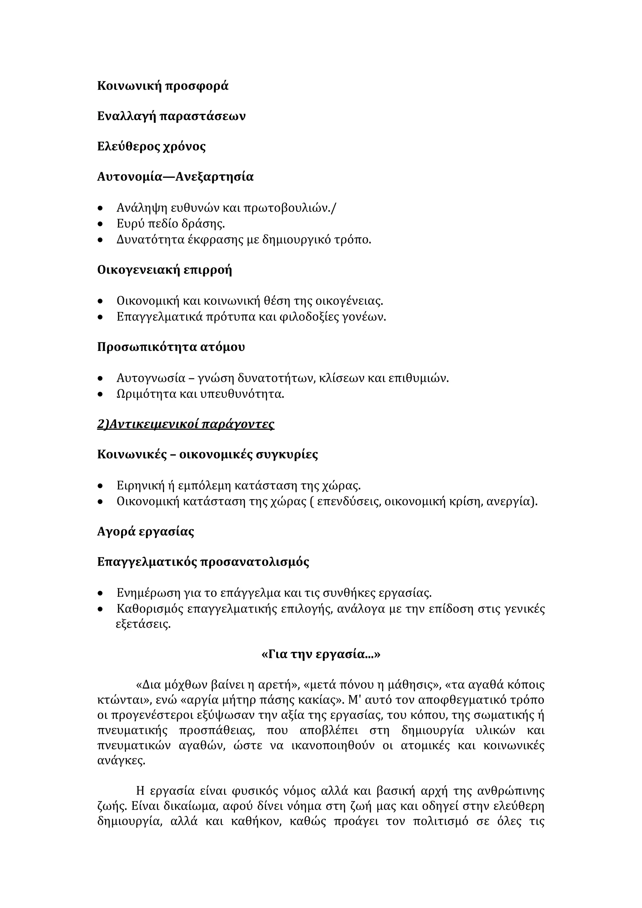 γ. Ηθικό-πνευματικός τομέας 
• Αναπτύσσονται οι επιστήμες, οι τέχνες, τα γράμματα και γενικά ο 
πολιτισμός. 
• Καλλιεργείται η κριτική σκέψη, η δημιουργική φαντασία, οξύνεται το 
πνεύμα. 
• Το άτομο αποκτά πνευματική οργάνωση και μέθοδο, κάνει τον απαραίτητο 
προγραμματισμό για την έγκυρη και αποτελεσματική διεκπεραίωση του 
έργου του. 
• Ηθικοποιείται το άτομο, γιατί καλλιεργεί την ανθρωπιά και το σεβασμό. Ο 
μόχθος που καταβάλλει για την επίτευξη έργου, τον οδηγεί στο σεβασμό του 
μόχθου και του έργου των άλλων. 
• Καλλιεργείται η ευγενής άμιλλα, η υπομονή και η επιμονή, η μεθοδικότητα. 
• Η εργασία καλύπτει τις βιοτικές ανάγκες του ατόμου = δεν καταφεύγει σε 
αντικοινωνικές συμπεριφορές. 
• Η εργασία δίνει ηθική ικανοποίηση και τη χαρά της δημιουργίας. 
• Εξευγενίζει και ολοκληρώνει το άτομο, καθώς δίνει νόημα και περιεχόμενο 
στη ζωή του. 
δ. Ψυχολογικός τομέας 
• Το άτομο προσεγγίζει την ευτυχία υλοποιώντας τους στόχους του. 
• Βιώνει εσωτερική ικανοποίηση και ψυχική πληρότητα προσφέροντας στο 
κοινωνικό σύνολο. 
ε. Πολιτικός τομέας 
• Το άτομο αποκτά πολιτική συνείδηση. Μέσω του επαγγέλματος διεκδικεί ως 
πολίτης τα δικαιώματα του αλλά και μαθαίνει να υλοποιεί τις υποχρεώσεις 
του. 
• Οργανώνει συλλόγους και συνδικαλιστικές ενώσεις για τη διασφάλιση των 
δικαιωμάτων του. Έτσι, ο εργαζόμενος διαλέγεται με την εξουσία και 
φροντίζει για τη διασφάλιση του ατομικού και του συλλογικού συμφέροντος 
= Εδραιώνεται το δημοκρατικό πολίτευμα. 
Η μηχανοποίηση της εργασίας 
ΘΕΤΙΚΑ ΑΠΟΤΕΛΕΣΜΑΤΑ: 
- Αύξηση παραγωγής. 
- Βελτίωση της ποιότητας. 
- Αποφυγή ανθρώπινου λάθους, ταχύτητα και ακρίβεια. 
- Μείωση σωματικού μόχθου. 
- Αύξηση ελεύθερου χρόνου. 
ΑΡΝΗΤΙΚΕΣ ΣΥΝΕΠΕΙΕΣ: 
 