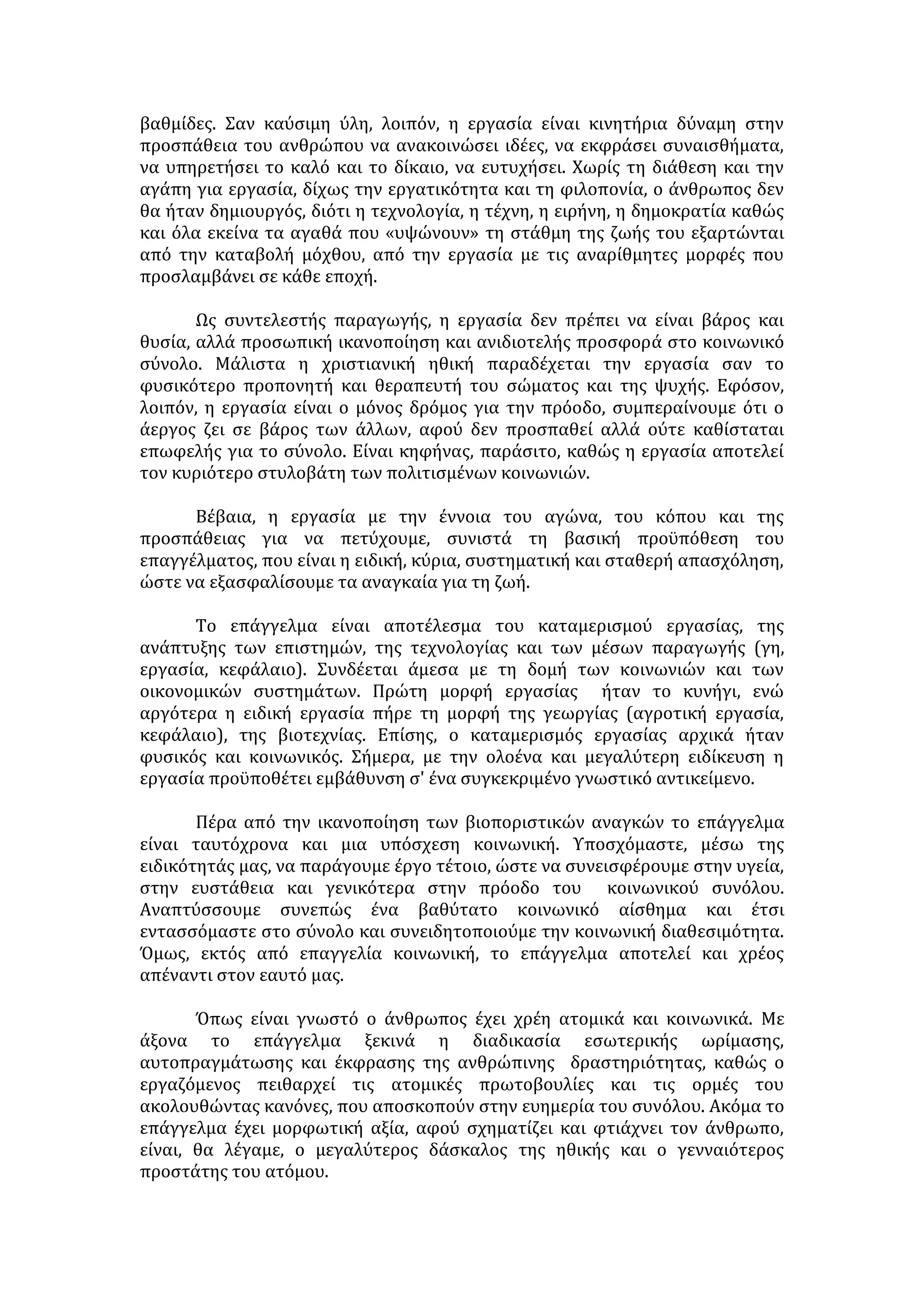 - Αυτοματισμός, τυποποίηση, καταμερισμός εργασίας. 
- Ο ρόλος του ανθρώπου στην παραγωγική διαδικασία υποβαθμίστηκε. Δεν 
αναλαμβάνει πρωτοβουλίες, περιορίζεται η ελευθερία του και δεν νιώθει τη 
χαρά της δημιουργίας καθώς αποξενώθηκε από το δημιούργημά του. 
- Ανία και πλήξη λόγω της μονότονης και μηχανικής επανάληψης. 
- Ανεργία. 
- Εξαφάνιση πολλών παραδοσιακών επαγγελμάτων. 
- Η μηχανοποίηση και η συνακόλουθή της εξειδίκευση μπορεί να οδηγήσουν 
σε πνευματική μονομέρεια. 
- Συμβάλλει στη δημιουργία καταναλωτικών κοινωνιών. 
ΑΙΤΙΕΣ ΑΛΛΟΤΡΙΩΣΗΣ ΤΟΥ ΑΤΟΜΟΥ ΑΠΟ ΤΗΝ ΕΡΓΑΣΙΑ 
 Η μηχανοποίηση της εργασίας. 
 Ο αυστηρός καταμερισμός, η τυποποίηση και η επανάληψη την καθιστούν 
ανιαρή και μονότονη, με αποτέλεσμα την ψυχική εξουθένωση του 
εργαζομένου. 
 Η επιλογή της εργασίας δε γίνεται με βάση τις κλίσεις, και ικανότητες του 
ατόμου, αλλά τη δίψα για απόκτηση πολλών χρημάτων, κοινωνικής 
προβολής και δύναμης. 
 Η έλλειψη επαγγελματικού προσανατολισμού και επαγγελματικής αγωγής. 
 Η εκμετάλλευση της εργασίας από τους οικονομικά ισχυρότερους. 
 Ο οξύς ανταγωνισμός και η προσπάθεια για επαγγελματική ανέλιξη γίνονται 
αυτοσκοπός και καταρρακώνουν τις σχέσεις των ανθρώπων. 
 Η ανεργία, που αναγκάζει τους ανθρώπους να ασκούν ευκαιριακά 
επαγγέλματα. 
 Ο καταναλωτισμός της εποχής μας, που διαμορφώνει ένα χρησιμοθηρικό 
πνεύμα στις σχέσεις του ανθρώπου με την εργασία. 
 Ο αποκλεισμός του ανθρώπου από τον σχεδιασμό του έργου και η 
μετατροπή του σε εκτελεστή αποφάσεων. 
 Η πολύωρη απασχόληση, γιατί περιορίζει τον ελεύθερο χρόνο του 
εργαζομένου. 
ΕΠΑΓΓΕΛΜΑΤΙΚΟΣ ΠΡΟΣΑΝΑΤΟΛΙΣΜΟΣ 
ΠΑΡΑΓΟΝΤΕΣ ΕΠΙΛΟΓΗΣ ΕΠΑΓΓΕΛΜΑΤΟΣ: 
Υποκειμενικοί παράγοντες 
Υλικά κίνητρα 
• Σταθερό και ικανοποιητικό εισόδημα. 
• Περιθώρια επαγγελματικής ανέλιξης και αύξησης εισοδήματος. 
• Ικανοποιητικές συνθήκες εργασίας και ευχάριστο επαγγελματικό 
περιβάλλον. 
Ενδιαφέρον για απόκτηση γνώσεων και άσκηση δεξιοτήτων 
 