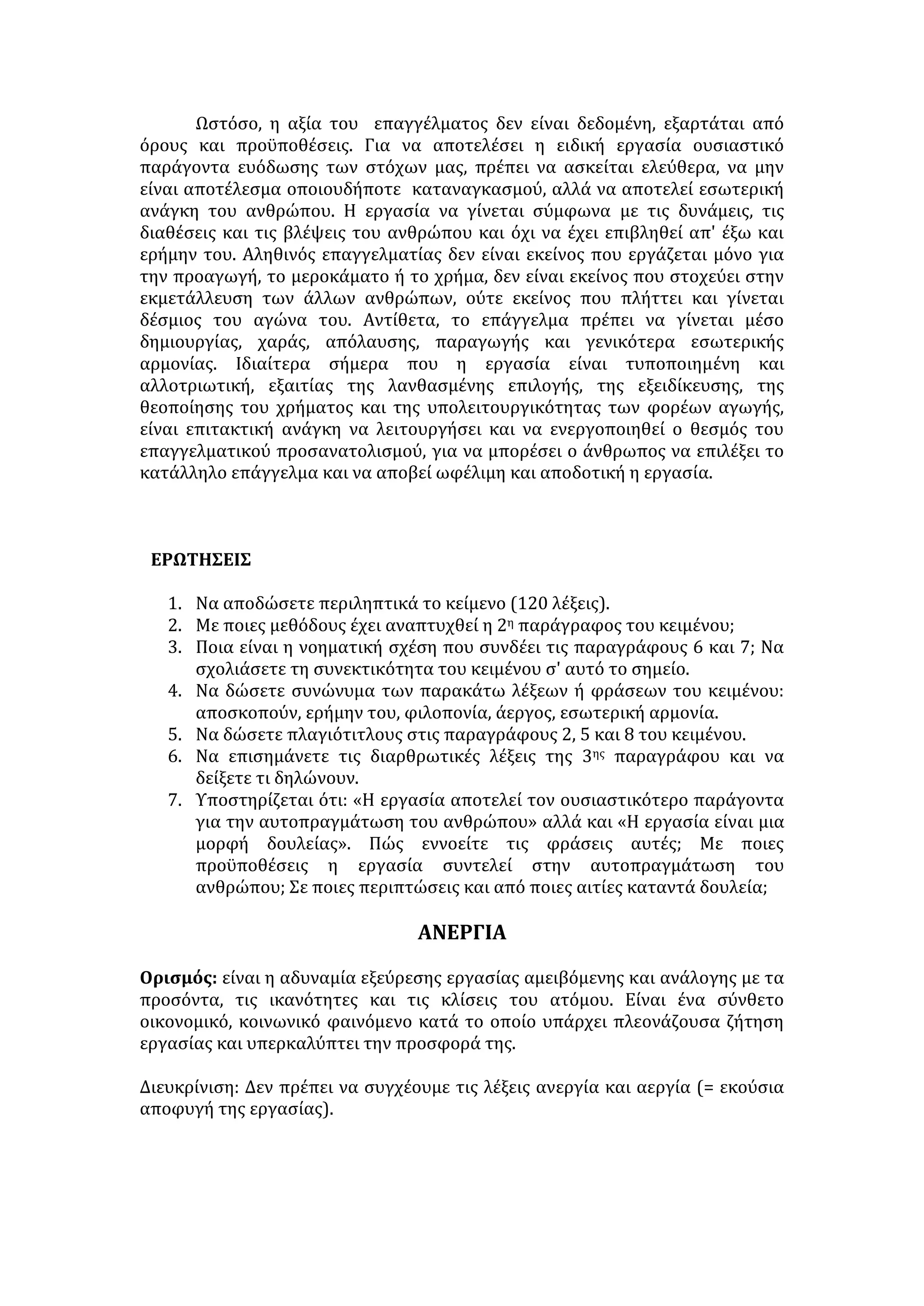 Κοινωνική προσφορά 
Εναλλαγή παραστάσεων 
Ελεύθερος χρόνος 
Αυτονομία—Ανεξαρτησία 
• Ανάληψη ευθυνών και πρωτοβουλιών./ 
• Ευρύ πεδίο δράσης. 
• Δυνατότητα έκφρασης με δημιουργικό τρόπο. 
Οικογενειακή επιρροή 
• Οικονομική και κοινωνική θέση της οικογένειας. 
• Επαγγελματικά πρότυπα και φιλοδοξίες γονέων. 
Προσωπικότητα ατόμου 
• Αυτογνωσία – γνώση δυνατοτήτων, κλίσεων και επιθυμιών. 
• Ωριμότητα και υπευθυνότητα. 
2)Αντικειμενικοί παράγοντες 
Κοινωνικές – οικονομικές συγκυρίες 
• Ειρηνική ή εμπόλεμη κατάσταση της χώρας. 
• Οικονομική κατάσταση της χώρας ( επενδύσεις, οικονομική κρίση, ανεργία). 
Αγορά εργασίας 
Επαγγελματικός προσανατολισμός 
• Ενημέρωση για το επάγγελμα και τις συνθήκες εργασίας. 
• Καθορισμός επαγγελματικής επιλογής, ανάλογα με την επίδοση στις γενικές 
εξετάσεις. 
«Για την εργασία...» 
«Δια μόχθων βαίνει η αρετή», «μετά πόνου η μάθησις», «τα αγαθά κόποις 
κτώνται», ενώ «αργία μήτηρ πάσης κακίας». Μ' αυτό τον αποφθεγματικό τρόπο 
οι προγενέστεροι εξύψωσαν την αξία της εργασίας, του κόπου, της σωματικής ή 
πνευματικής προσπάθειας, που αποβλέπει στη δημιουργία υλικών και 
πνευματικών αγαθών, ώστε να ικανοποιηθούν οι ατομικές και κοινωνικές 
ανάγκες. 
Η εργασία είναι φυσικός νόμος αλλά και βασική αρχή της ανθρώπινης 
ζωής. Είναι δικαίωμα, αφού δίνει νόημα στη ζωή μας και οδηγεί στην ελεύθερη 
δημιουργία, αλλά και καθήκον, καθώς προάγει τον πολιτισμό σε όλες τις 
 