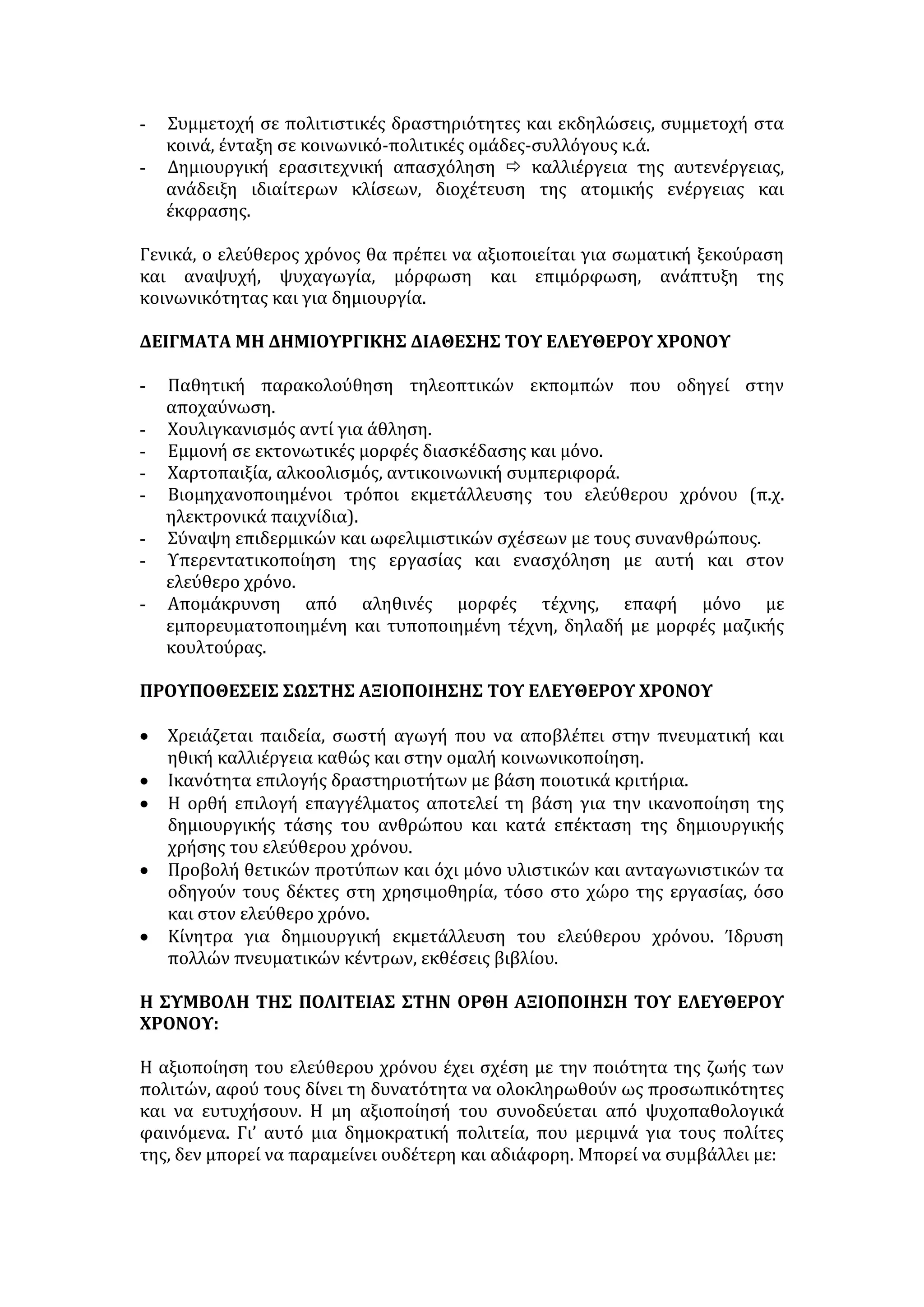 - Συμμετοχή σε πολιτιστικές δραστηριότητες και εκδηλώσεις, συμμετοχή στα 
κοινά, ένταξη σε κοινωνικό-πολιτικές ομάδες-συλλόγους κ.ά. 
- Δημιουργική ερασιτεχνική απασχόληση  καλλιέργεια της αυτενέργειας, 
ανάδειξη ιδιαίτερων κλίσεων, διοχέτευση της ατομικής ενέργειας και 
έκφρασης. 
Γενικά, ο ελεύθερος χρόνος θα πρέπει να αξιοποιείται για σωματική ξεκούραση 
και αναψυχή, ψυχαγωγία, μόρφωση και επιμόρφωση, ανάπτυξη της 
κοινωνικότητας και για δημιουργία. 
ΔΕΙΓΜΑΤΑ ΜΗ ΔΗΜΙΟΥΡΓΙΚΗΣ ΔΙΑΘΕΣΗΣ ΤΟΥ ΕΛΕΥΘΕΡΟΥ ΧΡΟΝΟΥ 
- Παθητική παρακολούθηση τηλεοπτικών εκπομπών που οδηγεί στην 
αποχαύνωση. 
- Χουλιγκανισμός αντί για άθληση. 
- Εμμονή σε εκτονωτικές μορφές διασκέδασης και μόνο. 
- Χαρτοπαιξία, αλκοολισμός, αντικοινωνική συμπεριφορά. 
- Βιομηχανοποιημένοι τρόποι εκμετάλλευσης του ελεύθερου χρόνου (π.χ. 
ηλεκτρονικά παιχνίδια). 
- Σύναψη επιδερμικών και ωφελιμιστικών σχέσεων με τους συνανθρώπους. 
- Υπερεντατικοποίηση της εργασίας και ενασχόληση με αυτή και στον 
ελεύθερο χρόνο. 
- Απομάκρυνση από αληθινές μορφές τέχνης, επαφή μόνο με 
εμπορευματοποιημένη και τυποποιημένη τέχνη, δηλαδή με μορφές μαζικής 
κουλτούρας. 
ΠΡΟΥΠΟΘΕΣΕΙΣ ΣΩΣΤΗΣ ΑΞΙΟΠΟΙΗΣΗΣ ΤΟΥ ΕΛΕΥΘΕΡΟΥ ΧΡΟΝΟΥ 
• Χρειάζεται παιδεία, σωστή αγωγή που να αποβλέπει στην πνευματική και 
ηθική καλλιέργεια καθώς και στην ομαλή κοινωνικοποίηση. 
• Ικανότητα επιλογής δραστηριοτήτων με βάση ποιοτικά κριτήρια. 
• Η ορθή επιλογή επαγγέλματος αποτελεί τη βάση για την ικανοποίηση της 
δημιουργικής τάσης του ανθρώπου και κατά επέκταση της δημιουργικής 
χρήσης του ελεύθερου χρόνου. 
• Προβολή θετικών προτύπων και όχι μόνο υλιστικών και ανταγωνιστικών τα 
οδηγούν τους δέκτες στη χρησιμοθηρία, τόσο στο χώρο της εργασίας, όσο 
και στον ελεύθερο χρόνο. 
• Κίνητρα για δημιουργική εκμετάλλευση του ελεύθερου χρόνου. Ίδρυση 
πολλών πνευματικών κέντρων, εκθέσεις βιβλίου. 
Η ΣΥΜΒΟΛΗ ΤΗΣ ΠΟΛΙΤΕΙΑΣ ΣΤΗΝ ΟΡΘΗ ΑΞΙΟΠΟΙΗΣΗ ΤΟΥ ΕΛΕΥΘΕΡΟΥ 
ΧΡΟΝΟΥ: 
Η αξιοποίηση του ελεύθερου χρόνου έχει σχέση με την ποιότητα της ζωής των 
πολιτών, αφού τους δίνει τη δυνατότητα να ολοκληρωθούν ως προσωπικότητες 
και να ευτυχήσουν. Η μη αξιοποίησή του συνοδεύεται από ψυχοπαθολογικά 
φαινόμενα. Γι’ αυτό μια δημοκρατική πολιτεία, που μεριμνά για τους πολίτες 
της, δεν μπορεί να παραμείνει ουδέτερη και αδιάφορη. Μπορεί να συμβάλλει με: 
 