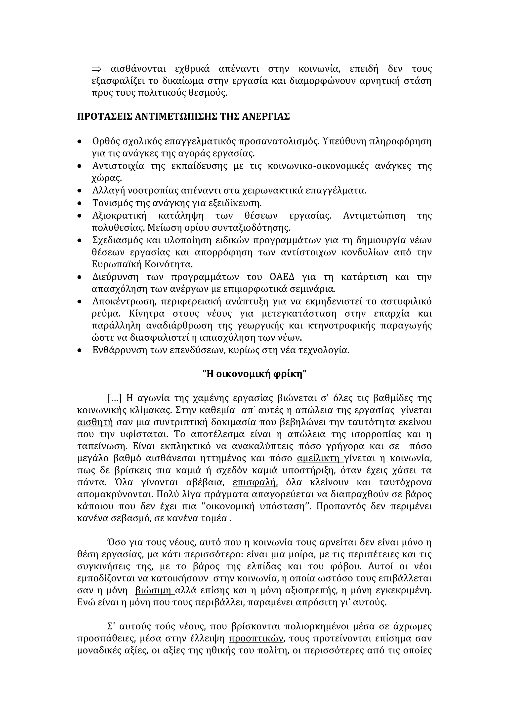 Ωστόσο, η αξία του επαγγέλματος δεν είναι δεδομένη, εξαρτάται από 
όρους και προϋποθέσεις. Για να αποτελέσει η ειδική εργασία ουσιαστικό 
παράγοντα ευόδωσης των στόχων μας, πρέπει να ασκείται ελεύθερα, να μην 
είναι αποτέλεσμα οποιουδήποτε καταναγκασμού, αλλά να αποτελεί εσωτερική 
ανάγκη του ανθρώπου. Η εργασία να γίνεται σύμφωνα με τις δυνάμεις, τις 
διαθέσεις και τις βλέψεις του ανθρώπου και όχι να έχει επιβληθεί απ' έξω και 
ερήμην του. Αληθινός επαγγελματίας δεν είναι εκείνος που εργάζεται μόνο για 
την προαγωγή, το μεροκάματο ή το χρήμα, δεν είναι εκείνος που στοχεύει στην 
εκμετάλλευση των άλλων ανθρώπων, ούτε εκείνος που πλήττει και γίνεται 
δέσμιος του αγώνα του. Αντίθετα, το επάγγελμα πρέπει να γίνεται μέσο 
δημιουργίας, χαράς, απόλαυσης, παραγωγής και γενικότερα εσωτερικής 
αρμονίας. Ιδιαίτερα σήμερα που η εργασία είναι τυποποιημένη και 
αλλοτριωτική, εξαιτίας της λανθασμένης επιλογής, της εξειδίκευσης, της 
θεοποίησης του χρήματος και της υπολειτουργικότητας των φορέων αγωγής, 
είναι επιτακτική ανάγκη να λειτουργήσει και να ενεργοποιηθεί ο θεσμός του 
επαγγελματικού προσανατολισμού, για να μπορέσει ο άνθρωπος να επιλέξει το 
κατάλληλο επάγγελμα και να αποβεί ωφέλιμη και αποδοτική η εργασία. 
ΕΡΩΤΗΣΕΙΣ 
1. Να αποδώσετε περιληπτικά το κείμενο (120 λέξεις). 
2. Με ποιες μεθόδους έχει αναπτυχθεί η 2η παράγραφος του κειμένου; 
3. Ποια είναι η νοηματική σχέση που συνδέει τις παραγράφους 6 και 7; Να 
σχολιάσετε τη συνεκτικότητα του κειμένου σ' αυτό το σημείο. 
4. Να δώσετε συνώνυμα των παρακάτω λέξεων ή φράσεων του κειμένου: 
αποσκοπούν, ερήμην του, φιλοπονία, άεργος, εσωτερική αρμονία. 
5. Να δώσετε πλαγιότιτλους στις παραγράφους 2, 5 και 8 του κειμένου. 
6. Να επισημάνετε τις διαρθρωτικές λέξεις της 3ης παραγράφου και να 
δείξετε τι δηλώνουν. 
7. Υποστηρίζεται ότι: «Η εργασία αποτελεί τον ουσιαστικότερο παράγοντα 
για την αυτοπραγμάτωση του ανθρώπου» αλλά και «Η εργασία είναι μια 
μορφή δουλείας». Πώς εννοείτε τις φράσεις αυτές; Με ποιες 
προϋποθέσεις η εργασία συντελεί στην αυτοπραγμάτωση του 
ανθρώπου; Σε ποιες περιπτώσεις και από ποιες αιτίες καταντά δουλεία; 
ΑΝΕΡΓΙΑ 
Ορισμός: είναι η αδυναμία εξεύρεσης εργασίας αμειβόμενης και ανάλογης με τα 
προσόντα, τις ικανότητες και τις κλίσεις του ατόμου. Είναι ένα σύνθετο 
οικονομικό, κοινωνικό φαινόμενο κατά το οποίο υπάρχει πλεονάζουσα ζήτηση 
εργασίας και υπερκαλύπτει την προσφορά της. 
Διευκρίνιση: Δεν πρέπει να συγχέουμε τις λέξεις ανεργία και αεργία (= εκούσια 
αποφυγή της εργασίας). 
 