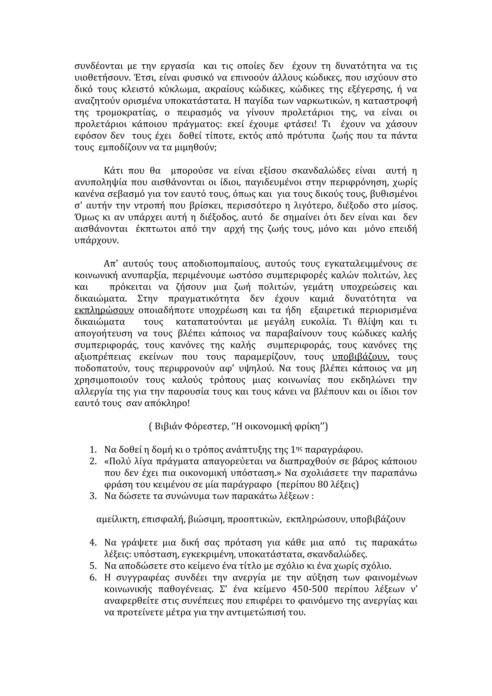 ΑΙΤΙΑ ΤΗΣ ΑΝΕΡΓΙΑΣ: 
• Η αστικοποίηση μεγάλου μέρους του πληθυσμού  συσσώρευση 
ανειδίκευτων εργατών στα αστικά κέντρα, μεγιστοποίηση της προσφοράς σε 
μια περιορισμένη ζήτηση. 
• Η ανύπαρκτη ή υποτυπώδης βιομηχανική παραγωγή στη χώρα μας: 
 η παραγωγή στο σύνολό της δεν είναι ανταγωνιστική σε μια 
διεθνοποιημένη οικονομία 
• Η χρήση της τεχνολογίας στη διαδικασία παραγωγής στερεί την εργασία από 
αρκετά άτομα  τεχνολογική ανεργία. 
• Ο επαγγελματικός προσανατολισμός είναι ελλιπής. 
• Η υποτίμηση των χειρωνακτικών και θεωρούμενων υποδεέστερων 
επαγγελμάτων (επαγγελματικός ρατσισμός) έχει ως συνέπεια να συνδέεται η 
αξιοπρέπεια και το κοινωνικό γόητρο με το επάγγελμα και η επαγγελματική 
αποκατάσταση με μία δημόσια κυρίως θέση  ανεργία πτυχιούχων. 
• Η αναντιστοιχία της εκπαίδευσης με τις πραγματικές κοινωνικό-οικονομικές 
ανάγκες της χώρας. 
• Η απουσία εξειδίκευσης όσο και η υπερβολική εξειδίκευση αποτελούν αίτια 
της ανεργίας. 
• Η έλλειψη αξιοκρατίας αποθαρρύνει τους νέους με αποτέλεσμα ένα μεγάλο 
ποσοστό να απογοητεύεται και να παραιτείται από κάθε προσπάθεια 
ανεύρεσης εργασίας. 
• Οι ευθύνες της πολιτείας: Η μαζική μετανάστευση/ λαθρομετανάστευση 
χωρίς προγραμματισμένη μεταναστευτική πολιτική. 
ΣΥΝΕΠΕΙΕΣ ΑΝΕΡΓΙΑΣ 
• Το άτομο αδυνατεί να ικανοποιήσει τις πραγματικές βιοτικές του ανάγκες. 
• Η πολιτεία δεν αξιοποιεί τις παραγωγικές ικανότητες δημιουργικών μελών 
της. 
• Οι συνδικαλιστικές κατακτήσεις στην πράξη ακυρώνονται και οξύνεται η 
καταπίεση και αδικία. 
• Ανθεί η παραοικονομία ενώ οι νέοι παρασύρονται σε τυχοδιωκτικές 
επιλογές. 
• Στο χώρο της εργασίας επικρατεί μεγάλος ανταγωνισμός, ατομικισμός και 
ιδιοτέλεια. 
• Η προσωπικότητα του ανέργου υποβιβάζεται  αίσθημα απαξίας, 
μειωμένης αυτοεκτίμησης και συμπλεγμάτων κατωτερότητας, αβεβαιότητα 
και άγχος για το μέλλον, περιθωριοποίηση. 
• Η ανεργία είναι από τους παράγοντες που προκαλούν την αντικοινωνική 
συμπεριφορά των νέων με απρόβλεπτες συνέπειες: 
 αναπτύσσουν παθογενή κοινωνική συμπεριφορά (βία, εγκληματικότητα, 
ναρκωτικά κ.ά) 
 
