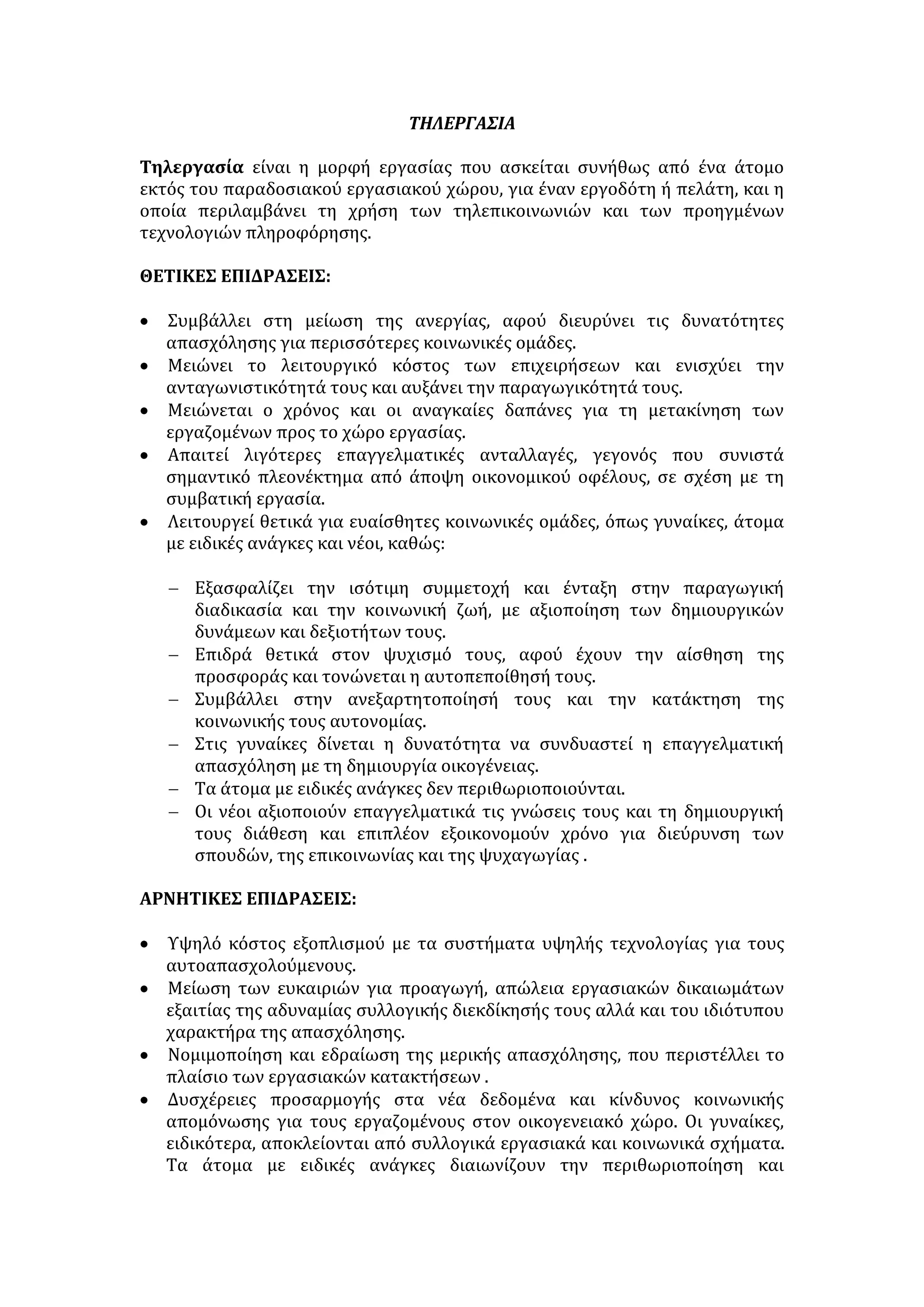 αισθάνονται εχθρικά απέναντι στην κοινωνία, επειδή δεν τους 
εξασφαλίζει το δικαίωμα στην εργασία και διαμορφώνουν αρνητική στάση 
προς τους πολιτικούς θεσμούς. 
ΠΡΟΤΑΣΕΙΣ ΑΝΤΙΜΕΤΩΠΙΣΗΣ ΤΗΣ ΑΝΕΡΓΙΑΣ 
• Ορθός σχολικός επαγγελματικός προσανατολισμός. Υπεύθυνη πληροφόρηση 
για τις ανάγκες της αγοράς εργασίας. 
• Αντιστοιχία της εκπαίδευσης με τις κοινωνικο-οικονομικές ανάγκες της 
χώρας. 
• Αλλαγή νοοτροπίας απέναντι στα χειρωνακτικά επαγγέλματα. 
• Τονισμός της ανάγκης για εξειδίκευση. 
• Αξιοκρατική κατάληψη των θέσεων εργασίας. Αντιμετώπιση της 
πολυθεσίας. Μείωση ορίου συνταξιοδότησης. 
• Σχεδιασμός και υλοποίηση ειδικών προγραμμάτων για τη δημιουργία νέων 
θέσεων εργασίας και απορρόφηση των αντίστοιχων κονδυλίων από την 
Ευρωπαϊκή Κοινότητα. 
• Διεύρυνση των προγραμμάτων του ΟΑΕΔ για τη κατάρτιση και την 
απασχόληση των ανέργων με επιμορφωτικά σεμινάρια. 
• Αποκέντρωση, περιφερειακή ανάπτυξη για να εκμηδενιστεί το αστυφιλικό 
ρεύμα. Κίνητρα στους νέους για μετεγκατάσταση στην επαρχία και 
παράλληλη αναδιάρθρωση της γεωργικής και κτηνοτροφικής παραγωγής 
ώστε να διασφαλιστεί η απασχόληση των νέων. 
• Ενθάρρυνση των επενδύσεων, κυρίως στη νέα τεχνολογία. 
Η οικονομική φρίκη 
[…] Η αγωνία της χαμένης εργασίας βιώνεται σ' όλες τις βαθμίδες της 
κοινωνικής κλίμακας. Στην καθεμία απ’ αυτές η απώλεια της εργασίας γίνεται 
αισθητή σαν μια συντριπτική δοκιμασία που βεβηλώνει την ταυτότητα εκείνου 
που την υφίσταται. Το αποτέλεσμα είναι η απώλεια της ισορροπίας και η 
ταπείνωση. Είναι εκπληκτικό να ανακαλύπτεις πόσο γρήγορα και σε πόσο 
μεγάλο βαθμό αισθάνεσαι ηττημένος και πόσο αμείλικτη γίνεται η κοινωνία, 
πως δε βρίσκεις πια καμιά ή σχεδόν καμιά υποστήριξη, όταν έχεις χάσει τα 
πάντα. Όλα γίνονται αβέβαια, επισφαλή, όλα κλείνουν και ταυτόχρονα 
απομακρύνονται. Πολύ λίγα πράγματα απαγορεύεται να διαπραχθούν σε βάρος 
κάποιου που δεν έχει πια ‘’οικονομική υπόσταση’’. Προπαντός δεν περιμένει 
κανένα σεβασμό, σε κανένα τομέα . 
Όσο για τους νέους, αυτό που η κοινωνία τους αρνείται δεν είναι μόνο η 
θέση εργασίας, μα κάτι περισσότερο: είναι μια μοίρα, με τις περιπέτειες και τις 
συγκινήσεις της, με το βάρος της ελπίδας και του φόβου. Αυτοί οι νέοι 
εμποδίζονται να κατοικήσουν στην κοινωνία, η οποία ωστόσο τους επιβάλλεται 
σαν η μόνη βιώσιμη αλλά επίσης και η μόνη αξιοπρεπής, η μόνη εγκεκριμένη. 
Ενώ είναι η μόνη που τους περιβάλλει, παραμένει απρόσιτη γι’ αυτούς. 
Σ' αυτούς τούς νέους, που βρίσκονται πολιορκημένοι μέσα σε άχρωμες 
προσπάθειες, μέσα στην έλλειψη προοπτικών, τους προτείνονται επίσημα σαν 
μοναδικές αξίες, οι αξίες της ηθικής του πολίτη, οι περισσότερες από τις οποίες 
 