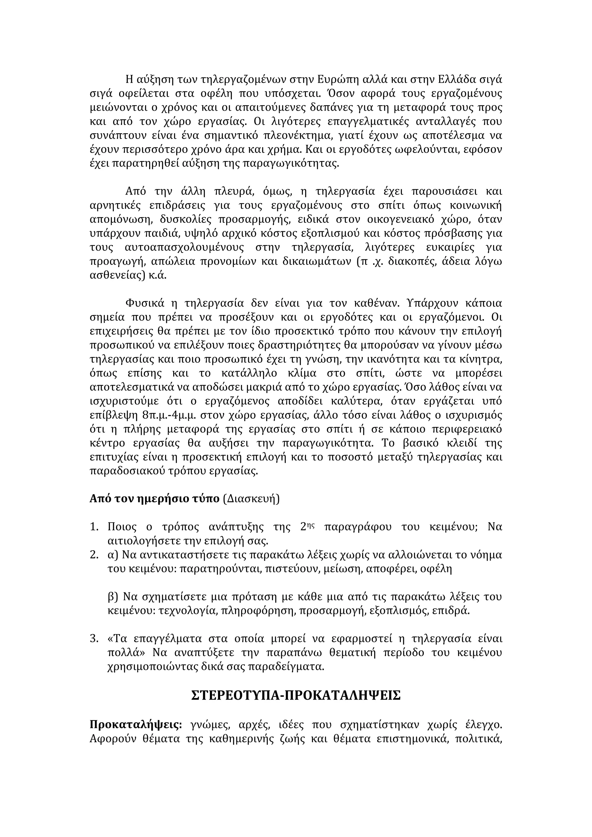 ΤΗΛΕΡΓΑΣΙΑ 
Τηλεργασία είναι η μορφή εργασίας που ασκείται συνήθως από ένα άτομο 
εκτός του παραδοσιακού εργασιακού χώρου, για έναν εργοδότη ή πελάτη, και η 
οποία περιλαμβάνει τη χρήση των τηλεπικοινωνιών και των προηγμένων 
τεχνολογιών πληροφόρησης. 
ΘΕΤΙΚΕΣ ΕΠΙΔΡΑΣΕΙΣ: 
• Συμβάλλει στη μείωση της ανεργίας, αφού διευρύνει τις δυνατότητες 
απασχόλησης για περισσότερες κοινωνικές ομάδες. 
• Μειώνει το λειτουργικό κόστος των επιχειρήσεων και ενισχύει την 
ανταγωνιστικότητά τους και αυξάνει την παραγωγικότητά τους. 
• Μειώνεται ο χρόνος και οι αναγκαίες δαπάνες για τη μετακίνηση των 
εργαζομένων προς το χώρο εργασίας. 
• Απαιτεί λιγότερες επαγγελματικές ανταλλαγές, γεγονός που συνιστά 
σημαντικό πλεονέκτημα από άποψη οικονομικού οφέλους, σε σχέση με τη 
συμβατική εργασία. 
• Λειτουργεί θετικά για ευαίσθητες κοινωνικές ομάδες, όπως γυναίκες, άτομα 
με ειδικές ανάγκες και νέοι, καθώς: 
− Εξασφαλίζει την ισότιμη συμμετοχή και ένταξη στην παραγωγική 
διαδικασία και την κοινωνική ζωή, με αξιοποίηση των δημιουργικών 
δυνάμεων και δεξιοτήτων τους. 
− Επιδρά θετικά στον ψυχισμό τους, αφού έχουν την αίσθηση της 
προσφοράς και τονώνεται η αυτοπεποίθησή τους. 
− Συμβάλλει στην ανεξαρτητοποίησή τους και την κατάκτηση της 
κοινωνικής τους αυτονομίας. 
− Στις γυναίκες δίνεται η δυνατότητα να συνδυαστεί η επαγγελματική 
απασχόληση με τη δημιουργία οικογένειας. 
− Τα άτομα με ειδικές ανάγκες δεν περιθωριοποιούνται. 
− Οι νέοι αξιοποιούν επαγγελματικά τις γνώσεις τους και τη δημιουργική 
τους διάθεση και επιπλέον εξοικονομούν χρόνο για διεύρυνση των 
σπουδών, της επικοινωνίας και της ψυχαγωγίας . 
ΑΡΝΗΤΙΚΕΣ ΕΠΙΔΡΑΣΕΙΣ: 
• Υψηλό κόστος εξοπλισμού με τα συστήματα υψηλής τεχνολογίας για τους 
αυτοαπασχολούμενους. 
• Μείωση των ευκαιριών για προαγωγή, απώλεια εργασιακών δικαιωμάτων 
εξαιτίας της αδυναμίας συλλογικής διεκδίκησής τους αλλά και του ιδιότυπου 
χαρακτήρα της απασχόλησης. 
• Νομιμοποίηση και εδραίωση της μερικής απασχόλησης, που περιστέλλει το 
πλαίσιο των εργασιακών κατακτήσεων . 
• Δυσχέρειες προσαρμογής στα νέα δεδομένα και κίνδυνος κοινωνικής 
απομόνωσης για τους εργαζομένους στον οικογενειακό χώρο. Οι γυναίκες, 
ειδικότερα, αποκλείονται από συλλογικά εργασιακά και κοινωνικά σχήματα. 
Τα άτομα με ειδικές ανάγκες διαιωνίζουν την περιθωριοποίηση και 
 