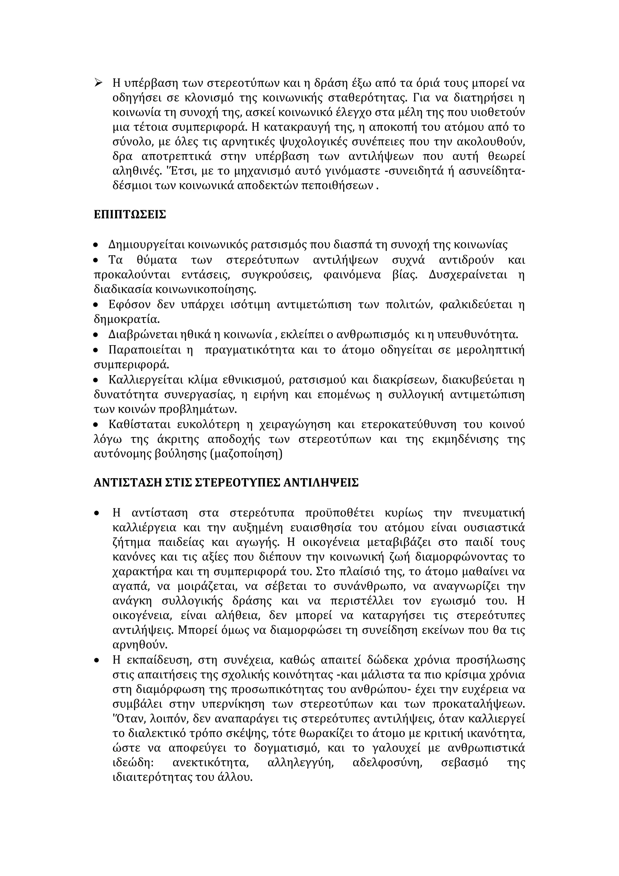 Η αύξηση των τηλεργαζομένων στην Ευρώπη αλλά και στην Ελλάδα σιγά 
σιγά οφείλεται στα οφέλη που υπόσχεται. Όσον αφορά τους εργαζομένους 
μειώνονται ο χρόνος και οι απαιτούμενες δαπάνες για τη μεταφορά τους προς 
και από τον χώρο εργασίας. Οι λιγότερες επαγγελματικές ανταλλαγές που 
συνάπτουν είναι ένα σημαντικό πλεονέκτημα, γιατί έχουν ως αποτέλεσμα να 
έχουν περισσότερο χρόνο άρα και χρήμα. Και οι εργοδότες ωφελούνται, εφόσον 
έχει παρατηρηθεί αύξηση της παραγωγικότητας. 
Από την άλλη πλευρά, όμως, η τηλεργασία έχει παρουσιάσει και 
αρνητικές επιδράσεις για τους εργαζομένους στο σπίτι όπως κοινωνική 
απομόνωση, δυσκολίες προσαρμογής, ειδικά στον οικογενειακό χώρο, όταν 
υπάρχουν παιδιά, υψηλό αρχικό κόστος εξοπλισμού και κόστος πρόσβασης για 
τους αυτοαπασχολουμένους στην τηλεργασία, λιγότερες ευκαιρίες για 
προαγωγή, απώλεια προνομίων και δικαιωμάτων (π .χ. διακοπές, άδεια λόγω 
ασθενείας) κ.ά. 
Φυσικά η τηλεργασία δεν είναι για τον καθέναν. Υπάρχουν κάποια 
σημεία που πρέπει να προσέξουν και οι εργοδότες και οι εργαζόμενοι. Οι 
επιχειρήσεις θα πρέπει με τον ίδιο προσεκτικό τρόπο που κάνουν την επιλογή 
προσωπικού να επιλέξουν ποιες δραστηριότητες θα μπορούσαν να γίνουν μέσω 
τηλεργασίας και ποιο προσωπικό έχει τη γνώση, την ικανότητα και τα κίνητρα, 
όπως επίσης και το κατάλληλο κλίμα στο σπίτι, ώστε να μπορέσει 
αποτελεσματικά να αποδώσει μακριά από το χώρο εργασίας. Όσο λάθος είναι να 
ισχυριστούμε ότι ο εργαζόμενος αποδίδει καλύτερα, όταν εργάζεται υπό 
επίβλεψη 8π.μ.-4μ.μ. στον χώρο εργασίας, άλλο τόσο είναι λάθος ο ισχυρισμός 
ότι η πλήρης μεταφορά της εργασίας στο σπίτι ή σε κάποιο περιφερειακό 
κέντρο εργασίας θα αυξήσει την παραγωγικότητα. Το βασικό κλειδί της 
επιτυχίας είναι η προσεκτική επιλογή και το ποσοστό μεταξύ τηλεργασίας και 
παραδοσιακού τρόπου εργασίας. 
Από τον ημερήσιο τύπο (Διασκευή) 
1. Ποιος ο τρόπος ανάπτυξης της 2ης παραγράφου του κειμένου; Να 
αιτιολογήσετε την επιλογή σας. 
2. α) Να αντικαταστήσετε τις παρακάτω λέξεις χωρίς να αλλοιώνεται το νόημα 
του κειμένου: παρατηρούνται, πιστεύουν, μείωση, αποφέρει, οφέλη 
β) Να σχηματίσετε μια πρόταση με κάθε μια από τις παρακάτω λέξεις του 
κειμένου: τεχνολογία, πληροφόρηση, προσαρμογή, εξοπλισμός, επιδρά. 
3. «Τα επαγγέλματα στα οποία μπορεί να εφαρμοστεί η τηλεργασία είναι 
πολλά» Να αναπτύξετε την παραπάνω θεματική περίοδο του κειμένου 
χρησιμοποιώντας δικά σας παραδείγματα. 
ΣΤΕΡΕΟΤΥΠΑ-ΠΡΟΚΑΤΑΛΗΨΕΙΣ 
Προκαταλήψεις: γνώμες, αρχές, ιδέες που σχηματίστηκαν χωρίς έλεγχο. 
Αφορούν θέματα της καθημερινής ζωής και θέματα επιστημονικά, πολιτικά, 
 