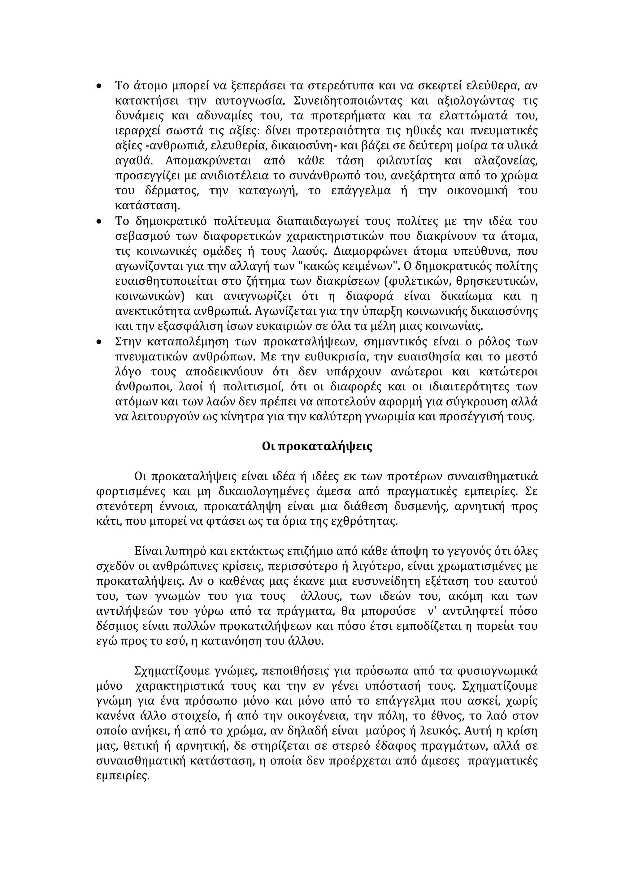 κοινωνικά, θρησκευτικά. Αποκρούουν κάθε σοβαρή έρευνα και υιοθετούνται 
χωρίς λογικό έλεγχο. 
Στερεότυπα: είναι σταθερές, ταξινομημένες αντιλήψεις , που συνήθως 
οφείλονται σε ελλιπή ενημέρωση, σχετικά με χαρακτηριστικά τα οποία 
αποδίδονται στα μέλη μιας ομάδας. Είναι ο συμβολικός χαρακτηρισμός που 
αποδίδεται στα μέλη μιας ομάδας ανθρώπων (εθνικής, κοινωνικής. κλπ) και 
βασίζεται σε γενικεύσεις (ενδεχομένως αυθαίρετες) 
Οι φυλετικές, θρησκευτικές και ταξικές διακρίσεις, οι διακρίσεις των 
ανθρώπων ανάλογα με το επάγγελμα ή την καταγωγή τους, ο διαχωρισμός του 
ρόλου των δύο φύλων στην καθημερινή πρακτική αλλά και στην παραγωγική 
διαδικασία, είναι πεποιθήσεις τις οποίες αποδέχονται τα άτομα ή οι ομάδες 
χωρίς επισταμένη μελέτη και εξέταση των πραγμάτων· για το λόγο αυτό είναι 
συνήθως εσφαλμένες και μεροληπτικές. 
Μια στερεότυπη αντίληψη δεν αποκλείεται να ενέχει έναν πυρήνα 
αλήθειας ή μια όψη της αλήθειας. Το αρνητικό όμως είναι ότι προβάλλεται ως 
απόλυτη αλήθεια, ως αδιαμφισβήτητη πραγματικότητα. Ένας χαρακτηρισμός 
που αποδίδεται σε ορισμένα άτομα γενικεύεται -ενδεχομένως αυθαίρετα- για 
όλα τα μέλη μιας ομάδας (εθνικής, κοινωνικής κ.λπ.). Για παράδειγμα, η 
παράνομη και εγκληματική δραστηριότητα ορισμένων αλλοδαπών καθιστά 
αυτόματα όλους τους αλλοδαπούς βίαιους, εγκληματίες και άρα επικίνδυνους 
για την κοινωνική συνοχή. 
ΑΙΤΙΑ ΤΗΣ ΥΠΑΡΞΗΣ ΣΤΕΡΕΟΤΥΠΩΝ ΑΝΤΙΛΗΨΕΩΝ 
 Η διαδικασία της κοινωνικοποίησης είναι διαποτισμένη από κάποιες 
στερεότυπες αντιλήψεις, ιδέες που δοκιμάστηκαν και άντεξαν στο χρόνο. 
Όλοι σχεδόν οι φορείς κοινωνικοποίησης, οικογένεια -σχολείο -φίλοι, 
αναπαράγουν και διαιωνίζουν αυτές τις αντιλήψεις, διαπαιδαγωγώντας μ' 
αυτές το νεαρό άτομο. Αυτό με τη σειρά του όχι μόνο τις αφομοιώνει αλλά 
και τις αναπλάθει δίνοντας την προσωπική του σφραγίδα. Γίνεται πλέον 
φορέας στερεοτύπων και οργανώνει με βάση αυτά τη σκέψη και τη δράση 
του. 
 Η συνεχής επανάληψη των στερεοτύπων από τα μέσα μαζικής ενημέρωσης - 
κυρίως στα δελτία ειδήσεων αλλά και σε ψυχαγωγικά προγράμματα- είναι η 
αποτελεσματικότερη μέθοδος για την εμπέδωση και την απόλυτη κυριαρχία 
τους στις ανθρώπινες συνειδήσεις. 
 Η υιοθέτηση στερεότυπων αντιλήψεων συχνά υποκρύπτει την αδυναμία των 
ατόμων να συλλογιστούν ελεύθερα, να αποδεσμευτούν από την πλάνη και να 
ανακαλύψουν την αλήθεια. 'Έχοντας εξασφαλίσει την επαγγελματική 
επιτυχία και την κοινωνική αναγνώριση και απολαμβάνοντας μια ήρεμη 
οικογενειακή ζωή, επαναπαύονται και θέλουν να συντηρήσουν τα 
κεκτημένα. Δείχνουν απροθυμία να αγωνιστούν για την άρση των 
προκαταλήψεων, εφόσον τα ίδια δε θίγονται άμεσα. 
 