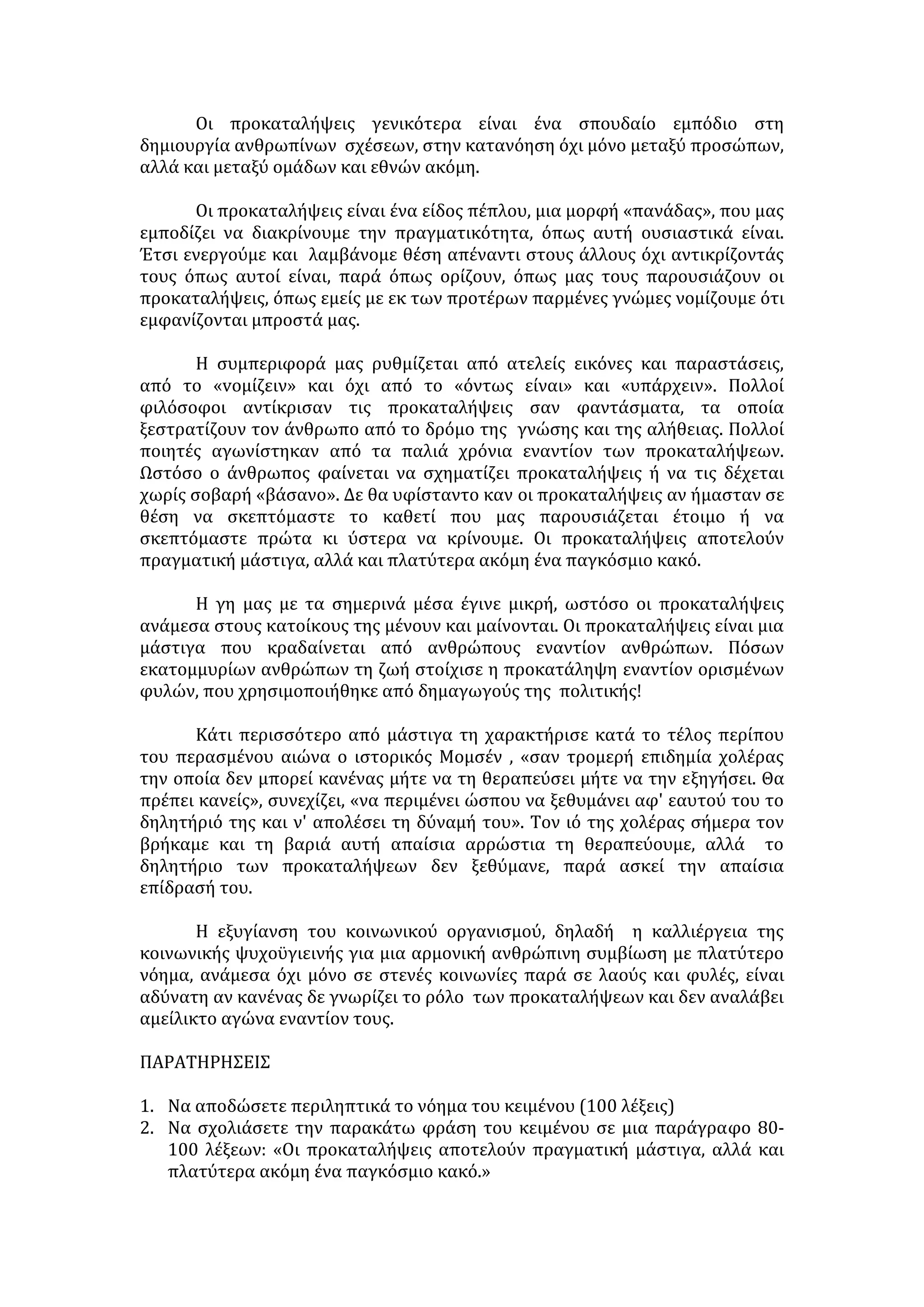 Η υπέρβαση των στερεοτύπων και η δράση έξω από τα όριά τους μπορεί να 
οδηγήσει σε κλονισμό της κοινωνικής σταθερότητας. Για να διατηρήσει η 
κοινωνία τη συνοχή της, ασκεί κοινωνικό έλεγχο στα μέλη της που υιοθετούν 
μια τέτοια συμπεριφορά. Η κατακραυγή της, η αποκοπή του ατόμου από το 
σύνολο, με όλες τις αρνητικές ψυχολογικές συνέπειες που την ακολουθούν, 
δρα αποτρεπτικά στην υπέρβαση των αντιλήψεων που αυτή θεωρεί 
αληθινές. 'Έτσι, με το μηχανισμό αυτό γινόμαστε -συνειδητά ή ασυνείδητα- 
δέσμιοι των κοινωνικά αποδεκτών πεποιθήσεων . 
ΕΠΙΠΤΩΣΕΙΣ 
• Δημιουργείται κοινωνικός ρατσισμός που διασπά τη συνοχή της κοινωνίας 
• Τα θύματα των στερεότυπων αντιλήψεων συχνά αντιδρούν και 
προκαλούνται εντάσεις, συγκρούσεις, φαινόμενα βίας. Δυσχεραίνεται η 
διαδικασία κοινωνικοποίησης. 
• Εφόσον δεν υπάρχει ισότιμη αντιμετώπιση των πολιτών, φαλκιδεύεται η 
δημοκρατία. 
• Διαβρώνεται ηθικά η κοινωνία , εκλείπει ο ανθρωπισμός κι η υπευθυνότητα. 
• Παραποιείται η πραγματικότητα και το άτομο οδηγείται σε μεροληπτική 
συμπεριφορά. 
• Καλλιεργείται κλίμα εθνικισμού, ρατσισμού και διακρίσεων, διακυβεύεται η 
δυνατότητα συνεργασίας, η ειρήνη και επομένως η συλλογική αντιμετώπιση 
των κοινών προβλημάτων. 
• Καθίσταται ευκολότερη η χειραγώγηση και ετεροκατεύθυνση του κοινού 
λόγω της άκριτης αποδοχής των στερεοτύπων και της εκμηδένισης της 
αυτόνομης βούλησης (μαζοποίηση) 
ΑΝΤΙΣΤΑΣΗ ΣΤΙΣ ΣΤΕΡΕΟΤΥΠΕΣ ΑΝΤΙΛΗΨΕΙΣ 
• Η αντίσταση στα στερεότυπα προϋποθέτει κυρίως την πνευματική 
καλλιέργεια και την αυξημένη ευαισθησία του ατόμου είναι ουσιαστικά 
ζήτημα παιδείας και αγωγής. Η οικογένεια μεταβιβάζει στο παιδί τους 
κανόνες και τις αξίες που διέπουν την κοινωνική ζωή διαμορφώνοντας το 
χαρακτήρα και τη συμπεριφορά του. Στο πλαίσιό της, το άτομο μαθαίνει να 
αγαπά, να μοιράζεται, να σέβεται το συνάνθρωπο, να αναγνωρίζει την 
ανάγκη συλλογικής δράσης και να περιστέλλει τον εγωισμό του. Η 
οικογένεια, είναι αλήθεια, δεν μπορεί να καταργήσει τις στερεότυπες 
αντιλήψεις. Μπορεί όμως να διαμορφώσει τη συνείδηση εκείνων που θα τις 
αρνηθούν. 
• Η εκπαίδευση, στη συνέχεια, καθώς απαιτεί δώδεκα χρόνια προσήλωσης 
στις απαιτήσεις της σχολικής κοινότητας -και μάλιστα τα πιο κρίσιμα χρόνια 
στη διαμόρφωση της προσωπικότητας του ανθρώπου- έχει την ευχέρεια να 
συμβάλει στην υπερνίκηση των στερεοτύπων και των προκαταλήψεων. 
'Όταν, λοιπόν, δεν αναπαράγει τις στερεότυπες αντιλήψεις, όταν καλλιεργεί 
το διαλεκτικό τρόπο σκέψης, τότε θωρακίζει το άτομο με κριτική ικανότητα, 
ώστε να αποφεύγει το δογματισμό, και το γαλουχεί με ανθρωπιστικά 
ιδεώδη: ανεκτικότητα, αλληλεγγύη, αδελφοσύνη, σεβασμό της 
ιδιαιτερότητας του άλλου. 
 