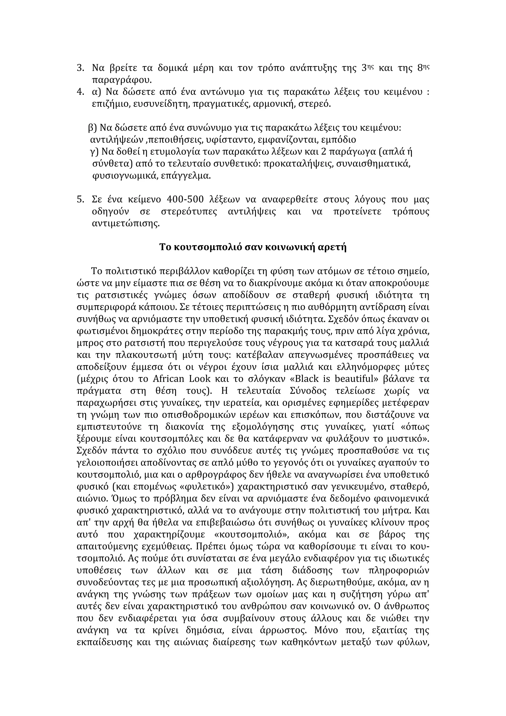 • Το άτομο μπορεί να ξεπεράσει τα στερεότυπα και να σκεφτεί ελεύθερα, αν 
κατακτήσει την αυτογνωσία. Συνειδητοποιώντας και αξιολογώντας τις 
δυνάμεις και αδυναμίες του, τα προτερήματα και τα ελαττώματά του, 
ιεραρχεί σωστά τις αξίες: δίνει προτεραιότητα τις ηθικές και πνευματικές 
αξίες -ανθρωπιά, ελευθερία, δικαιοσύνη- και βάζει σε δεύτερη μοίρα τα υλικά 
αγαθά. Απομακρύνεται από κάθε τάση φιλαυτίας και αλαζονείας, 
προσεγγίζει με ανιδιοτέλεια το συνάνθρωπό του, ανεξάρτητα από το χρώμα 
του δέρματος, την καταγωγή, το επάγγελμα ή την οικονομική του 
κατάσταση. 
• Το δημοκρατικό πολίτευμα διαπαιδαγωγεί τους πολίτες με την ιδέα του 
σεβασμού των διαφορετικών χαρακτηριστικών που διακρίνουν τα άτομα, 
τις κοινωνικές ομάδες ή τους λαούς. Διαμορφώνει άτομα υπεύθυνα, που 
αγωνίζονται για την αλλαγή των κακώς κειμένων. Ο δημοκρατικός πολίτης 
ευαισθητοποιείται στο ζήτημα των διακρίσεων (φυλετικών, θρησκευτικών, 
κοινωνικών) και αναγνωρίζει ότι η διαφορά είναι δικαίωμα και η 
ανεκτικότητα ανθρωπιά. Αγωνίζεται για την ύπαρξη κοινωνικής δικαιοσύνης 
και την εξασφάλιση ίσων ευκαιριών σε όλα τα μέλη μιας κοινωνίας. 
• Στην καταπολέμηση των προκαταλήψεων, σημαντικός είναι ο ρόλος των 
πνευματικών ανθρώπων. Με την ευθυκρισία, την ευαισθησία και το μεστό 
λόγο τους αποδεικνύουν ότι δεν υπάρχουν ανώτεροι και κατώτεροι 
άνθρωποι, λαοί ή πολιτισμοί, ότι οι διαφορές και οι ιδιαιτερότητες των 
ατόμων και των λαών δεν πρέπει να αποτελούν αφορμή για σύγκρουση αλλά 
να λειτουργούν ως κίνητρα για την καλύτερη γνωριμία και προσέγγισή τους. 
Οι προκαταλήψεις 
Οι προκαταλήψεις είναι ιδέα ή ιδέες εκ των προτέρων συναισθηματικά 
φορτισμένες και μη δικαιολογημένες άμεσα από πραγματικές εμπειρίες. Σε 
στενότερη έννοια, προκατάληψη είναι μια διάθεση δυσμενής, αρνητική προς 
κάτι, που μπορεί να φτάσει ως τα όρια της εχθρότητας. 
Είναι λυπηρό και εκτάκτως επιζήμιο από κάθε άποψη το γεγονός ότι όλες 
σχεδόν οι ανθρώπινες κρίσεις, περισσότερο ή λιγότερο, είναι χρωματισμένες με 
προκαταλήψεις. Αν ο καθένας μας έκανε μια ευσυνείδητη εξέταση του εαυτού 
του, των γνωμών του για τους άλλους, των ιδεών του, ακόμη και των 
αντιλήψεών του γύρω από τα πράγματα, θα μπορούσε ν' αντιληφτεί πόσο 
δέσμιος είναι πολλών προκαταλήψεων και πόσο έτσι εμποδίζεται η πορεία του 
εγώ προς το εσύ, η κατανόηση του άλλου. 
Σχηματίζουμε γνώμες, πεποιθήσεις για πρόσωπα από τα φυσιογνωμικά 
μόνο χαρακτηριστικά τους και την εν γένει υπόστασή τους. Σχηματίζουμε 
γνώμη για ένα πρόσωπο μόνο και μόνο από το επάγγελμα που ασκεί, χωρίς 
κανένα άλλο στοιχείο, ή από την οικογένεια, την πόλη, το έθνος, το λαό στον 
οποίο ανήκει, ή από το χρώμα, αν δηλαδή είναι μαύρος ή λευκός. Αυτή η κρίση 
μας, θετική ή αρνητική, δε στηρίζεται σε στερεό έδαφος πραγμάτων, αλλά σε 
συναισθηματική κατάσταση, η οποία δεν προέρχεται από άμεσες πραγματικές 
εμπειρίες. 
 