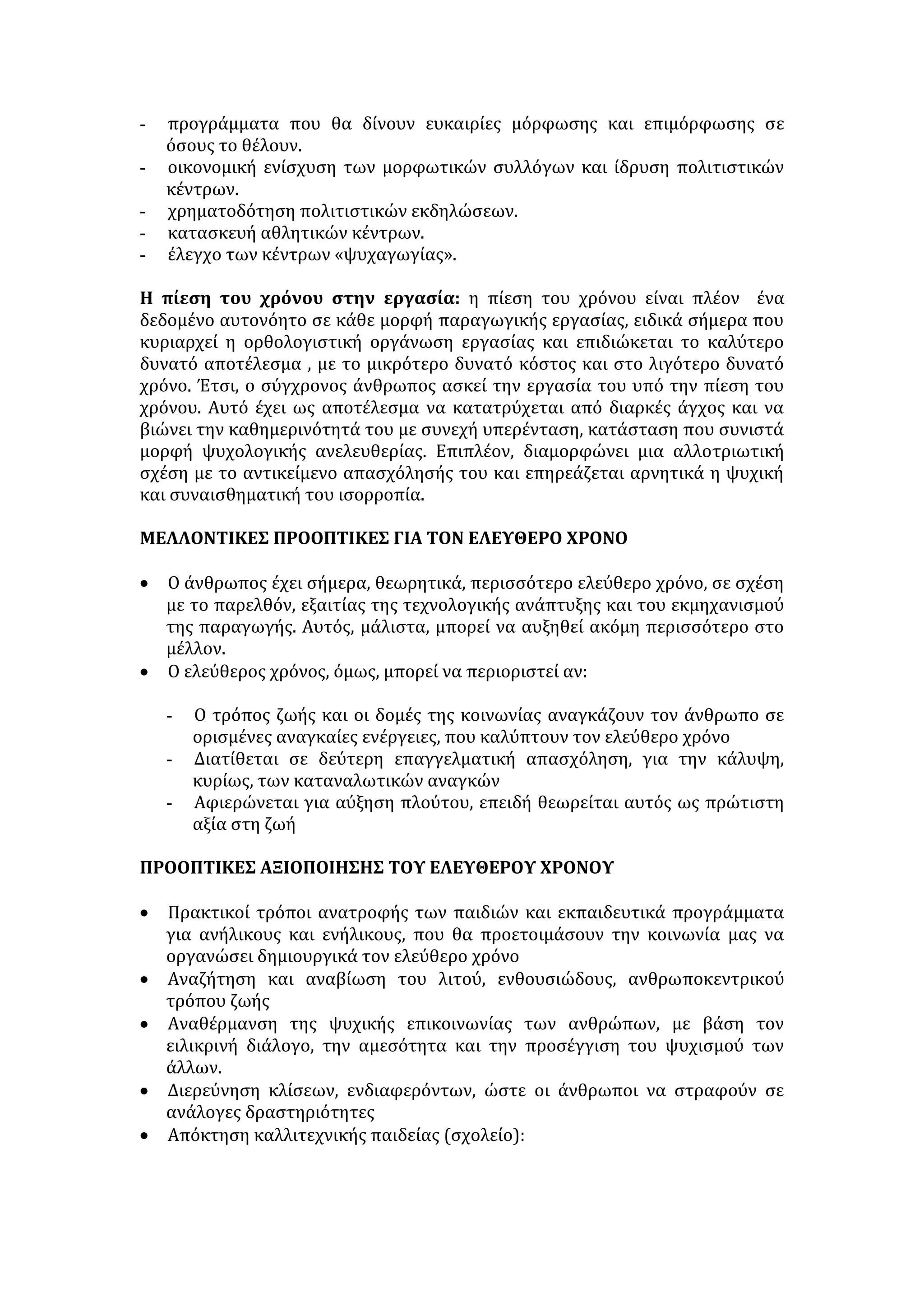 - προγράμματα που θα δίνουν ευκαιρίες μόρφωσης και επιμόρφωσης σε 
όσους το θέλουν. 
- οικονομική ενίσχυση των μορφωτικών συλλόγων και ίδρυση πολιτιστικών 
κέντρων. 
- χρηματοδότηση πολιτιστικών εκδηλώσεων. 
- κατασκευή αθλητικών κέντρων. 
- έλεγχο των κέντρων «ψυχαγωγίας». 
Η πίεση του χρόνου στην εργασία: η πίεση του χρόνου είναι πλέον ένα 
δεδομένο αυτονόητο σε κάθε μορφή παραγωγικής εργασίας, ειδικά σήμερα που 
κυριαρχεί η ορθολογιστική οργάνωση εργασίας και επιδιώκεται το καλύτερο 
δυνατό αποτέλεσμα , με το μικρότερο δυνατό κόστος και στο λιγότερο δυνατό 
χρόνο. Έτσι, ο σύγχρονος άνθρωπος ασκεί την εργασία του υπό την πίεση του 
χρόνου. Αυτό έχει ως αποτέλεσμα να κατατρύχεται από διαρκές άγχος και να 
βιώνει την καθημερινότητά του με συνεχή υπερένταση, κατάσταση που συνιστά 
μορφή ψυχολογικής ανελευθερίας. Επιπλέον, διαμορφώνει μια αλλοτριωτική 
σχέση με το αντικείμενο απασχόλησής του και επηρεάζεται αρνητικά η ψυχική 
και συναισθηματική του ισορροπία. 
ΜΕΛΛΟΝΤΙΚΕΣ ΠΡΟΟΠΤΙΚΕΣ ΓΙΑ ΤΟΝ ΕΛΕΥΘΕΡΟ ΧΡΟΝΟ 
• Ο άνθρωπος έχει σήμερα, θεωρητικά, περισσότερο ελεύθερο χρόνο, σε σχέση 
με το παρελθόν, εξαιτίας της τεχνολογικής ανάπτυξης και του εκμηχανισμού 
της παραγωγής. Αυτός, μάλιστα, μπορεί να αυξηθεί ακόμη περισσότερο στο 
μέλλον. 
• Ο ελεύθερος χρόνος, όμως, μπορεί να περιοριστεί αν: 
- Ο τρόπος ζωής και οι δομές της κοινωνίας αναγκάζουν τον άνθρωπο σε 
ορισμένες αναγκαίες ενέργειες, που καλύπτουν τον ελεύθερο χρόνο 
- Διατίθεται σε δεύτερη επαγγελματική απασχόληση, για την κάλυψη, 
κυρίως, των καταναλωτικών αναγκών 
- Αφιερώνεται για αύξηση πλούτου, επειδή θεωρείται αυτός ως πρώτιστη 
αξία στη ζωή 
ΠΡΟΟΠΤΙΚΕΣ ΑΞΙΟΠΟΙΗΣΗΣ ΤΟΥ ΕΛΕΥΘΕΡΟΥ ΧΡΟΝΟΥ 
• Πρακτικοί τρόποι ανατροφής των παιδιών και εκπαιδευτικά προγράμματα 
για ανήλικους και ενήλικους, που θα προετοιμάσουν την κοινωνία μας να 
οργανώσει δημιουργικά τον ελεύθερο χρόνο 
• Αναζήτηση και αναβίωση του λιτού, ενθουσιώδους, ανθρωποκεντρικού 
τρόπου ζωής 
• Αναθέρμανση της ψυχικής επικοινωνίας των ανθρώπων, με βάση τον 
ειλικρινή διάλογο, την αμεσότητα και την προσέγγιση του ψυχισμού των 
άλλων. 
• Διερεύνηση κλίσεων, ενδιαφερόντων, ώστε οι άνθρωποι να στραφούν σε 
ανάλογες δραστηριότητες 
• Απόκτηση καλλιτεχνικής παιδείας (σχολείο): 
 