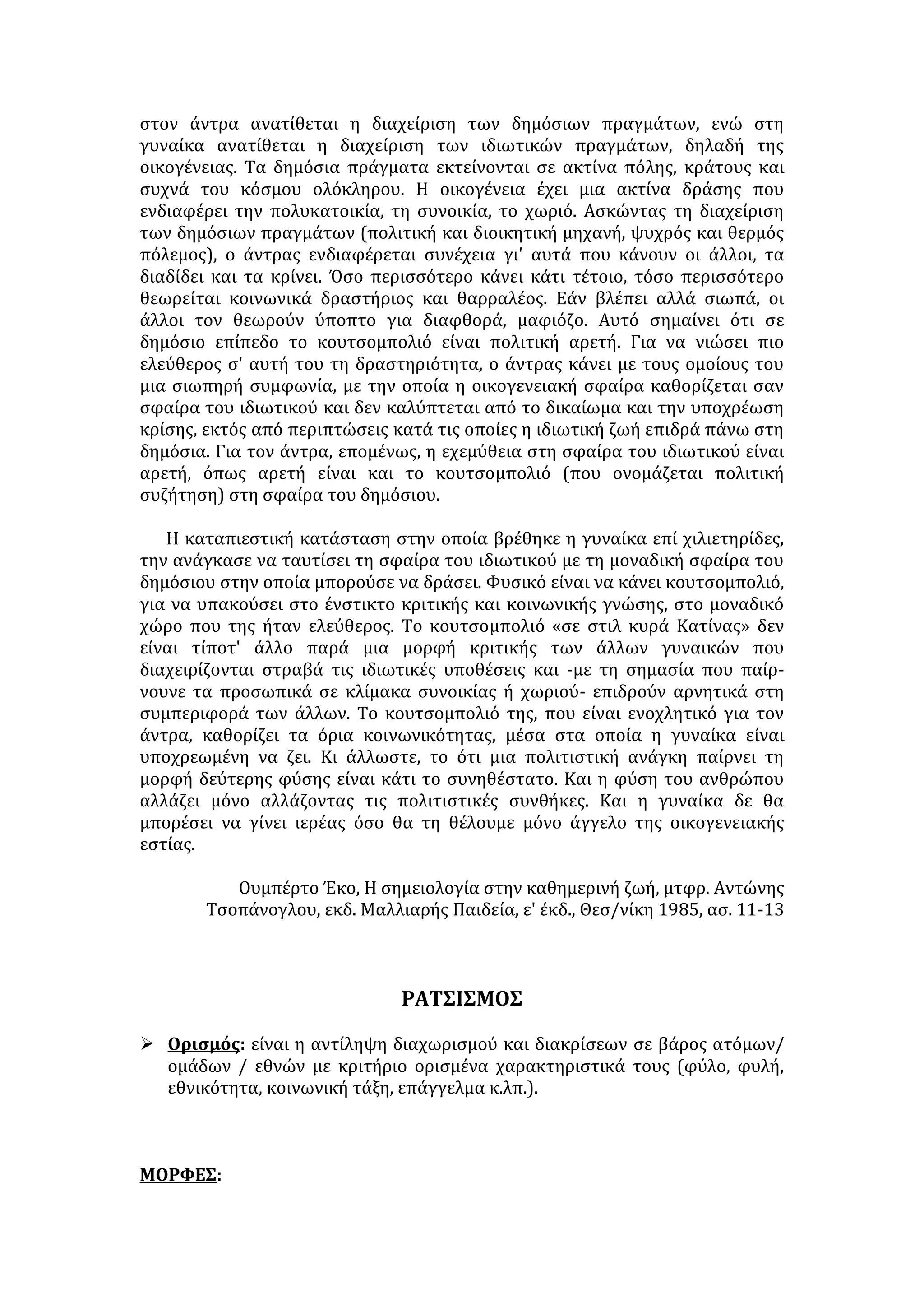 Οι προκαταλήψεις γενικότερα είναι ένα σπουδαίο εμπόδιο στη 
δημιουργία ανθρωπίνων σχέσεων, στην κατανόηση όχι μόνο μεταξύ προσώπων, 
αλλά και μεταξύ ομάδων και εθνών ακόμη. 
Οι προκαταλήψεις είναι ένα είδος πέπλου, μια μορφή «πανάδας», που μας 
εμποδίζει να διακρίνουμε την πραγματικότητα, όπως αυτή ουσιαστικά είναι. 
Έτσι ενεργούμε και λαμβάνομε θέση απέναντι στους άλλους όχι αντικρίζοντάς 
τους όπως αυτοί είναι, παρά όπως ορίζουν, όπως μας τους παρουσιάζουν οι 
προκαταλήψεις, όπως εμείς με εκ των προτέρων παρμένες γνώμες νομίζουμε ότι 
εμφανίζονται μπροστά μας. 
Η συμπεριφορά μας ρυθμίζεται από ατελείς εικόνες και παραστάσεις, 
από το «vομίζειν» και όχι από το «όντως είναι» και «υπάρχειν». Πολλοί 
φιλόσοφοι αντίκρισαν τις προκαταλήψεις σαν φαντάσματα, τα οποία 
ξεστρατίζουν τον άνθρωπο από το δρόμο της γνώσης και της αλήθειας. Πολλοί 
ποιητές αγωνίστηκαν από τα παλιά χρόνια εναντίον των προκαταλήψεων. 
Ωστόσο ο άνθρωπος φαίνεται να σχηματίζει προκαταλήψεις ή να τις δέχεται 
χωρίς σοβαρή «βάσανο». Δε θα υφίσταντο καν οι προκαταλήψεις αν ήμασταν σε 
θέση να σκεπτόμαστε το καθετί που μας παρουσιάζεται έτοιμο ή να 
σκεπτόμαστε πρώτα κι ύστερα να κρίνουμε. Οι προκαταλήψεις αποτελούν 
πραγματική μάστιγα, αλλά και πλατύτερα ακόμη ένα παγκόσμιο κακό. 
Η γη μας με τα σημερινά μέσα έγινε μικρή, ωστόσο οι προκαταλήψεις 
ανάμεσα στους κατοίκους της μένουν και μαίνονται. Οι προκαταλήψεις είναι μια 
μάστιγα που κραδαίνεται από ανθρώπους εναντίον ανθρώπων. Πόσων 
εκατομμυρίων ανθρώπων τη ζωή στοίχισε η προκατάληψη εναντίον ορισμένων 
φυλών, που χρησιμοποιήθηκε από δημαγωγούς της πολιτικής! 
Κάτι περισσότερο από μάστιγα τη χαρακτήρισε κατά το τέλος περίπου 
του περασμένου αιώνα ο ιστορικός Μομσέν , «σαν τρομερή επιδημία χολέρας 
την οποία δεν μπορεί κανένας μήτε να τη θεραπεύσει μήτε να την εξηγήσει. Θα 
πρέπει κανείς», συνεχίζει, «να περιμένει ώσπου να ξεθυμάνει αφ' εαυτού του το 
δηλητήριό της και ν' απολέσει τη δύναμή του». Τον ιό της χολέρας σήμερα τον 
βρήκαμε και τη βαριά αυτή απαίσια αρρώστια τη θεραπεύουμε, αλλά το 
δηλητήριο των προκαταλήψεων δεν ξεθύμανε, παρά ασκεί την απαίσια 
επίδρασή του. 
Η εξυγίανση του κοινωνικού οργανισμού, δηλαδή η καλλιέργεια της 
κοινωνικής ψυχοϋγιεινής για μια αρμονική ανθρώπινη συμβίωση με πλατύτερο 
νόημα, ανάμεσα όχι μόνο σε στενές κοινωνίες παρά σε λαούς και φυλές, είναι 
αδύνατη αν κανένας δε γνωρίζει το ρόλο των προκαταλήψεων και δεν αναλάβει 
αμείλικτο αγώνα εναντίον τους. 
ΠΑΡΑΤΗΡΗΣΕΙΣ 
1. Να αποδώσετε περιληπτικά το νόημα του κειμένου (100 λέξεις) 
2. Να σχολιάσετε την παρακάτω φράση του κειμένου σε μια παράγραφο 80- 
100 λέξεων: «Οι προκαταλήψεις αποτελούν πραγματική μάστιγα, αλλά και 
πλατύτερα ακόμη ένα παγκόσμιο κακό.» 
 