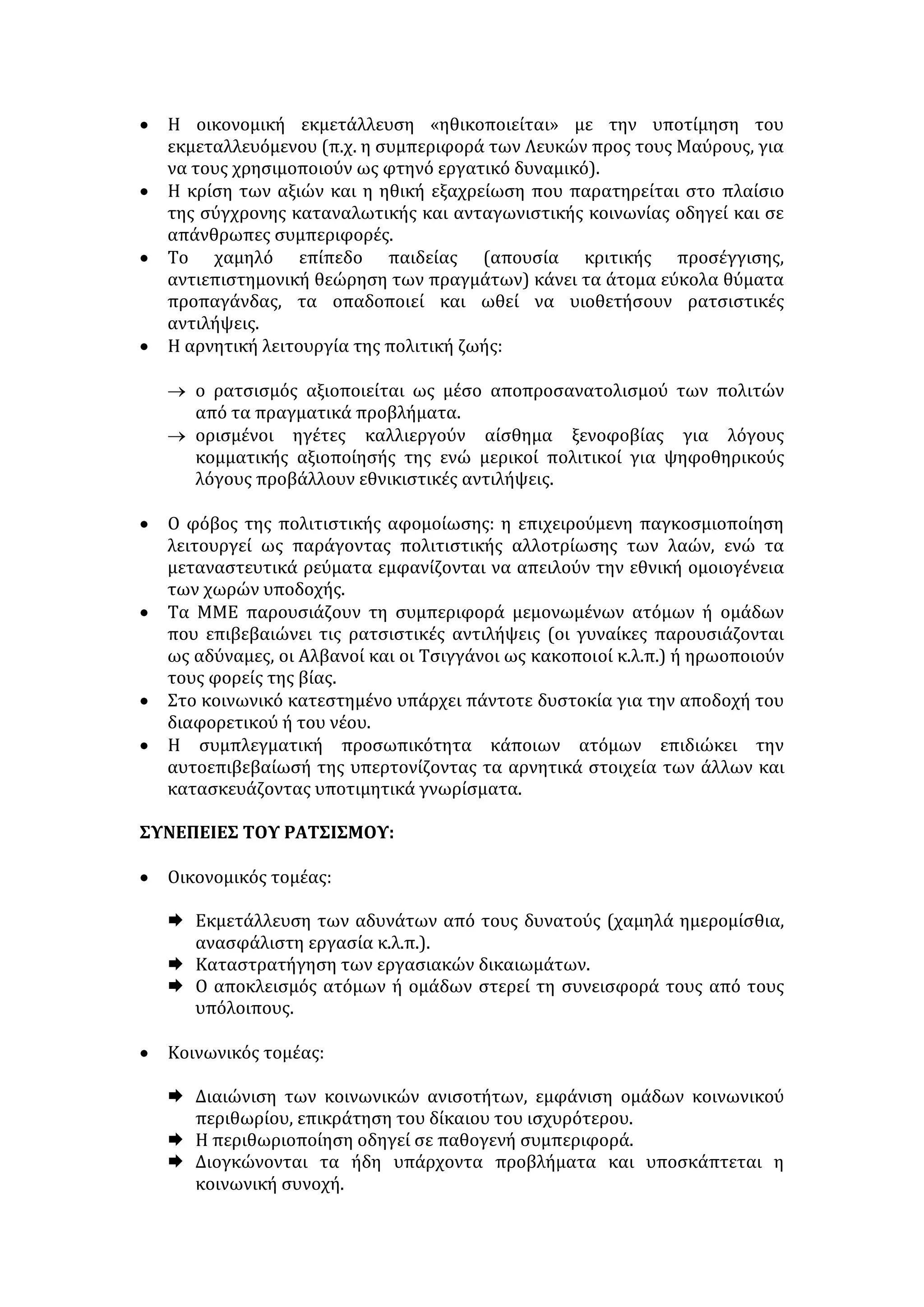 στον άντρα ανατίθεται η διαχείριση των δημόσιων πραγμάτων, ενώ στη 
γυναίκα ανατίθεται η διαχείριση των ιδιωτικών πραγμάτων, δηλαδή της 
οικογένειας. Τα δημόσια πράγματα εκτείνονται σε ακτίνα πόλης, κράτους και 
συχνά του κόσμου ολόκληρου. Η οικογένεια έχει μια ακτίνα δράσης που 
ενδιαφέρει την πολυκατοικία, τη συνοικία, το χωριό. Ασκώντας τη διαχείριση 
των δημόσιων πραγμάτων (πολιτική και διοικητική μηχανή, ψυχρός και θερμός 
πόλεμος), ο άντρας ενδιαφέρεται συνέχεια γι' αυτά που κάνουν οι άλλοι, τα 
διαδίδει και τα κρίνει. Όσο περισσότερο κάνει κάτι τέτοιο, τόσο περισσότερο 
θεωρείται κοινωνικά δραστήριος και θαρραλέος. Εάν βλέπει αλλά σιωπά, οι 
άλλοι τον θεωρούν ύποπτο για διαφθορά, μαφιόζο. Αυτό σημαίνει ότι σε 
δημόσιο επίπεδο το κουτσομπολιό είναι πολιτική αρετή. Για να νιώσει πιο 
ελεύθερος σ' αυτή του τη δραστηριότητα, ο άντρας κάνει με τους ομοίους του 
μια σιωπηρή συμφωνία, με την οποία η οικογενειακή σφαίρα καθορίζεται σαν 
σφαίρα του ιδιωτικού και δεν καλύπτεται από το δικαίωμα και την υποχρέωση 
κρίσης, εκτός από περιπτώσεις κατά τις οποίες η ιδιωτική ζωή επιδρά πάνω στη 
δημόσια. Για τον άντρα, επομένως, η εχεμύθεια στη σφαίρα του ιδιωτικού είναι 
αρετή, όπως αρετή είναι και το κουτσομπολιό (που ονομάζεται πολιτική 
συζήτηση) στη σφαίρα του δημόσιου. 
Η καταπιεστική κατάσταση στην οποία βρέθηκε η γυναίκα επί χιλιετηρίδες, 
την ανάγκασε να ταυτίσει τη σφαίρα του ιδιωτικού με τη μοναδική σφαίρα του 
δημόσιου στην οποία μπορούσε να δράσει. Φυσικό είναι να κάνει κουτσομπολιό, 
για να υπακούσει στο ένστικτο κριτικής και κοινωνικής γνώσης, στο μοναδικό 
χώρο που της ήταν ελεύθερος. Το κουτσομπολιό «σε στιλ κυρά Κατίνας» δεν 
είναι τίποτ' άλλο παρά μια μορφή κριτικής των άλλων γυναικών που 
διαχειρίζονται στραβά τις ιδιωτικές υποθέσεις και -με τη σημασία που παίρ- 
νουνε τα προσωπικά σε κλίμακα συνοικίας ή χωριού- επιδρούν αρνητικά στη 
συμπεριφορά των άλλων. Το κουτσομπολιό της, που είναι ενοχλητικό για τον 
άντρα, καθορίζει τα όρια κοινωνικότητας, μέσα στα οποία η γυναίκα είναι 
υποχρεωμένη να ζει. Κι άλλωστε, το ότι μια πολιτιστική ανάγκη παίρνει τη 
μορφή δεύτερης φύσης είναι κάτι το συνηθέστατο. Και η φύση του ανθρώπου 
αλλάζει μόνο αλλάζοντας τις πολιτιστικές συνθήκες. Και η γυναίκα δε θα 
μπορέσει να γίνει ιερέας όσο θα τη θέλουμε μόνο άγγελο της οικογενειακής 
εστίας. 
Ουμπέρτο Έκο, Η σημειολογία στην καθημερινή ζωή, μτφρ. Αντώνης 
Τσοπάνογλου, εκδ. Μαλλιαρής Παιδεία, ε' έκδ., Θεσ/νίκη 1985, ασ. 11-13 
ΡΑΤΣΙΣΜΟΣ 
 Ορισμός: είναι η αντίληψη διαχωρισμού και διακρίσεων σε βάρος ατόμων/ 
ομάδων / εθνών με κριτήριο ορισμένα χαρακτηριστικά τους (φύλο, φυλή, 
εθνικότητα, κοινωνική τάξη, επάγγελμα κ.λπ.). 
ΜΟΡΦΕΣ: 
 