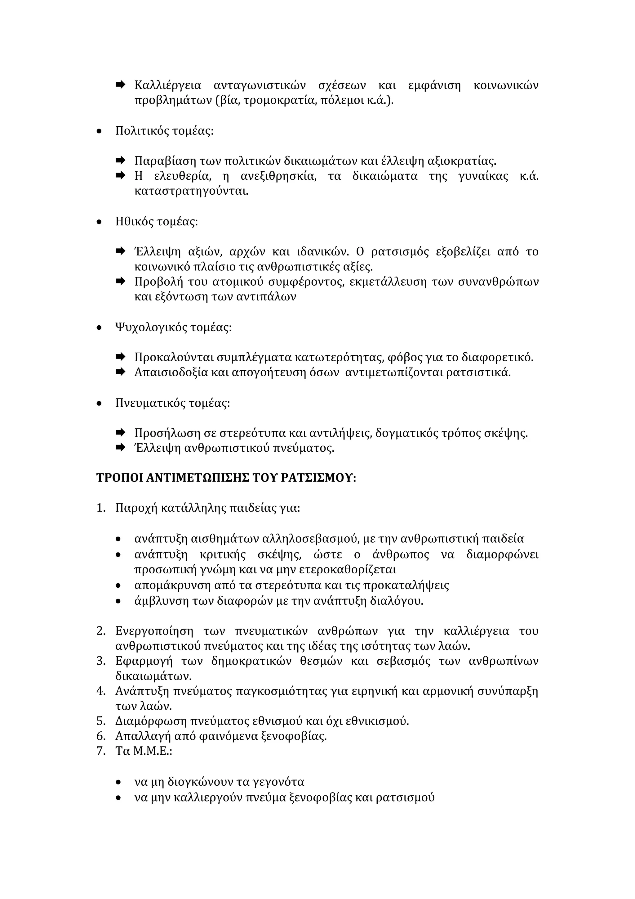 • Φυλετικός: διακρίσεις βασισμένες στη διαφορετικότητα του χρώματος 
ή εναντίον φυλών του κάτω κόσμου. 
• Εθνικός: η αίσθηση της υπεροχής ενός έθνους έναντι των άλλων 
(εθνικισμός, σοβινισμός). 
• Κοινωνικός: διακρίσεις βασισμένες σε πολιτικές, ιδεολογικές, 
πνευματικές, οικονομικές, πολιτιστικές διαφορές, διακρίσεις σε βάρος 
των γυναικών, των μειονοτήτων, των ατόμων με ειδικές ανάγκες. 
ΔΕΙΓΜΑΤΑ ΡΑΤΣΙΣΜΟΥ: 
- Φυλετικού:  αρνητική αντιμετώπιση των μειονοτήτων και των 
μεταναστών. 
 αναβίωση του φασισμού και του ναζισμού. 
 οι εθνικιστικές αντιλήψεις. 
 η άνιση αντιμετώπιση των εγχρώμων σε πολλές χώρες. 
 ο αντισημιτισμός. 
- Κοινωνικού:  η αντιμετώπιση των περιθωριακών και άλλων κοινωνικών 
ομάδων (ναρκομανών, ομοφυλοφίλων, αποφυλακισμένων, φορέων- 
ασθενών με AIDS κ.λπ.). 
 ο θρησκευτικός και ιδεολογικός ρατσισμός. 
 οι διακρίσεις αναφορικά με τη θεώρηση των επαγγελμάτων ως 
ανωτέρων και υποδεεστέρων κοινωνικά. 
 η στάση απέναντι σε άτομα με ειδικές ανάγκες. 
 οι ταξικές διακρίσεις. 
 η υποτίμηση της γυναίκας. 
ΑΙΤΙΕΣ ΤΟΥ ΡΑΤΣΙΣΜΟΥ: 
• Η λειτουργία των φορέων κοινωνικοποίησης (οικογένειας, παιδείας, κ.λπ.) 
αναπαράγει και διαιωνίζει στερεότυπα και προκαταλήψεις και εμποτίζει τη 
συνείδηση των νέων με πνεύμα διακρίσεων. 
• Η απλουστευτική τάση των ανθρώπων για κατηγοριοποιήσεις, οι οποίες 
διευκολύνουν τον υπερτονισμό και τη μεγιστοποίηση των διαφορών. 
• Η ανεργία και τα δυσεπίλυτα κοινωνικό-οικονομικά προβλήματα: 
 εξωθούν σε ρατσιστική τάση απέναντι σε άτομα άλλης φυλής ή 
εθνικότητας, που μετατρέπονται σε εξιλαστήρια θύματα. 
 προκαλούν παθογενή κοινωνική συμπεριφορά ομάδων μεταναστών (βία, 
εγκληματικότητα κ.λπ.) και αναπτύσσουν τα ξενοφοβικά σύνδρομα των 
γηγενών πληθυσμών. 
• Ο οικονομικός ανταγωνισμός μεταξύ κοινωνικών ομάδων στη διεκδίκηση 
περιορισμένων θέσεων εργασίας, οικονομικού οφέλους και αγαθών (π.χ. οι 
μετανάστες απειλούν τα συμφέροντα των μόνιμων κατοίκων και γι’ αυτό 
εύκολα υιοθετείται ρατσιστική συμπεριφορά εις βάρος τους). 
 