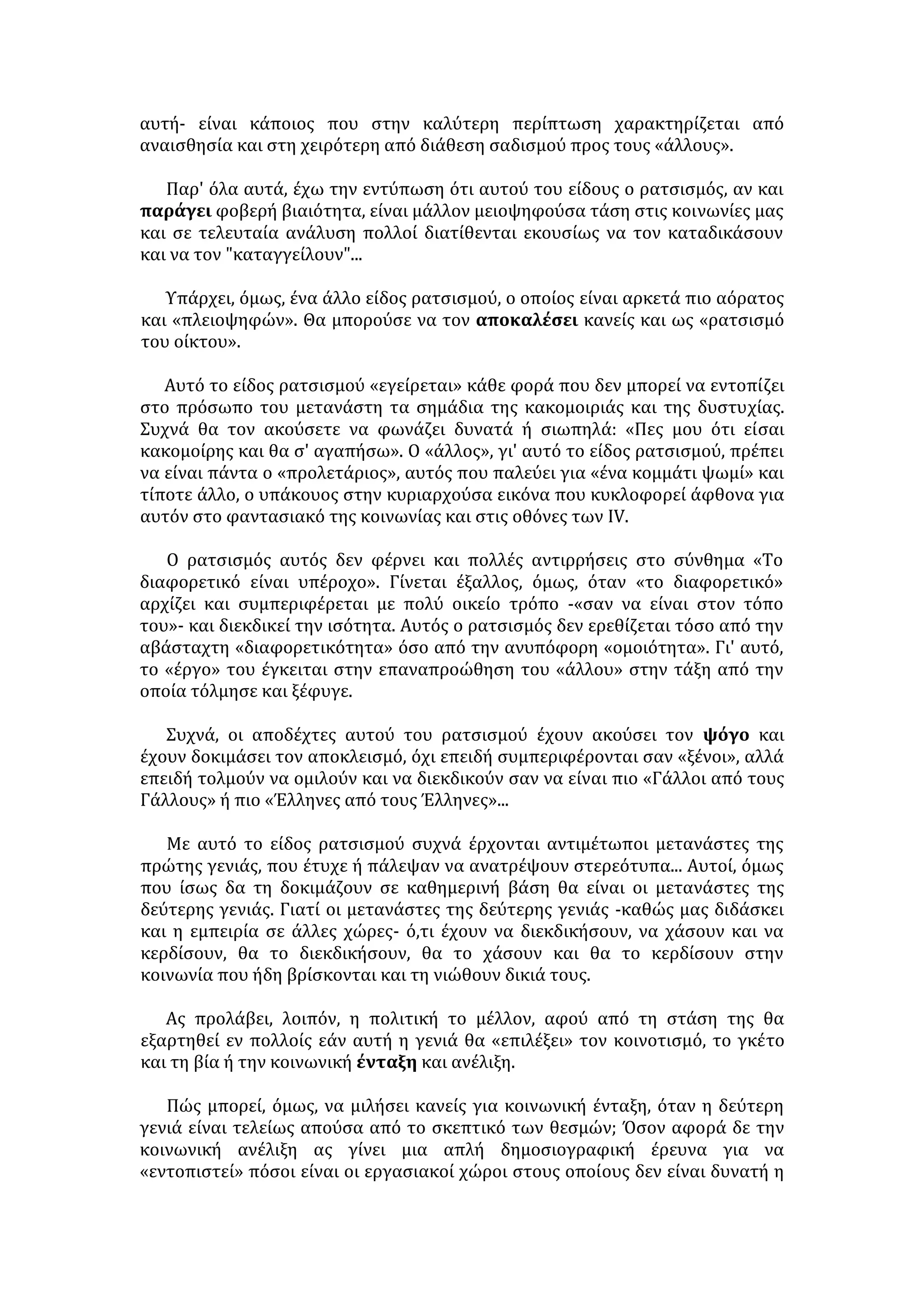 8. Πολιτιστική προσέγγιση των λαών, με ανταλλαγή εκδηλώσεων τέχνης και 
αθλητισμού 
9. Οι διεθνείς οργανισμοί να: 
• μεριμνούν για την εφαρμογή των ανθρώπινων δικαιωμάτων 
• επιβάλλουν αυστηρές ποινές σε όσους τα παραβιάζουν 
• διαδίδουν με κάθε τρόπο το σεβασμό στον άνθρωπο και τις αξίες του 
ΠΡΟΣΦΥΓΕΣ – ΜΕΤΑΝΑΣΤΕΣ 
ΔΕΙΓΜΑΤΑ 
• Διαχρονικό φαινόμενο με έξαρση στον αιώνα μας. 
• Μικρασιάτες, Κύπριοι, Βορειοηπειρώτες, Πόντιοι, Αλβανοί, Αρμένιοι, 
Κούρδοι, Ανατολικοευρωπαίοι κ.ά. 
ΑΙΤΙΑ 
• Πόλεμοι. 
• Ολοκληρωτικά καθεστώτα, καταπίεση, παραβιάσεις ανθρωπίνων δικαιωμά- 
των, πολιτικές διώξεις. 
• Κοινωνικές συγκρούσεις. 
• Φτώχεια, χαμηλό βιοτικό επίπεδο. 
ΑΠΟΤΕΛΕΣΜΑΤΑ-ΠΡΟΒΛΗΜΑΤΑ (ΓΙΑ ΤΟΥΣ ΙΔΙΟΥΣ ΤΟΥΣ ΠΡΟΣΦΥΓΕΣ/ 
ΜΕΤΑΝΑΣΤΕΣ) 
• Δύσκολη εγκατάσταση και εξασφάλιση διαμονής και μέσων επιβίωσης – 
ανεργία –εκμετάλλευση (αποτελούν φτηνότερο εργατικό δυναμικό και 
αμείβονται με πενιχρά ημερομίσθια, που όμως είναι καλύτερα απ' ό,τι στη 
χώρα τους). 
• Δυσκολίες προσαρμογής στο νέο περιβάλλον ζωής (εκμάθηση γλώσσας, νοο- 
τροπία, αξίες). 
• Εχθρική συχνά η αντιμετώπισή τους και κακές οι συνθήκες διαβίωσης και 
περίθαλψης τους. 
• Ψυχολογικά προβλήματα και μνήμες της χαμένης πατρίδας, συμπλέγματα 
κατωτερότητας, αίσθημα μειονεξίας, ανασφάλεια, άγχος αποδοχής και προ- 
όδου. 
• Αδυναμία μόρφωσης - εύκολη λεία για χειραγώγηση και μαζοποίηση - κίν- 
δυνος πολιτιστικής αλλοτρίωσης και πνευματικής υποβάθμισης (π.χ. κάποιοι 
που στην πατρίδα τους ήταν πολιτικοί μηχανικοί, εδώ είναι απλοί εργάτες 
κ.λπ.). 
• Εκμετάλλευση, περιθωριοποίηση, έλλειψη σεβασμού απέναντί τους (αναγ- 
κάζονται να οδηγηθούν ακόμη και στο έγκλημα για την επιβίωση τους). 
• Δεν συμμετέχουν στα κοινά, δεν ελέγχουν την ηγεσία, αισθάνονται έξω από 
τις πολιτικές εξελίξεις, αποπολιτικοποιούνται και αδρανούν. 
 