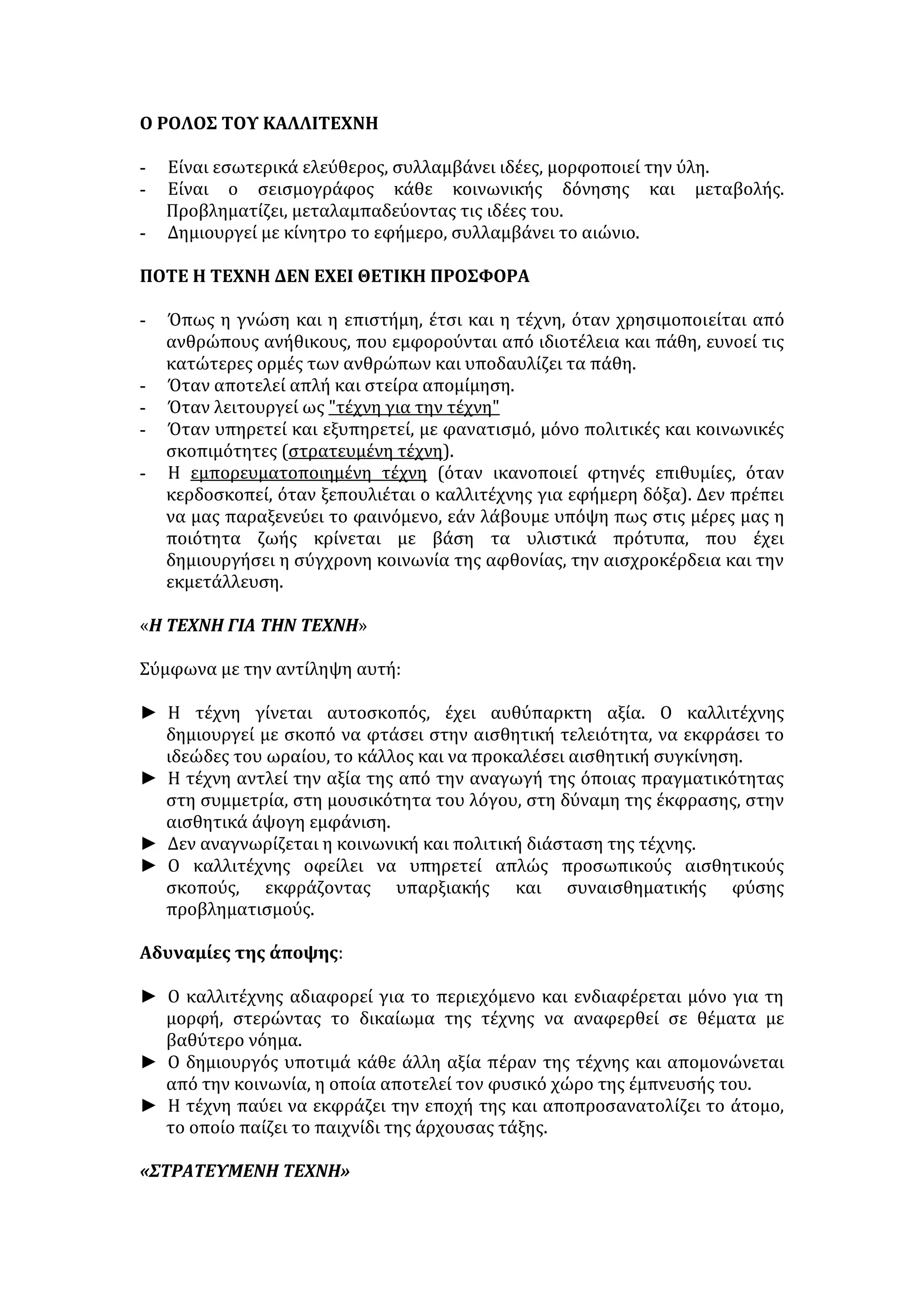 πρόσβαση σε όσους δεν έχουν την υπηκοότητα, ή, για τον ίδιο λόγο, επικρατεί 
μεγάλη ανισότητα στην μεταχείριση... 
Μπορεί σε κάποιους μια τέτοια συζήτηση να φαίνεται μάλλον πρόωρη και να 
αντιπαραθέτουν το επιχείρημα: «Έχουμε να σκεφτούμε τις σκοτούρες μας». Σ' 
αυτή την περίπτωση δε βρίσκω πιο κατάλληλη απάντηση από αυτή του 
Timothy Garton Ash (“The Guardian” 16/05/2002): «Μόνο όταν θα 
σταματήσουμε να σκεφτόμαστε τους μετανάστες ως εκείνοι, μόνο τότε θα 
είναι δυνατόν να σκεφτούμε σοβαρά τον εαυτό μας». 
ΤΕΧΝΗ 
Τέχνη (παράγεται από το ρ. τίκτω= γεννώ, δημιουργώ) είναι η ικανότητα 
δημιουργίας έργων, που προκαλούν αισθητική απόλαυση και συνιστούν την 
έκφραση και ερμηνεία του ωραίου. 
ΑΠΟΨΕΙΣ ΓΙΑ ΤΗΝ ΠΡΟΕΛΕΥΣΗ ΤΗΣ ΤΕΧΝΗΣ 
• Η τέχνη προέκυψε εξελικτικά από τους κόλπους της θρησκείας. Η συνάφεια 
Τέχνης-Θρησκείας εξακολουθεί να υπάρχει και στις εποχές που μεσουρανούν 
λαμπροί πολιτισμοί: Παλαιά Διαθήκη, Παρθενώνας, Αγία-Σοφία, Θεία 
Κωμωδία, κ.α. 
• Άλλοι ανάγουν την τέχνη στις βαθύτερες ηθικoπολιτικές ανάγκες της 
κοινωνικής ζωής. Αναφέρουν παραδείγματα από τη ζωή των πιο 
πρωτόγονων ως και των πιο εξελιγμένων πολιτιστικά λαών όπου φαίνεται η 
σχέση των καλλιτεχνών με τις ερωτικές, πολεμικές, οικονομικοπολιτικές 
εκδηλώσεις της κοινωνίας (π.χ. ερωτικοί και πολεμικοί χοροί, εργαλεία, όπλα, 
διακόσμηση, σκεύη, κ.α.). 
• Πολλοί υποστηρίζουν ότι η Τέχνη αγκαλιάζει όλες τις εκδηλώσεις της ζωής 
και πηγάζει από τη βαθύτερη ανάγκη του ανθρώπου να γνωρίσει όχι μόνο 
τον εαυτό και το κόσμο του αλλά και τον άλλο κόσμο και τους άλλους 
ανθρώπους. 
ΠΑΡΑΓΟΝΤΕΣ ΑΝΑΠΤΥΞΗΣ ΤΗΣ ΤΕΧΝΗΣ 
• Η ύπαρξη ταλέντου, το έμφυτο αυτό χάρισμα του δημιουργού που τον 
φωτίζει και τον παρακινεί στην πρωτότυπη δημιουργία 
• Το συναίσθημα της ηθικής ευθύνης που πρέπει να χαρακτηρίζει έναν 
καλλιτέχνη, ώστε με τα έργα του να γίνεται πολύτιμος αρωγός του 
εκπολιτισμού και της ηθικοποίησης του ανθρώπου. 
• Η οικονομική κατάσταση μιας χώρας ή και η πολιτική θέση των κατοίκων 
της. 
• Η ύπαρξη ελευθερίας συντελεί στην πνευματική και καλλιτεχνική άνθηση και 
συμβάλλει στην ελεύθερη ανάπτυξη της τέχνης. 
• Η θρησκεία είναι σημαντική πηγή καλλιτεχνικής έμπνευσης και άρα 
σπουδαίος παράγοντας καλλιτεχνικής ανάπτυξης. 
• Η ειρήνη είναι από τους μεγαλύτερους στυλοβάτες της τέχνης. 
• Προκειμένου όμως ο θεατής ή ο ακροατής να γίνει ενεργητικός δέκτης του 
μηνύματος της τέχνης, θα πρέπει να λάβει την απαιτούμενη παιδεία που 
 