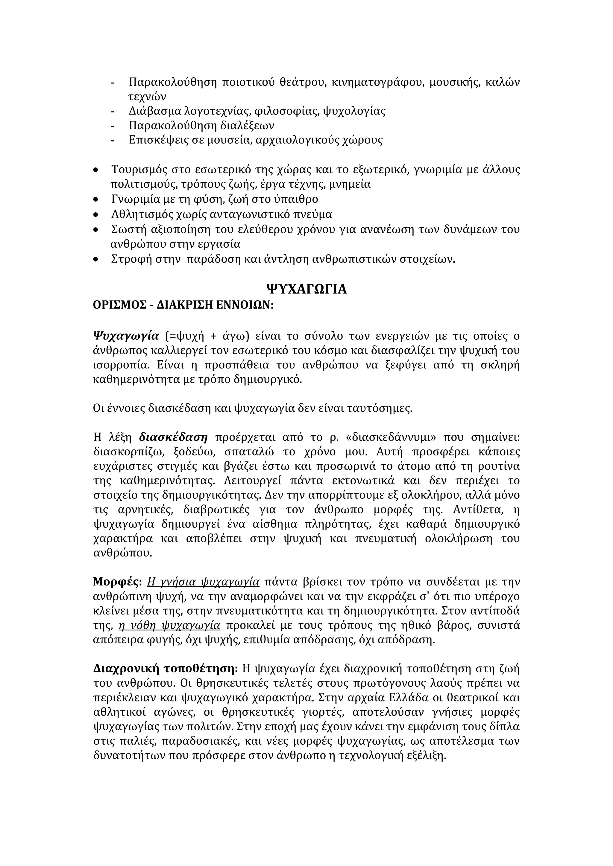 - Παρακολούθηση ποιοτικού θεάτρου, κινηματογράφου, μουσικής, καλών 
τεχνών 
- Διάβασμα λογοτεχνίας, φιλοσοφίας, ψυχολογίας 
- Παρακολούθηση διαλέξεων 
- Επισκέψεις σε μουσεία, αρχαιολογικούς χώρους 
• Τουρισμός στο εσωτερικό της χώρας και το εξωτερικό, γνωριμία με άλλους 
πολιτισμούς, τρόπους ζωής, έργα τέχνης, μνημεία 
• Γνωριμία με τη φύση, ζωή στο ύπαιθρο 
• Αθλητισμός χωρίς ανταγωνιστικό πνεύμα 
• Σωστή αξιοποίηση του ελεύθερου χρόνου για ανανέωση των δυνάμεων του 
ανθρώπου στην εργασία 
• Στροφή στην παράδοση και άντληση ανθρωπιστικών στοιχείων. 
ΨΥΧΑΓΩΓΙΑ 
ΟΡΙΣΜΟΣ - ΔΙΑΚΡΙΣΗ ΕΝΝΟΙΩΝ: 
Ψυχαγωγία (=ψυχή + άγω) είναι το σύνολο των ενεργειών με τις οποίες ο 
άνθρωπος καλλιεργεί τον εσωτερικό του κόσμο και διασφαλίζει την ψυχική του 
ισορροπία. Είναι η προσπάθεια του ανθρώπου να ξεφύγει από τη σκληρή 
καθημερινότητα με τρόπο δημιουργικό. 
Οι έννοιες διασκέδαση και ψυχαγωγία δεν είναι ταυτόσημες. 
Η λέξη διασκέδαση προέρχεται από το ρ. «διασκεδάννυμι» που σημαίνει: 
διασκορπίζω, ξοδεύω, σπαταλώ το χρόνο μου. Αυτή προσφέρει κάποιες 
ευχάριστες στιγμές και βγάζει έστω και προσωρινά το άτομο από τη ρουτίνα 
της καθημερινότητας. Λειτουργεί πάντα εκτονωτικά και δεν περιέχει το 
στοιχείο της δημιουργικότητας. Δεν την απορρίπτουμε εξ ολοκλήρου, αλλά μόνο 
τις αρνητικές, διαβρωτικές για τον άνθρωπο μορφές της. Αντίθετα, η 
ψυχαγωγία δημιουργεί ένα αίσθημα πληρότητας, έχει καθαρά δημιουργικό 
χαρακτήρα και αποβλέπει στην ψυχική και πνευματική ολοκλήρωση του 
ανθρώπου. 
Μορφές: Η γνήσια ψυχαγωγία πάντα βρίσκει τον τρόπο να συνδέεται με την 
ανθρώπινη ψυχή, να την αναμορφώνει και να την εκφράζει σ' ότι πιο υπέροχο 
κλείνει μέσα της, στην πνευματικότητα και τη δημιουργικότητα. Στον αντίποδά 
της, η νόθη ψυχαγωγία προκαλεί με τους τρόπους της ηθικό βάρος, συνιστά 
απόπειρα φυγής, όχι ψυχής, επιθυμία απόδρασης, όχι απόδραση. 
Διαχρονική τοποθέτηση: Η ψυχαγωγία έχει διαχρονική τοποθέτηση στη ζωή 
του ανθρώπου. Οι θρησκευτικές τελετές στους πρωτόγονους λαούς πρέπει να 
περιέκλειαν και ψυχαγωγικό χαρακτήρα. Στην αρχαία Ελλάδα οι θεατρικοί και 
αθλητικοί αγώνες, οι θρησκευτικές γιορτές, αποτελούσαν γνήσιες μορφές 
ψυχαγωγίας των πολιτών. Στην εποχή μας έχουν κάνει την εμφάνιση τους δίπλα 
στις παλιές, παραδοσιακές, και νέες μορφές ψυχαγωγίας, ως αποτέλεσμα των 
δυνατοτήτων που πρόσφερε στον άνθρωπο η τεχνολογική εξέλιξη. 
 