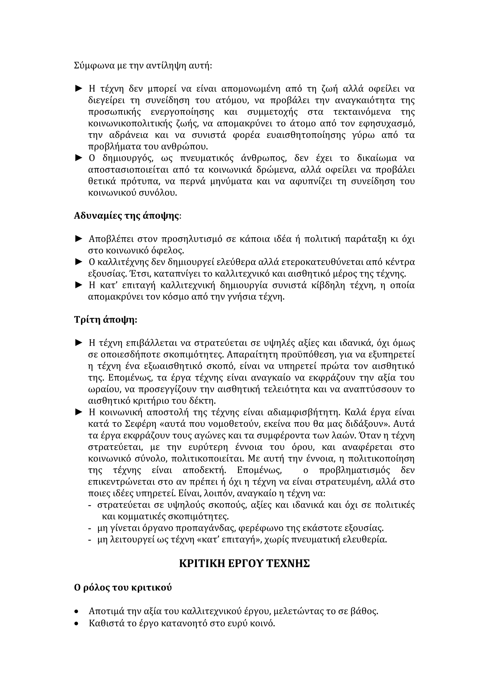 αποτελεί προϋπόθεση για την εξοικείωση με τα καλλιτεχνικά 
δημιουργήματα. 
Η ΑΞΙΑ ΤΗΣ ΤΕΧΝΗΣ 
• Η μορφωτική αξία της Τέχνης αναγνωρίστηκε καταρχήν, από την κλασική 
Ελλάδα. Η τέχνη διδάσκει προβάλλοντας ορισμένα πρότυπα, λειτουργεί ως 
μέσο ηθικοποίησης και παιδαγωγικής καθώς διαπλάθει χαρακτήρες και 
ωριμάζει τον άνθρωπο. 
• Αποτελεί απαραίτητη προϋπόθεση για το ευ ζην. Εξυψώνει τον άνθρωπο, 
τον βγάζει απ' τα στενά όρια της ατομικής ζωής, του διευρύνει τους 
πνευματικούς ορίζοντες, για να δει τον κόσμο πιο ανοικτά, τον εμπνέει, τον 
ανακουφίζει και τον βοηθά να ξεφεύγει από την καθημερινότητα. 
• Η τέχνη λειτουργεί και αισθητικά, καθώς γεννά και δίνει διέξοδο στα ωραία 
συναισθήματα. 
• Συντελεί στην επίτευξη του ύπατου σκοπού του ανθρώπου, που δεν είναι 
άλλος από την ολοκλήρωση της προσωπικότητάς του. Εμπλουτίζει 
συναισθηματικά το άτομο, του προσφέρει πνευματική καλλιέργεια και τον 
βοηθά ν' αναπτύξει τις νοητικές του ικανότητες (κρίση, αντίληψη, 
φαντασία). 
• Καλλιεργεί κοινωνικές αρετές: αλτρουισμό, φιλαλληλία, φιλοπονία, ευγένεια, 
ενώ ταυτόχρονα λυτρώνει τον άνθρωπο από τα πάθη του και τον ωθεί στην 
αποστροφή του ταπεινού και του αισχρού. 
• Δίνει στον άνθρωπο τη δυνατότητα να υπερνικήσει το φόβο για το θάνατο, 
και το χρόνο μέσω της δυνατότητας υστεροφημίας που προσφέρει. 
• Λειτουργεί ως ύψιστος παράγοντας ειρηνικής συμβίωσης και κοινωνικής 
ομαλότητας: 
α) Αναπτύσσει στην ψυχή του ανθρώπου την ιδέα του ωραίου και του καλού. 
β) Αποτρέπει από τα λάθη του παρελθόντος (π.χ. η Γκουέρνικα του Πικάσο). 
γ) Ηθικοποιεί, εξημερώνει τον άνθρωπο και τον απαλλάσσει απ' τα πάθη του. 
δ)Αποτελεί πανανθρώπινο κώδικα επικοινωνίας με μεγάλη συμβολή στην 
κοινωνική ισορροπία και ομαλή συμβίωση και στην προσέγγιση των λαών, μέσω 
της πολιτιστικής τους επικοινωνίας. 
• Συμμετέχει στη λύση των μεγάλων και δυσεπίλυτων παγκόσμιων 
προβλημάτων, καθώς μέσα από αυτήν ευαισθητοποιείται, προβληματίζεται 
και αφυπνίζεται η κοινή γνώμη. 
• Συντελεί στην παγίωση και αναζήτηση της ελευθερίας, αφού διδάσκει ότι για 
να προαχθεί, απαιτεί την ελευθερία και τη δημοκρατία. 
• Συντελεί στη διατήρηση της εθνικής ταυτότητας κάθε λαού. 
• Το έργο τέχνης νικά τη φθορά του χρόνου· διδάσκει την αρμονία, τη 
συμμετρία, το μέτρο. 
• Στον καλλιτέχνη προσφέρει τη χαρά της δημιουργίας, τον απελευθερώνει 
από αισθήματα και ιδέες, ενώ παράλληλα αποτελεί γι' αυτόν μετουσίωση και 
έκφραση της ελευθερίας του. 
 