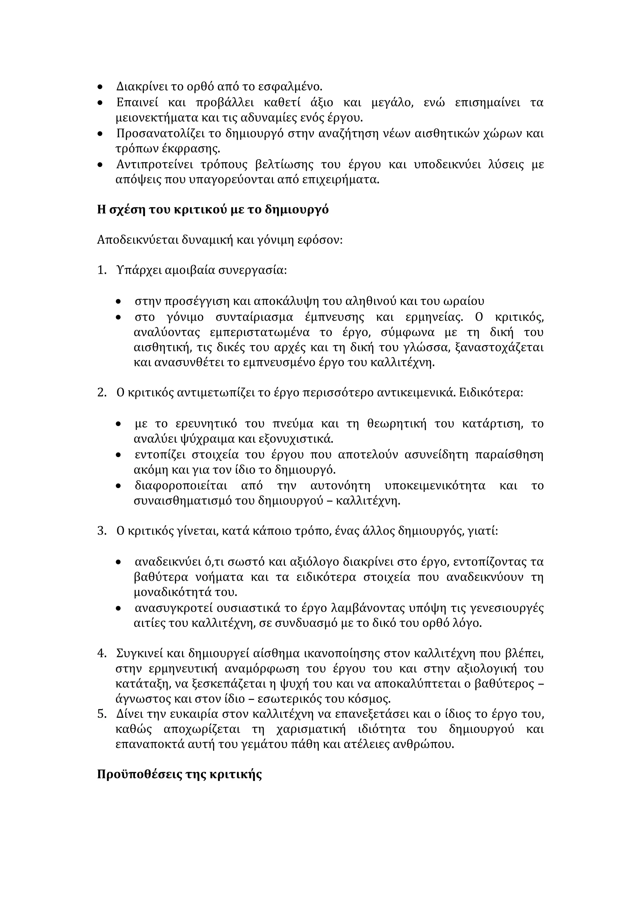 Ο ΡΟΛΟΣ ΤΟΥ ΚΑΛΛΙΤΕΧΝΗ 
- Είναι εσωτερικά ελεύθερος, συλλαμβάνει ιδέες, μορφοποιεί την ύλη. 
- Είναι ο σεισμογράφος κάθε κοινωνικής δόνησης και μεταβολής. 
Προβληματίζει, μεταλαμπαδεύοντας τις ιδέες του. 
- Δημιουργεί με κίνητρο το εφήμερο, συλλαμβάνει το αιώνιο. 
ΠΟΤΕ Η ΤΕΧΝΗ ΔΕΝ ΕΧΕΙ ΘΕΤΙΚΗ ΠΡΟΣΦΟΡΑ 
- Όπως η γνώση και η επιστήμη, έτσι και η τέχνη, όταν χρησιμοποιείται από 
ανθρώπους ανήθικους, που εμφορούνται από ιδιοτέλεια και πάθη, ευνοεί τις 
κατώτερες ορμές των ανθρώπων και υποδαυλίζει τα πάθη. 
- Όταν αποτελεί απλή και στείρα απομίμηση. 
- Όταν λειτουργεί ως τέχνη για την τέχνη 
- Όταν υπηρετεί και εξυπηρετεί, με φανατισμό, μόνο πολιτικές και κοινωνικές 
σκοπιμότητες (στρατευμένη τέχνη). 
- Η εμπορευματοποιημένη τέχνη (όταν ικανοποιεί φτηνές επιθυμίες, όταν 
κερδοσκοπεί, όταν ξεπουλιέται ο καλλιτέχνης για εφήμερη δόξα). Δεν πρέπει 
να μας παραξενεύει το φαινόμενο, εάν λάβουμε υπόψη πως στις μέρες μας η 
ποιότητα ζωής κρίνεται με βάση τα υλιστικά πρότυπα, που έχει 
δημιουργήσει η σύγχρονη κοινωνία της αφθονίας, την αισχροκέρδεια και την 
εκμετάλλευση. 
«Η ΤΕΧΝΗ ΓΙΑ ΤΗΝ ΤΕΧΝΗ» 
Σύμφωνα με την αντίληψη αυτή: 
 Η τέχνη γίνεται αυτοσκοπός, έχει αυθύπαρκτη αξία. Ο καλλιτέχνης 
δημιουργεί με σκοπό να φτάσει στην αισθητική τελειότητα, να εκφράσει το 
ιδεώδες του ωραίου, το κάλλος και να προκαλέσει αισθητική συγκίνηση. 
 Η τέχνη αντλεί την αξία της από την αναγωγή της όποιας πραγματικότητας 
στη συμμετρία, στη μουσικότητα του λόγου, στη δύναμη της έκφρασης, στην 
αισθητικά άψογη εμφάνιση. 
 Δεν αναγνωρίζεται η κοινωνική και πολιτική διάσταση της τέχνης. 
 Ο καλλιτέχνης οφείλει να υπηρετεί απλώς προσωπικούς αισθητικούς 
σκοπούς, εκφράζοντας υπαρξιακής και συναισθηματικής φύσης 
προβληματισμούς. 
Αδυναμίες της άποψης: 
 Ο καλλιτέχνης αδιαφορεί για το περιεχόμενο και ενδιαφέρεται μόνο για τη 
μορφή, στερώντας το δικαίωμα της τέχνης να αναφερθεί σε θέματα με 
βαθύτερο νόημα. 
 Ο δημιουργός υποτιμά κάθε άλλη αξία πέραν της τέχνης και απομονώνεται 
από την κοινωνία, η οποία αποτελεί τον φυσικό χώρο της έμπνευσής του. 
 Η τέχνη παύει να εκφράζει την εποχή της και αποπροσανατολίζει το άτομο, 
το οποίο παίζει το παιχνίδι της άρχουσας τάξης. 
«ΣΤΡΑΤΕΥΜΕΝΗ ΤΕΧΝΗ» 
 
