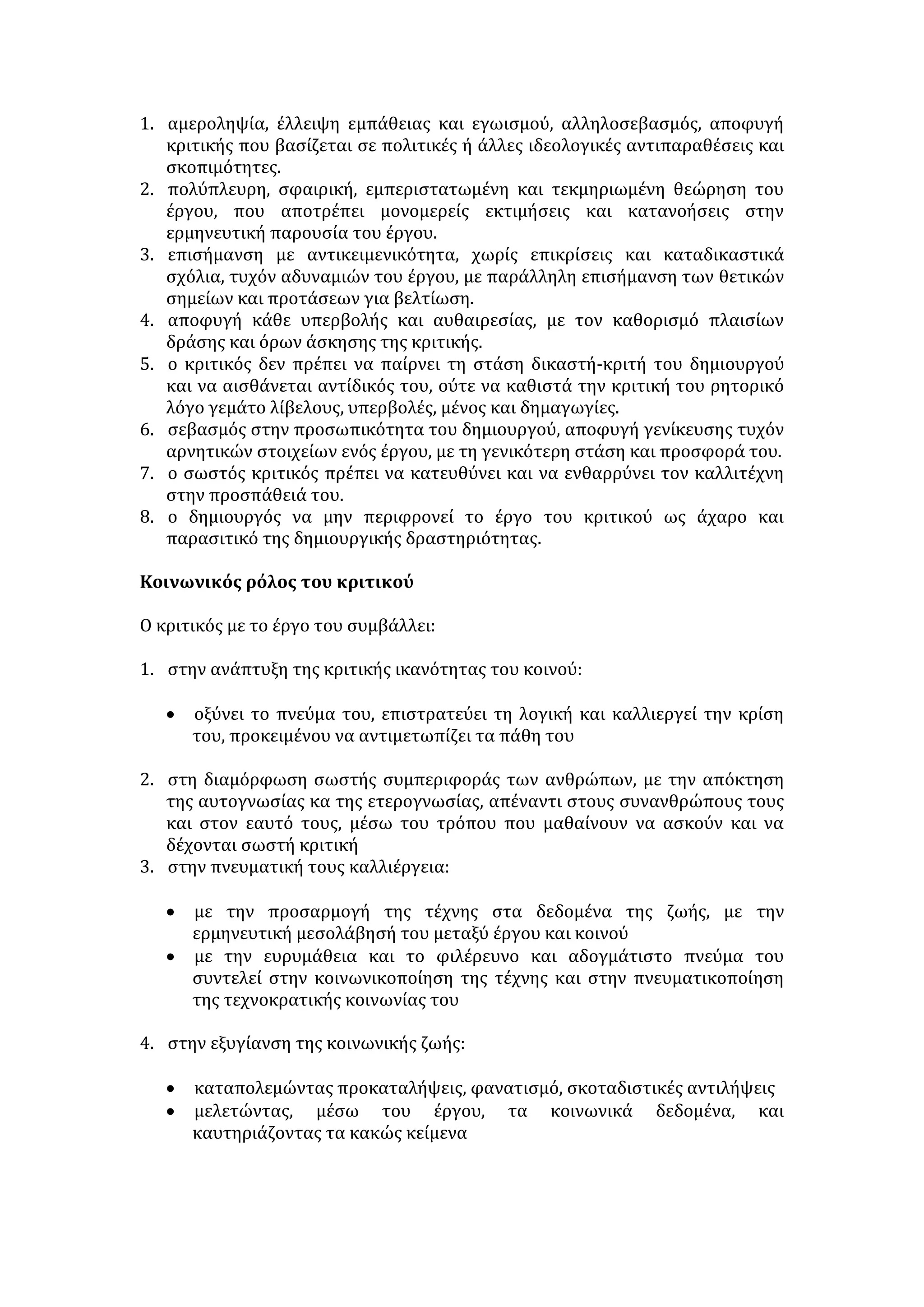 Σύμφωνα με την αντίληψη αυτή: 
 Η τέχνη δεν μπορεί να είναι απομονωμένη από τη ζωή αλλά οφείλει να 
διεγείρει τη συνείδηση του ατόμου, να προβάλει την αναγκαιότητα της 
προσωπικής ενεργοποίησης και συμμετοχής στα τεκταινόμενα της 
κοινωνικοπολιτικής ζωής, να απομακρύνει το άτομο από τον εφησυχασμό, 
την αδράνεια και να συνιστά φορέα ευαισθητοποίησης γύρω από τα 
προβλήματα του ανθρώπου. 
 Ο δημιουργός, ως πνευματικός άνθρωπος, δεν έχει το δικαίωμα να 
αποστασιοποιείται από τα κοινωνικά δρώμενα, αλλά οφείλει να προβάλει 
θετικά πρότυπα, να περνά μηνύματα και να αφυπνίζει τη συνείδηση του 
κοινωνικού συνόλου. 
Αδυναμίες της άποψης: 
 Αποβλέπει στον προσηλυτισμό σε κάποια ιδέα ή πολιτική παράταξη κι όχι 
στο κοινωνικό όφελος. 
 Ο καλλιτέχνης δεν δημιουργεί ελεύθερα αλλά ετεροκατευθύνεται από κέντρα 
εξουσίας. Έτσι, καταπνίγει το καλλιτεχνικό και αισθητικό μέρος της τέχνης. 
 Η κατ’ επιταγή καλλιτεχνική δημιουργία συνιστά κίβδηλη τέχνη, η οποία 
απομακρύνει τον κόσμο από την γνήσια τέχνη. 
Τρίτη άποψη: 
 Η τέχνη επιβάλλεται να στρατεύεται σε υψηλές αξίες και ιδανικά, όχι όμως 
σε οποιεσδήποτε σκοπιμότητες. Απαραίτητη προϋπόθεση, για να εξυπηρετεί 
η τέχνη ένα εξωαισθητικό σκοπό, είναι να υπηρετεί πρώτα τον αισθητικό 
της. Επομένως, τα έργα τέχνης είναι αναγκαίο να εκφράζουν την αξία του 
ωραίου, να προσεγγίζουν την αισθητική τελειότητα και να αναπτύσσουν το 
αισθητικό κριτήριο του δέκτη. 
 Η κοινωνική αποστολή της τέχνης είναι αδιαμφισβήτητη. Καλά έργα είναι 
κατά το Σεφέρη «αυτά που νομοθετούν, εκείνα που θα μας διδάξουν». Αυτά 
τα έργα εκφράζουν τους αγώνες και τα συμφέροντα των λαών. Όταν η τέχνη 
στρατεύεται, με την ευρύτερη έννοια του όρου, και αναφέρεται στο 
κοινωνικό σύνολο, πολιτικοποιείται. Με αυτή την έννοια, η πολιτικοποίηση 
της τέχνης είναι αποδεκτή. Επομένως, ο προβληματισμός δεν 
επικεντρώνεται στο αν πρέπει ή όχι η τέχνη να είναι στρατευμένη, αλλά στο 
ποιες ιδέες υπηρετεί. Είναι, λοιπόν, αναγκαίο η τέχνη να: 
- στρατεύεται σε υψηλούς σκοπούς, αξίες και ιδανικά και όχι σε πολιτικές 
και κομματικές σκοπιμότητες. 
- μη γίνεται όργανο προπαγάνδας, φερέφωνο της εκάστοτε εξουσίας. 
- μη λειτουργεί ως τέχνη «κατ’ επιταγή», χωρίς πνευματική ελευθερία. 
ΚΡΙΤΙΚΗ ΕΡΓΟΥ ΤΕΧΝΗΣ 
Ο ρόλος του κριτικού 
• Αποτιμά την αξία του καλλιτεχνικού έργου, μελετώντας το σε βάθος. 
• Καθιστά το έργο κατανοητό στο ευρύ κοινό. 
 