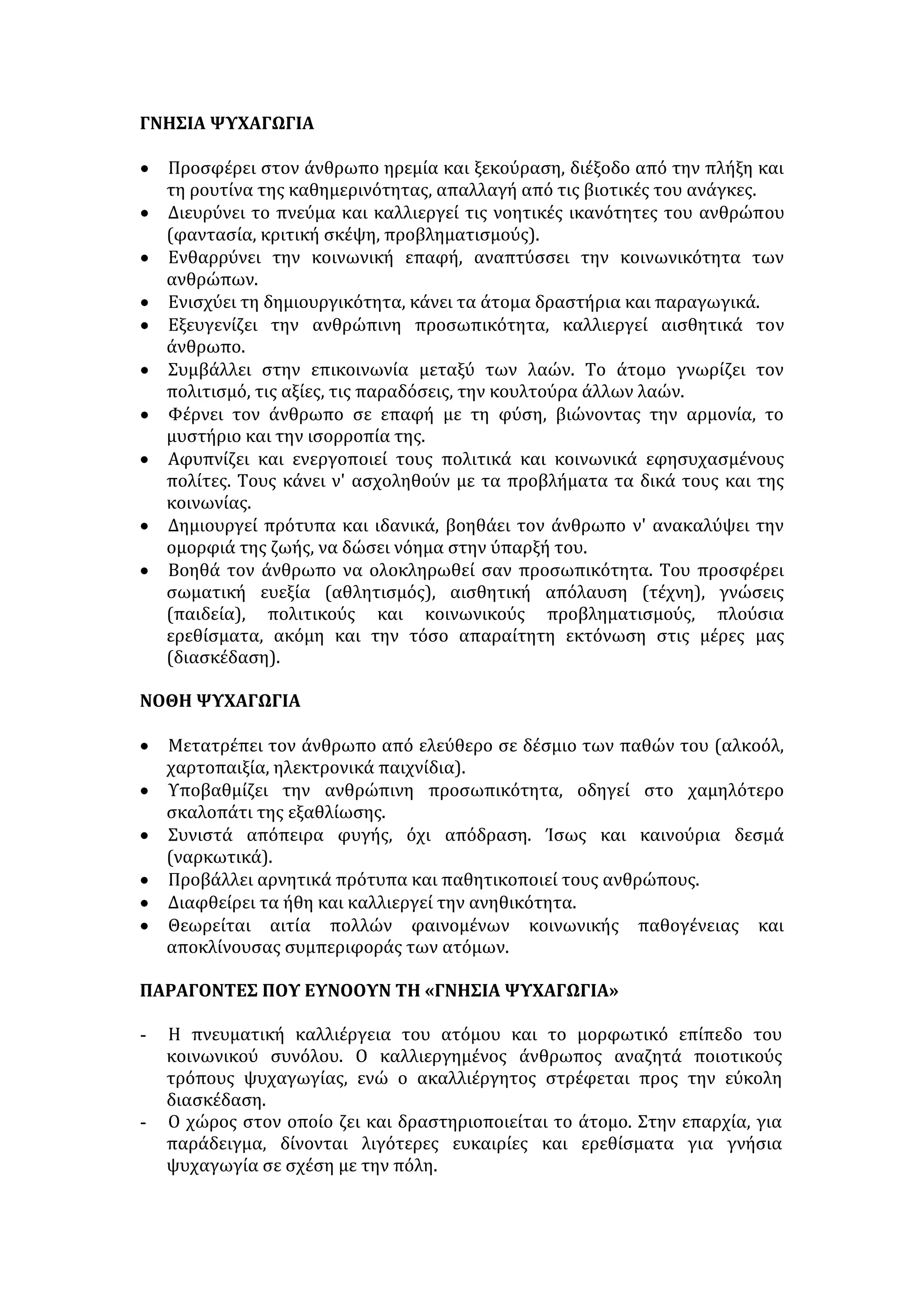 ΓΝΗΣΙΑ ΨΥΧΑΓΩΓΙΑ 
• Προσφέρει στον άνθρωπο ηρεμία και ξεκούραση, διέξοδο από την πλήξη και 
τη ρουτίνα της καθημερινότητας, απαλλαγή από τις βιοτικές του ανάγκες. 
• Διευρύνει το πνεύμα και καλλιεργεί τις νοητικές ικανότητες του ανθρώπου 
(φαντασία, κριτική σκέψη, προβληματισμούς). 
• Ενθαρρύνει την κοινωνική επαφή, αναπτύσσει την κοινωνικότητα των 
ανθρώπων. 
• Ενισχύει τη δημιουργικότητα, κάνει τα άτομα δραστήρια και παραγωγικά. 
• Εξευγενίζει την ανθρώπινη προσωπικότητα, καλλιεργεί αισθητικά τον 
άνθρωπο. 
• Συμβάλλει στην επικοινωνία μεταξύ των λαών. Το άτομο γνωρίζει τον 
πολιτισμό, τις αξίες, τις παραδόσεις, την κουλτούρα άλλων λαών. 
• Φέρνει τον άνθρωπο σε επαφή με τη φύση, βιώνοντας την αρμονία, το 
μυστήριο και την ισορροπία της. 
• Αφυπνίζει και ενεργοποιεί τους πολιτικά και κοινωνικά εφησυχασμένους 
πολίτες. Τους κάνει ν' ασχοληθούν με τα προβλήματα τα δικά τους και της 
κοινωνίας. 
• Δημιουργεί πρότυπα και ιδανικά, βοηθάει τον άνθρωπο ν' ανακαλύψει την 
ομορφιά της ζωής, να δώσει νόημα στην ύπαρξή του. 
• Βοηθά τον άνθρωπο να ολοκληρωθεί σαν προσωπικότητα. Του προσφέρει 
σωματική ευεξία (αθλητισμός), αισθητική απόλαυση (τέχνη), γνώσεις 
(παιδεία), πολιτικούς και κοινωνικούς προβληματισμούς, πλούσια 
ερεθίσματα, ακόμη και την τόσο απαραίτητη εκτόνωση στις μέρες μας 
(διασκέδαση). 
ΝΟΘΗ ΨΥΧΑΓΩΓΙΑ 
• Μετατρέπει τον άνθρωπο από ελεύθερο σε δέσμιο των παθών του (αλκοόλ, 
χαρτοπαιξία, ηλεκτρονικά παιχνίδια). 
• Υποβαθμίζει την ανθρώπινη προσωπικότητα, οδηγεί στο χαμηλότερο 
σκαλοπάτι της εξαθλίωσης. 
• Συνιστά απόπειρα φυγής, όχι απόδραση. Ίσως και καινούρια δεσμά 
(ναρκωτικά). 
• Προβάλλει αρνητικά πρότυπα και παθητικοποιεί τους ανθρώπους. 
• Διαφθείρει τα ήθη και καλλιεργεί την ανηθικότητα. 
• Θεωρείται αιτία πολλών φαινομένων κοινωνικής παθογένειας και 
αποκλίνουσας συμπεριφοράς των ατόμων. 
ΠΑΡΑΓΟΝΤΕΣ ΠΟΥ ΕΥΝΟΟΥΝ ΤΗ «ΓΝΗΣΙΑ ΨΥΧΑΓΩΓΙΑ» 
- Η πνευματική καλλιέργεια του ατόμου και το μορφωτικό επίπεδο του 
κοινωνικού συνόλου. Ο καλλιεργημένος άνθρωπος αναζητά ποιοτικούς 
τρόπους ψυχαγωγίας, ενώ ο ακαλλιέργητος στρέφεται προς την εύκολη 
διασκέδαση. 
- Ο χώρος στον οποίο ζει και δραστηριοποιείται το άτομο. Στην επαρχία, για 
παράδειγμα, δίνονται λιγότερες ευκαιρίες και ερεθίσματα για γνήσια 
ψυχαγωγία σε σχέση με την πόλη. 
 