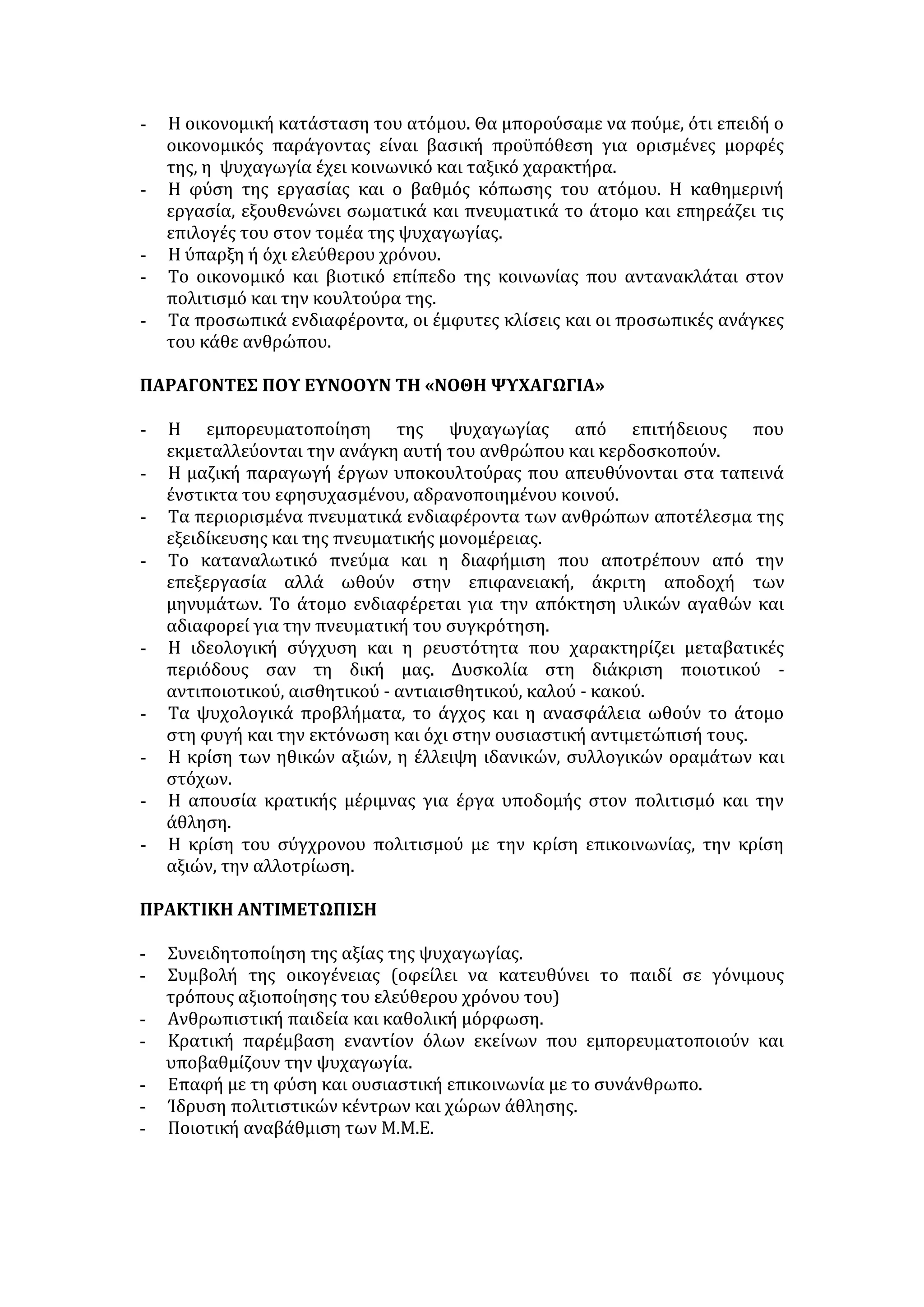 - Η οικονομική κατάσταση του ατόμου. Θα μπορούσαμε να πούμε, ότι επειδή ο 
οικονομικός παράγοντας είναι βασική προϋπόθεση για ορισμένες μορφές 
της, η ψυχαγωγία έχει κοινωνικό και ταξικό χαρακτήρα. 
- Η φύση της εργασίας και ο βαθμός κόπωσης του ατόμου. Η καθημερινή 
εργασία, εξουθενώνει σωματικά και πνευματικά το άτομο και επηρεάζει τις 
επιλογές του στον τομέα της ψυχαγωγίας. 
- Η ύπαρξη ή όχι ελεύθερου χρόνου. 
- Το οικονομικό και βιοτικό επίπεδο της κοινωνίας που αντανακλάται στον 
πολιτισμό και την κουλτούρα της. 
- Τα προσωπικά ενδιαφέροντα, οι έμφυτες κλίσεις και οι προσωπικές ανάγκες 
του κάθε ανθρώπου. 
ΠΑΡΑΓΟΝΤΕΣ ΠΟΥ ΕΥΝΟΟΥΝ ΤΗ «ΝΟΘΗ ΨΥΧΑΓΩΓΙΑ» 
- Η εμπορευματοποίηση της ψυχαγωγίας από επιτήδειους που 
εκμεταλλεύονται την ανάγκη αυτή του ανθρώπου και κερδοσκοπούν. 
- Η μαζική παραγωγή έργων υποκουλτούρας που απευθύνονται στα ταπεινά 
ένστικτα του εφησυχασμένου, αδρανοποιημένου κοινού. 
- Τα περιορισμένα πνευματικά ενδιαφέροντα των ανθρώπων αποτέλεσμα της 
εξειδίκευσης και της πνευματικής μονομέρειας. 
- Το καταναλωτικό πνεύμα και η διαφήμιση που αποτρέπουν από την 
επεξεργασία αλλά ωθούν στην επιφανειακή, άκριτη αποδοχή των 
μηνυμάτων. Το άτομο ενδιαφέρεται για την απόκτηση υλικών αγαθών και 
αδιαφορεί για την πνευματική του συγκρότηση. 
- Η ιδεολογική σύγχυση και η ρευστότητα που χαρακτηρίζει μεταβατικές 
περιόδους σαν τη δική μας. Δυσκολία στη διάκριση ποιοτικού - 
αντιποιοτικού, αισθητικού - αντιαισθητικού, καλού - κακού. 
- Τα ψυχολογικά προβλήματα, το άγχος και η ανασφάλεια ωθούν το άτομο 
στη φυγή και την εκτόνωση και όχι στην ουσιαστική αντιμετώπισή τους. 
- Η κρίση των ηθικών αξιών, η έλλειψη ιδανικών, συλλογικών οραμάτων και 
στόχων. 
- Η απουσία κρατικής μέριμνας για έργα υποδομής στον πολιτισμό και την 
άθληση. 
- Η κρίση του σύγχρονου πολιτισμού με την κρίση επικοινωνίας, την κρίση 
αξιών, την αλλοτρίωση. 
ΠΡΑΚΤΙΚΗ ΑΝΤΙΜΕΤΩΠΙΣΗ 
- Συνειδητοποίηση της αξίας της ψυχαγωγίας. 
- Συμβολή της οικογένειας (οφείλει να κατευθύνει το παιδί σε γόνιμους 
τρόπους αξιοποίησης του ελεύθερου χρόνου του) 
- Ανθρωπιστική παιδεία και καθολική μόρφωση. 
- Κρατική παρέμβαση εναντίον όλων εκείνων που εμπορευματοποιούν και 
υποβαθμίζουν την ψυχαγωγία. 
- Επαφή με τη φύση και ουσιαστική επικοινωνία με το συνάνθρωπο. 
- Ίδρυση πολιτιστικών κέντρων και χώρων άθλησης. 
- Ποιοτική αναβάθμιση των Μ.Μ.Ε. 
 