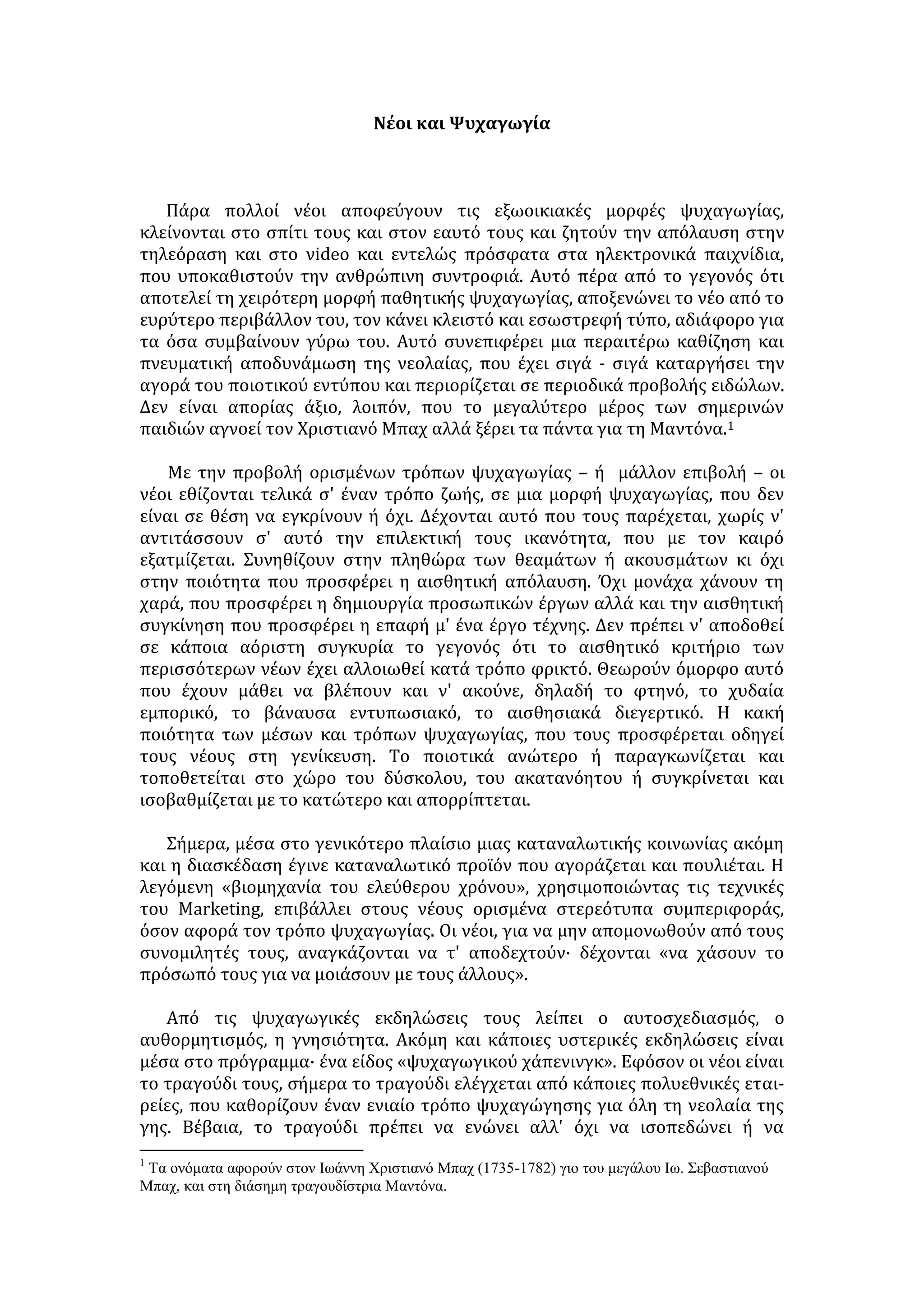 Νέοι και Ψυχαγωγία 
Πάρα πολλοί νέοι αποφεύγουν τις εξωοικιακές μορφές ψυχαγωγίας, 
κλείνονται στο σπίτι τους και στον εαυτό τους και ζητούν την απόλαυση στην 
τηλεόραση και στο νideo και εντελώς πρόσφατα στα ηλεκτρονικά παιχνίδια, 
που υποκαθιστούν την ανθρώπινη συντροφιά. Αυτό πέρα από το γεγονός ότι 
αποτελεί τη χειρότερη μορφή παθητικής ψυχαγωγίας, αποξενώνει το νέο από το 
ευρύτερο περιβάλλον του, τον κάνει κλειστό και εσωστρεφή τύπο, αδιάφορο για 
τα όσα συμβαίνουν γύρω του. Αυτό συνεπιφέρει μια περαιτέρω καθίζηση και 
πνευματική αποδυνάμωση της νεολαίας, που έχει σιγά - σιγά καταργήσει την 
αγορά του ποιοτικού εντύπου και περιορίζεται σε περιοδικά προβολής ειδώλων. 
Δεν είναι απορίας άξιο, λοιπόν, που το μεγαλύτερο μέρος των σημερινών 
παιδιών αγνοεί τον Χριστιανό Μπαχ αλλά ξέρει τα πάντα για τη Μαντόνα.1 
Με την προβολή ορισμένων τρόπων ψυχαγωγίας – ή μάλλον επιβολή – οι 
νέοι εθίζονται τελικά σ' έναν τρόπο ζωής, σε μια μορφή ψυχαγωγίας, που δεν 
είναι σε θέση να εγκρίνουν ή όχι. Δέχονται αυτό που τους παρέχεται, χωρίς ν' 
αντιτάσσουν σ' αυτό την επιλεκτική τους ικανότητα, που με τον καιρό 
εξατμίζεται. Συνηθίζουν στην πληθώρα των θεαμάτων ή ακουσμάτων κι όχι 
στην ποιότητα που προσφέρει η αισθητική απόλαυση. Όχι μονάχα χάνουν τη 
χαρά, που προσφέρει η δημιουργία προσωπικών έργων αλλά και την αισθητική 
συγκίνηση που προσφέρει η επαφή μ' ένα έργο τέχνης. Δεν πρέπει ν' αποδοθεί 
σε κάποια αόριστη συγκυρία το γεγονός ότι το αισθητικό κριτήριο των 
περισσότερων νέων έχει αλλοιωθεί κατά τρόπο φρικτό. Θεωρούν όμορφο αυτό 
που έχουν μάθει να βλέπουν και ν' ακούνε, δηλαδή το φτηνό, το χυδαία 
εμπορικό, το βάναυσα εντυπωσιακό, το αισθησιακά διεγερτικό. Η κακή 
ποιότητα των μέσων και τρόπων ψυχαγωγίας, που τους προσφέρεται οδηγεί 
τους νέους στη γενίκευση. Το ποιοτικά ανώτερο ή παραγκωνίζεται και 
τοποθετείται στο χώρο του δύσκολου, του ακατανόητου ή συγκρίνεται και 
ισοβαθμίζεται με το κατώτερο και απορρίπτεται. 
Σήμερα, μέσα στο γενικότερο πλαίσιο μιας καταναλωτικής κοινωνίας ακόμη 
και η διασκέδαση έγινε καταναλωτικό προϊόν που αγοράζεται και πουλιέται. Η 
λεγόμενη «βιομηχανία του ελεύθερου χρόνου», χρησιμοποιώντας τις τεχνικές 
του Marketing, επιβάλλει στους νέους ορισμένα στερεότυπα συμπεριφοράς, 
όσον αφορά τον τρόπο ψυχαγωγίας. Οι νέοι, για να μην απομονωθούν από τους 
συνομιλητές τους, αναγκάζονται να τ' αποδεχτούν· δέχονται «να χάσουν το 
πρόσωπό τους για να μοιάσουν με τους άλλους». 
Από τις ψυχαγωγικές εκδηλώσεις τους λείπει ο αυτοσχεδιασμός, ο 
αυθορμητισμός, η γνησιότητα. Ακόμη και κάποιες υστερικές εκδηλώσεις είναι 
μέσα στο πρόγραμμα· ένα είδος «ψυχαγωγικού χάπενινγκ». Εφόσον οι νέοι είναι 
το τραγούδι τους, σήμερα το τραγούδι ελέγχεται από κάποιες πολυεθνικές εται- 
ρείες, που καθορίζουν έναν ενιαίο τρόπο ψυχαγώγησης για όλη τη νεολαία της 
γης. Βέβαια, το τραγούδι πρέπει να ενώνει αλλ' όχι να ισοπεδώνει ή να 
1  μ 	
   