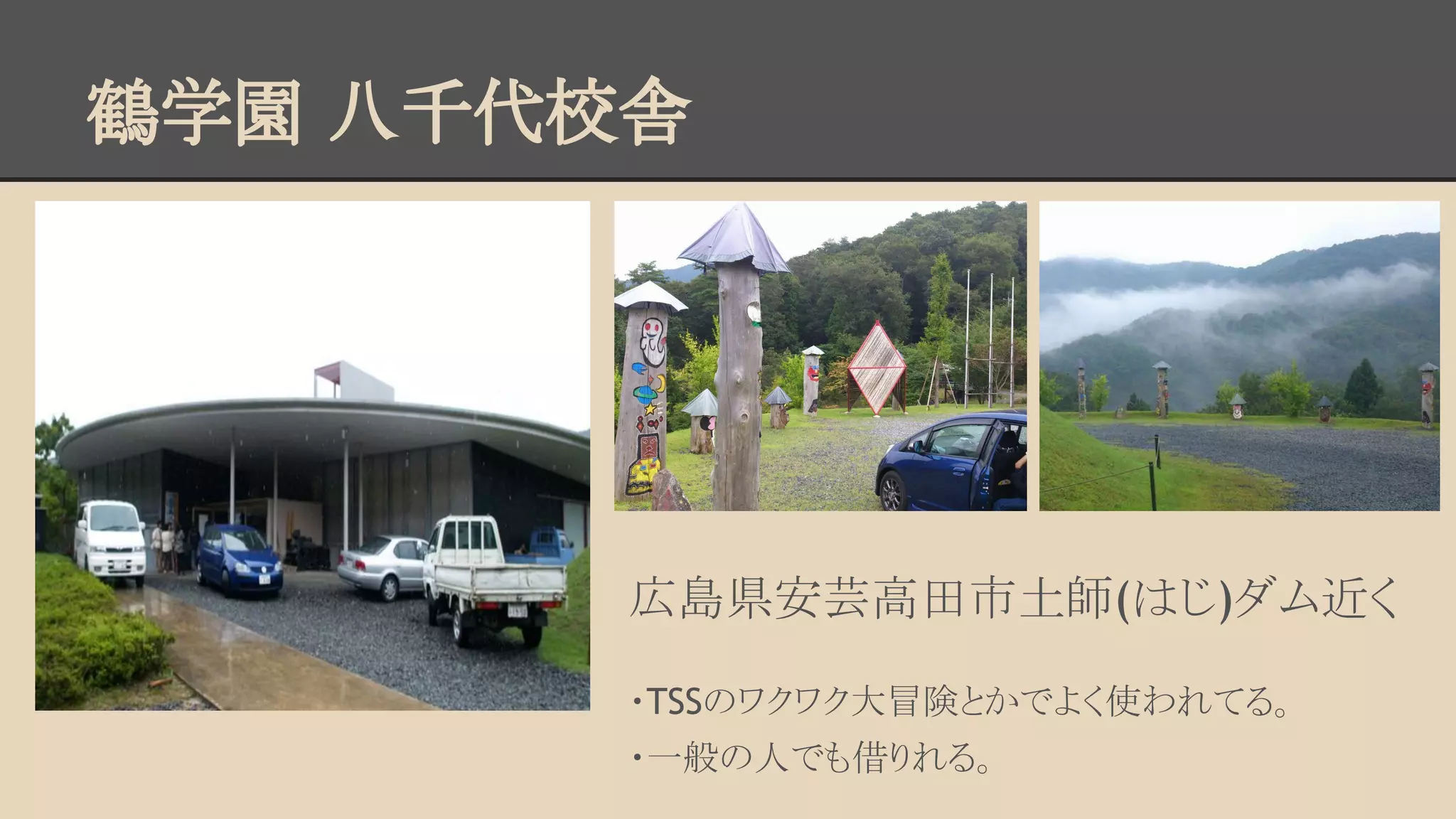 鶴学園 八千代校舎 
広島県安芸高田市土師(はじ)ダム近く 
・TSSのワクワク大冒険とかでよく使われてる。 
・一般の人でも借りれる。 
 