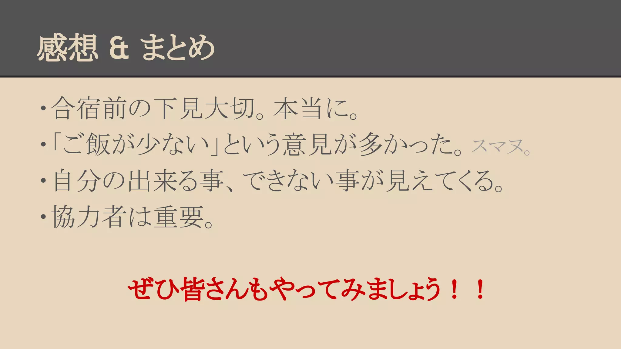 感想 & まとめ 
・合宿前の下見大切。本当に。 
・「ご飯が少ない」という意見が多かった。スマヌ。 
・自分の出来る事、できない事が見えてくる。 
・協力者は重要。 
ぜひ皆さんもやってみましょう！！ 
 