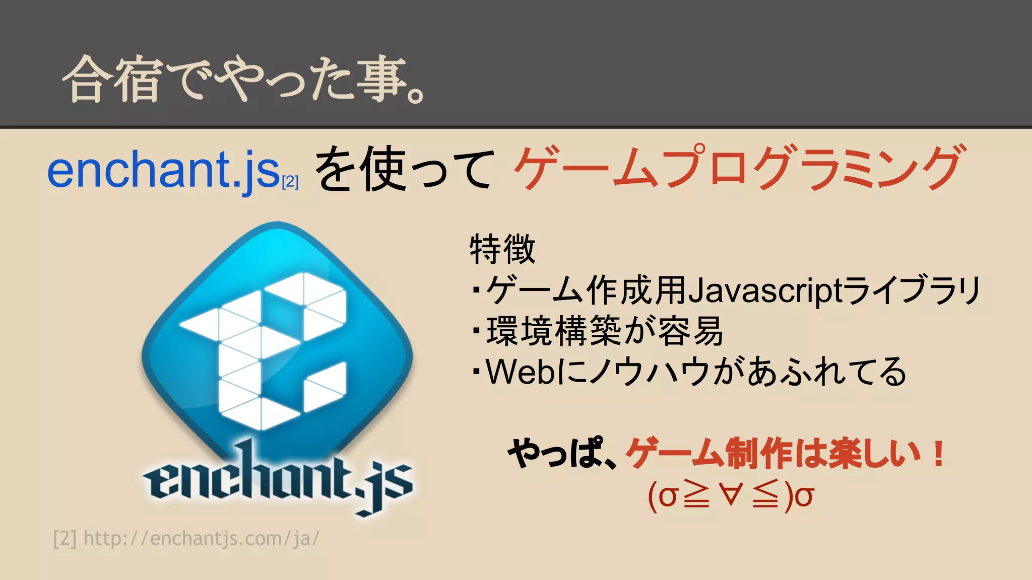 合宿でやった事。 
enchant.js[2] を使って ゲームプログラミング 
特徴 
・ゲーム作成用Javascriptライブラリ 
・環境構築が容易 
・Webにノウハウがあふれてる 
やっぱ、ゲーム制作は楽しい！ 
(σ≧∀≦)σ 
[2] http://enchantjs.com/ja/ 
 