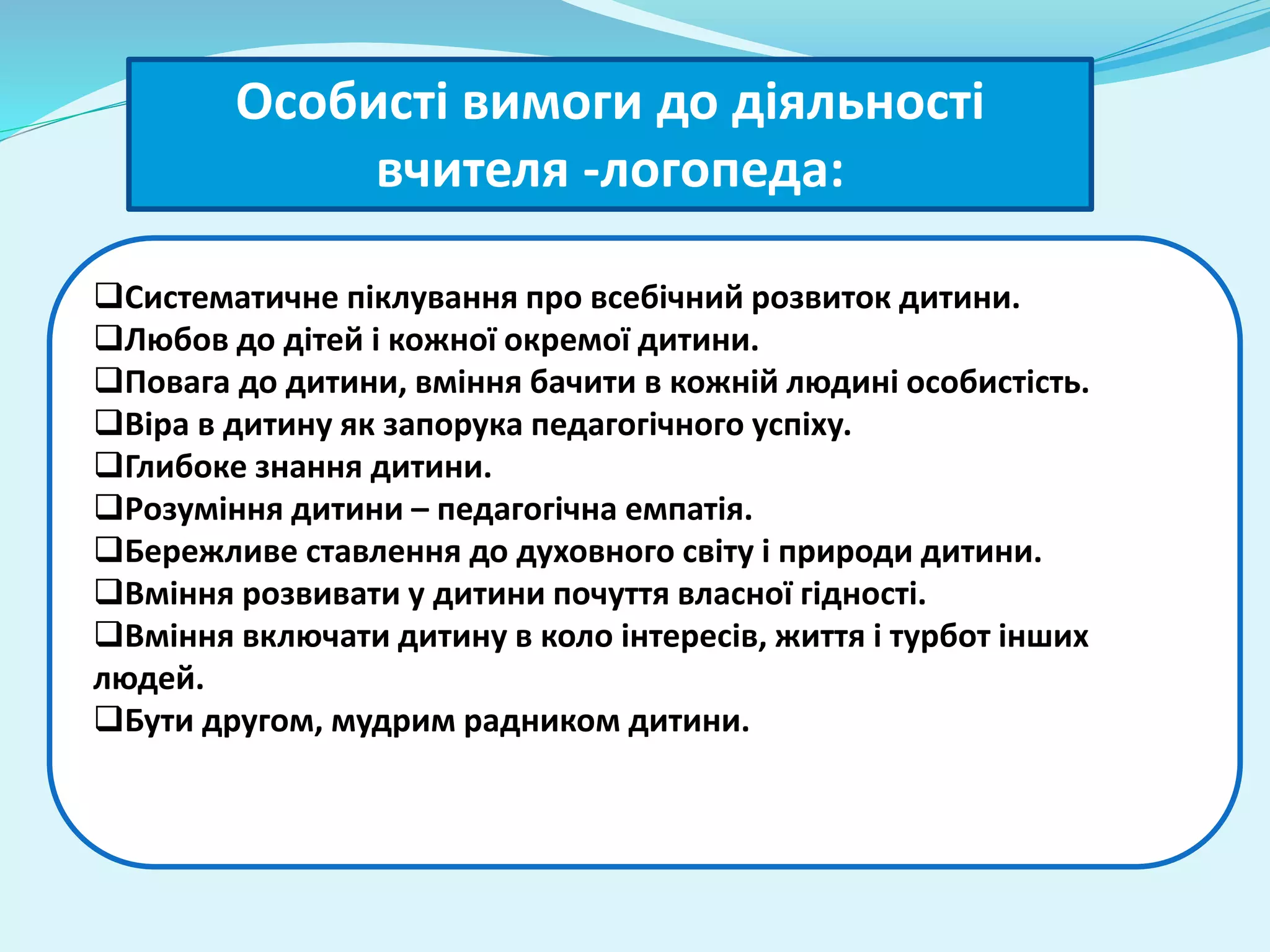 Особисті вимоги до діяльності 
вчителя -логопеда: 
Систематичне піклування про всебічний розвиток дитини. 
Любов до дітей і кожної окремої дитини. 
Повага до дитини, вміння бачити в кожній людині особистість. 
Віра в дитину як запорука педагогічного успіху. 
Глибоке знання дитини. 
Розуміння дитини – педагогічна емпатія. 
Бережливе ставлення до духовного світу і природи дитини. 
Вміння розвивати у дитини почуття власної гідності. 
Вміння включати дитину в коло інтересів, життя і турбот інших 
людей. 
Бути другом, мудрим радником дитини. 
 