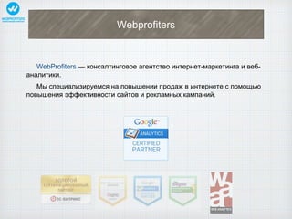 Webprofiters 
WebProfiters — консалтинговое агентство интернет-маркетинга и веб- 
аналитики. 
Мы специализируемся на повышении продаж в интернете с помощью 
повышения эффективности сайтов и рекламных кампаний. 
 