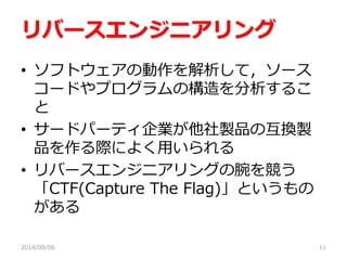 リバースエンジニアリング 
•ソフトウェアの動作を解析して，ソース コードやプログラムの構造を分析するこ と 
•サードパーティ企業が他社製品の互換製 品を作る際によく用いられる 
•リバースエンジニアリングの腕を競う 「CTF(Capture The Flag)」というもの がある 
2014/09/06 
11  