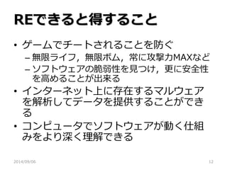 REできると得すること 
•ゲームでチートされることを防ぐ 
–無限ライフ，無限ボム，常に攻撃力MAXなど 
–ソフトウェアの脆弱性を見つけ，更に安全性 を高めることが出来る 
•インターネット上に存在するマルウェア を解析してデータを提供することができ る 
•コンピュータでソフトウェアが動く仕組 みをより深く理解できる 
2014/09/06 
12  