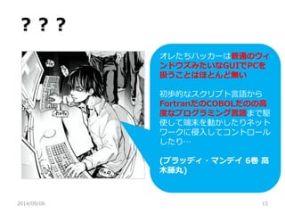 ？？？ 
2014/09/06 
15 
オレたちハッカーは普通のウィ ンドウズみたいなGUIでPCを 扱うことはほとんど無い 
初歩的なスクリプト言語から 
FortranだのCOBOLだのの高 度なプログラミング言語まで駆 使して端末を動かしたりネット ワークに侵入してコントロール したり… 
(ブラッディ・マンデイ 6巻 高 木藤丸) 
 