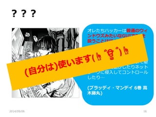 ？？？ 
2014/09/06 
16 
オレたちハッカーは普通のウィ ンドウズみたいなGUIでPCを 扱うことはほとんど無い 
初歩的なスクリプト言語から 
FortranだのCOBOLだのの高 度なプログラミング言語まで駆 使して端末を動かしたりネット ワークに侵入してコントロール したり… 
(ブラッディ・マンデイ 6巻 高 木藤丸) 
 