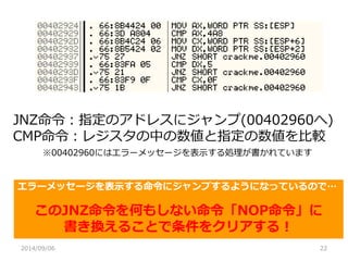 2014/09/06 
22 
JNZ命令：指定のアドレスにジャンプ(00402960へ) 
CMP命令：レジスタの中の数値と指定の数値を比較 
※00402960にはエラーメッセージを表示する処理が書かれています 
エラーメッセージを表示する命令にジャンプするようになっているので… 
このJNZ命令を何もしない命令「NOP命令」に 
書き換えることで条件をクリアする！  