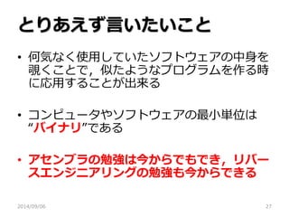とりあえず言いたいこと 
•何気なく使用していたソフトウェアの中身を 覗くことで，似たようなプログラムを作る時 に応用することが出来る 
•コンピュータやソフトウェアの最小単位は “バイナリ”である 
•アセンブラの勉強は今からでもでき，リバー スエンジニアリングの勉強も今からできる 
2014/09/06 
27  