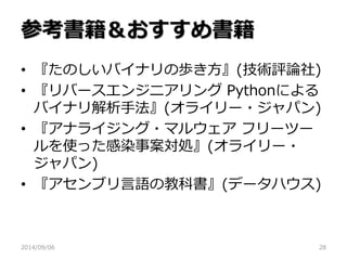 参考書籍＆おすすめ書籍 
•『たのしいバイナリの歩き方』(技術評論社) 
•『リバースエンジニアリング Pythonによる バイナリ解析手法』(オライリー・ジャパン) 
•『アナライジング・マルウェア フリーツー ルを使った感染事案対処』(オライリー・ ジャパン) 
•『アセンブリ言語の教科書』(データハウス) 
2014/09/06 
28 