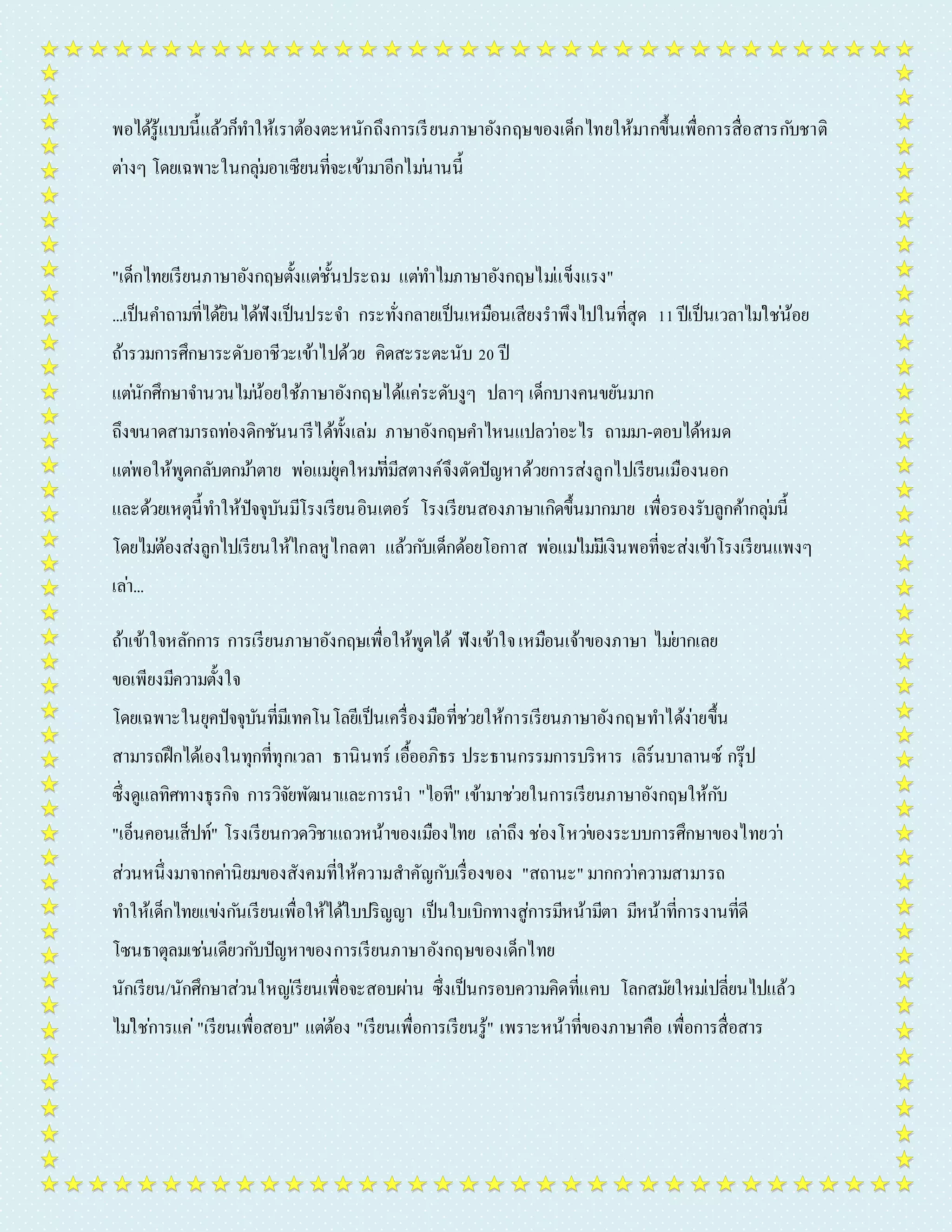 พอได้รู้แบบนี้แล้วก็ทำ ให้เรำต้องตะหนักถึงกำรเรียนภำษำอังกฤษของเด็กไทยให้มำกขึ้นเพื่อกำรสื่อสำรกบัชำติ 
ตำ่งๆ โดยเฉพำะในกลุม่อำเซียนที่จะเข้ำมำอีกไมน่ำนนี้ 
"เด็กไทยเรียนภำษำอังกฤษตั้งแตช่ั้นประถม แตท่ำ ไมภำษำอังกฤษไมแ่ข็งแรง" 
...เป็นคำ ถำมที่ได้ยินได้ฟังเป็นประจำ กระทั่งกลำยเป็นเหมือนเสียงรำพึงไปในที่สุด 11 ปีเป็นเวลำไมใ่ชน่้อย 
ถ้ำรวมกำรศึกษำระดับอำชีวะเข้ำไปด้วย คิดสะระตะนับ 20 ปี 
แตนั่กศึกษำจำ นวนไมน่้อยใช้ภำษำอังกฤษได้แค่ระดับงูๆ ปลำๆ เด็กบำงคนขยันมำก 
ถึงขนำดสำมำรถทอ่งดิกชันนำรีได้ทั้งเล่ม ภำษำอังกฤษคำ ไหนแปลวำ่อะไร ถำมมำ-ตอบได้หมด 
แตพ่อให้พูดกลับตกมำ้ตำย พอ่แมยุ่คใหมที่่มีสตำงค์จึงตัดปัญหำด้วยกำรส่งลูกไปเรียนเมืองนอก 
และด้วยเหตุนี้ทำ ให้ปัจจุบันมีโรงเรียนอินเตอร์ โรงเรียนสองภำษำเกิดขึ้นมำกมำย เพื่อรองรับลูกค้ำกลุม่นี้ 
โดยไมต่้องส่งลูกไปเรียนให้ไกลหูไกลตำ แล้วกบัเด็กด้อยโอกำส พอ่แมไ่มมี่เงินพอที่จะส่งเข้ำโรงเรียนแพงๆ 
เลำ่... 
ถ้ำเข้ำใจหลักกำร กำรเรียนภำษำอังกฤษเพื่อให้พูดได้ ฟังเข้ำใจ เหมือนเจ้ำของภำษำ ไมย่ำกเลย 
ขอเพียงมีควำมตั้งใจ 
โดยเฉพำะในยุคปัจจุบันที่มีเทคโนโลยีเป็นเครื่องมือที่ชว่ยให้กำรเรียนภำษำอังกฤษทำ ได้ง่ำยขึ้น 
สำมำรถฝึกได้เองในทุกที่ทุกเวลำ ธำนินทร์ เอื้ออภิธร ประธำนกรรมกำรบริหำร เลิร์นบำลำนซ์ กรุ๊ป 
ซึ่งดูแลทิศทำงธุรกิจ กำรวิจัยพัฒนำและกำรนำ "ไอที" เข้ำมำชว่ยในกำรเรียนภำษำอังกฤษให้กบั 
"เอ็นคอนเส็ปท์" โรงเรียนกวดวิชำแถวหน้ำของเมืองไทย เลำ่ถึง ชอ่งโหวข่องระบบกำรศึกษำของไทยวำ่ 
ส่วนหนึ่งมำจำกคำ่นิยมของสังคมที่ให้ควำมสำคัญกับเรื่องของ "สถำนะ" มำกกวำ่ควำมสำมำรถ 
ทำ ให้เด็กไทยแขง่กนัเรียนเพื่อให้ได้ใบปริญญำ เป็นใบเบิกทำงสู่กำรมีหน้ำมีตำ มีหน้ำที่กำรงำนที่ดี 
โซนธำตุลมเชน่เดียวกบัปัญหำของกำรเรียนภำษำอังกฤษของเด็กไทย 
นักเรียน/นักศึกษำส่วนใหญเ่รียนเพื่อจะสอบผำ่น ซึ่งเป็นกรอบควำมคิดที่แคบ โลกสมยัใหมเ่ปลี่ยนไปแล้ว 
ไมใ่ชก่ำรแค่"เรียนเพื่อสอบ" แตต่้อง "เรียนเพื่อกำรเรียนรู้" เพรำะหน้ำที่ของภำษำคือ เพื่อกำรสื่อสำร 
 