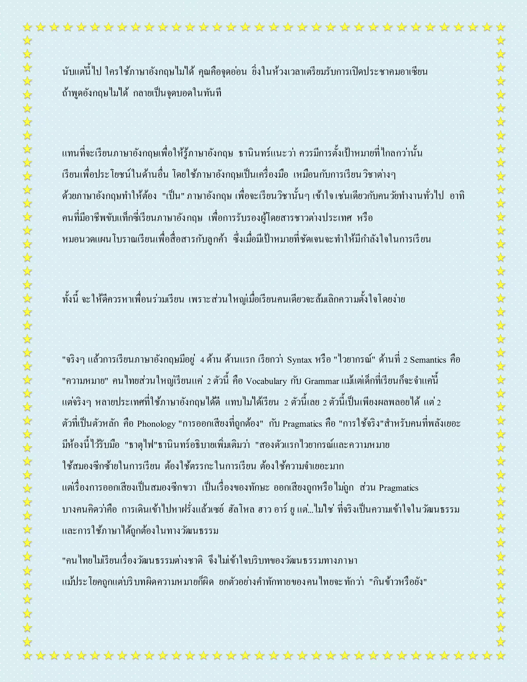 นับแตน่ี้ไป ใครใช้ภำษำอังกฤษไมไ่ด้ คุณคือจุดออ่น ยิ่งในห้วงเวลำเตรียมรับกำรเปิดประชำคมอำเซียน 
ถ้ำพูดอังกฤษไมไ่ด้ กลำยเป็นจุดบอดในทันที 
แทนที่จะเรียนภำษำอังกฤษเพื่อให้รู้ภำษำอังกฤษ ธำนินทร์แนะวำ่ ควรมีกำรตั้งเป้ำหมำยที่ไกลกวำ่นั้น 
เรียนเพื่อประโยชน์ในด้ำนอื่น โดยใช้ภำษำอังกฤษเป็นเครื่องมือ เหมือนกบักำรเรียนวิชำตำ่งๆ 
ด้วยภำษำอังกฤษทำ ให้ต้อง "เป็น" ภำษำอังกฤษ เพื่อจะเรียนวิชำนั้นๆ เข้ำใจ เชน่เดียวกบัคนวยัทำ งำนทั่วไป อำทิ 
คนที่มีอำชีพขับแท็กซี่เรียนภำษำอังกฤษ เพื่อกำรรับรองผู้โดยสำรชำวตำ่งประเทศ หรือ 
หมอนวดแผนโบรำณเรียนเพื่อสื่อสำรกับลูกค้ำ ซึ่งเมอื่มีเป้ำหมำยที่ชัดเจนจะทำ ให้มีกำ ลังใจในกำรเรียน 
ทั้งนี้ จะให้ดีควรหำเพื่อนร่วมเรียน เพรำะส่วนใหญเ่มื่อเรียนคนเดียวจะล้มเลิกควำมตั้งใจโดยง่ำย 
"จริงๆ แล้วกำรเรียนภำษำอังกฤษมีอยู่4 ด้ำน ด้ำนแรก เรียกวำ่ Syntax หรือ "ไวยำกรณ์" ด้ำนที่ 2 Semantics คือ 
"ควำมหมำย" คนไทยส่วนใหญเ่รียนแค่2 ตัวนี้ คือ Vocabulary กบั Grammar แมแ้ตเ่ด็กที่เรียนก็จะจำ แคน่ี้ 
แตจ่ริงๆ หลำยประเทศที่ใช้ภำษำอังกฤษได้ดี แทบไมไ่ด้เรียน 2 ตัวนี้เลย 2 ตัวนี้เป็นเพียงผลพลอยได้ แต่2 
ตัวที่เป็นตัวหลัก คือ Phonology "กำรออกเสียงที่ถูกต้อง" กบั Pragmatics คือ "กำรใช้จริง"สำหรับคนที่พลังเยอะ 
มีห้องนี้ไวรั้บมือ "ธำตุไฟ"ธำนินทร์อธิบำยเพิ่มเติมวำ่ "สองตัวแรกไวยำกรณ์และควำมหมำย 
ใช้สมองซีกซ้ำยในกำรเรียน ต้องใช้ตรรกะในกำรเรียน ต้องใช้ควำมจำ เยอะมำก 
แตเ่รื่องกำรออกเสียงเป็นสมองซีกขวำ เป็นเรื่องของทักษะ ออกเสียงถูกหรือไมถู่ก ส่วน Pragmatics 
บำงคนคิดวำ่คือ กำรเดินเข้ำไปหำฝรั่งแล้วเซย์ ฮัลโหล ฮำว อำร์ ยู แต.่..ไมใ่ช่ที่จริงเป็นควำมเข้ำใจในวฒันธรรม 
และกำรใช้ภำษำได้ถูกต้องในทำงวฒันธรรม 
"คนไทยไมเ่รียนเรื่องวฒันธรรมตำ่งชำติ จึงไมเ่ข้ำใจบริบทของวฒันธรรมทำงภำษำ 
แมป้ระโยคถูกแตบ่ริบทผิดควำมหมำยก็ผิด ยกตัวอยำ่งคำ ทักทำยของคนไทยจะทักวำ่ "กินข้ำวหรือยัง" 
 
