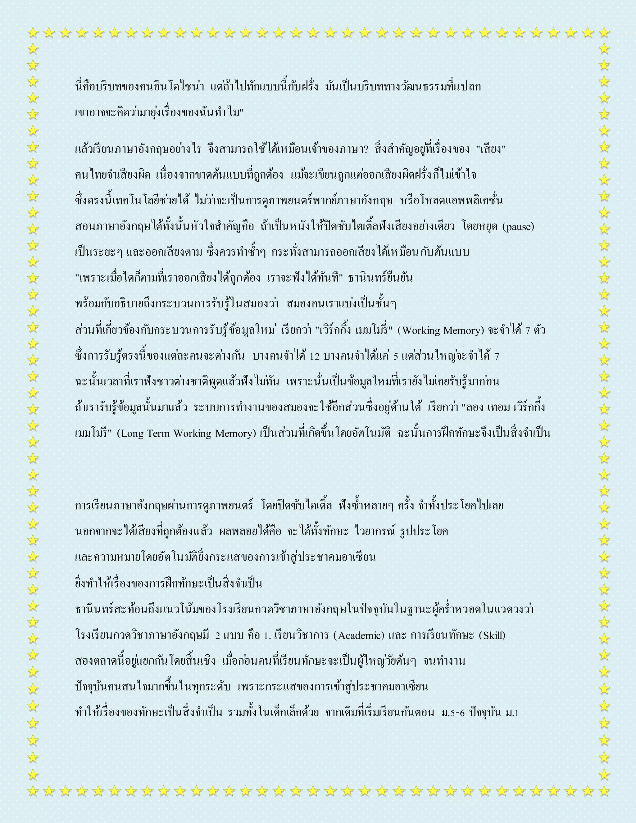 นี่คือบริบทของคนอินโดไชน่ำ แตถ่้ำไปทักแบบนี้กบัฝรั่ง มนัเป็นบริบททำงวฒันธรรมที่แปลก 
เขำอำจจะคิดวำ่มำยุง่เรื่องของฉันทำ ไม" 
แล้วเรียนภำษำอังกฤษอยำ่งไร จึงสำมำรถใช้ได้เหมือนเจ้ำของภำษำ? สิ่งสำคัญอยูที่่เรื่องของ "เสียง" 
คนไทยจำ เสียงผิด เนื่องจำกขำดต้นแบบที่ถูกต้อง แมจ้ะเขียนถูกแตอ่อกเสียงผิดฝรั่งก็ไมเ่ข้ำใจ 
ซึ่งตรงนี้เทคโนโลยีชว่ยได้ ไมว่ำ่จะเป็นกำรดูภำพยนตร์พำกย์ภำษำอังกฤษ หรือโหลดแอพพลิเคชั่น 
สอนภำษำอังกฤษได้ทั้งนั้นหัวใจสำคัญคือ ถ้ำเป็นหนังให้ปิดซับไตเติ้ลฟังเสียงอยำ่งเดียว โดยหยุด (pause) 
เป็นระยะๆ และออกเสียงตำม ซึ่งควรทำ ซ้ำ ๆ กระทั่งสำมำรถออกเสียงได้เหมือนกบัต้นแบบ 
"เพรำะเมอื่ใดก็ตำมที่เรำออกเสียงได้ถูกต้อง เรำจะฟังได้ทันที" ธำนินทร์ยืนยัน 
พร้อมกบัอธิบำยถึงกระบวนกำรรับรู้ในสมองวำ่ สมองคนเรำแบง่เป็นชั้นๆ 
ส่วนที่เกี่ยวข้องกบักระบวนกำรรับรู้ข้อมูลใหม่เรียกวำ่ "เวิร์กกิ้ง เมมโมรี่" (Working Memory) จะจำ ได้ 7 ตัว 
ซึ่งกำรรับรู้ตรงนี้ของแตล่ะคนจะตำ่งกนั บำงคนจำ ได้ 12 บำงคนจำ ได้แค่5 แตส่่วนใหญจ่ะจำ ได้ 7 
ฉะนั้นเวลำที่เรำฟังชำวตำ่งชำติพูดแล้วฟังไมทั่น เพรำะนั่นเป็นข้อมูลใหมที่่เรำยังไมเ่คยรับรู้มำกอ่น 
ถ้ำเรำรับรู้ข้อมูลนั้นมำแล้ว ระบบกำรทำ งำนของสมองจะใช้อีกส่วนซึ่งอยู่ด้ำนใต้ เรียกวำ่ "ลอง เทอม เวิร์กกี้ง 
เมมโมรี" (Long Term Working Memory) เป็นส่วนที่เกิดขึ้นโดยอัตโนมัติ ฉะนั้นกำรฝึกทักษะจึงเป็นสิ่งจำ เป็น 
กำรเรียนภำษำอังกฤษผำ่นกำรดูภำพยนตร์ โดยปิดซับไตเติ้ล ฟังซ้ำ หลำยๆ ครั้ง จำ ทั้งประโยคไปเลย 
นอกจำกจะได้เสียงที่ถูกต้องแล้ว ผลพลอยได้คือ จะได้ทั้งทักษะ ไวยำกรณ์ รูปประโยค 
และควำมหมำยโดยอัตโนมตัิยิ่งกระแสของกำรเข้ำสู่ประชำคมอำเซียน 
ยิ่งทำ ให้เรื่องของกำรฝึกทักษะเป็นสิ่งจำ เป็น 
ธำนินทร์สะท้อนถึงแนวโน้มของโรงเรียนกวดวิชำภำษำอังกฤษในปัจจุบันในฐำนะผู้คร่ำ หวอดในแวดวงวำ่ 
โรงเรียนกวดวิชำภำษำอังกฤษมี 2 แบบ คือ 1. เรียนวิชำกำร (Academic) และ กำรเรียนทักษะ (Skill) 
สองตลำดนี้อยูแ่ยกกนัโดยสิ้นเชิง เมื่อกอ่นคนที่เรียนทักษะจะเป็นผู้ใหญว่ยัต้นๆ จนทำ งำน 
ปัจจุบันคนสนใจมำกขึ้นในทุกระดับ เพรำะกระแสของกำรเข้ำสู่ประชำคมอำเซียน 
ทำ ให้เรื่องของทักษะเป็นสิ่งจำ เป็น รวมทั้งในเด็กเล็กด้วย จำกเดิมที่เริ่มเรียนกนัตอน ม.5-6 ปัจจุบัน ม.1 
 