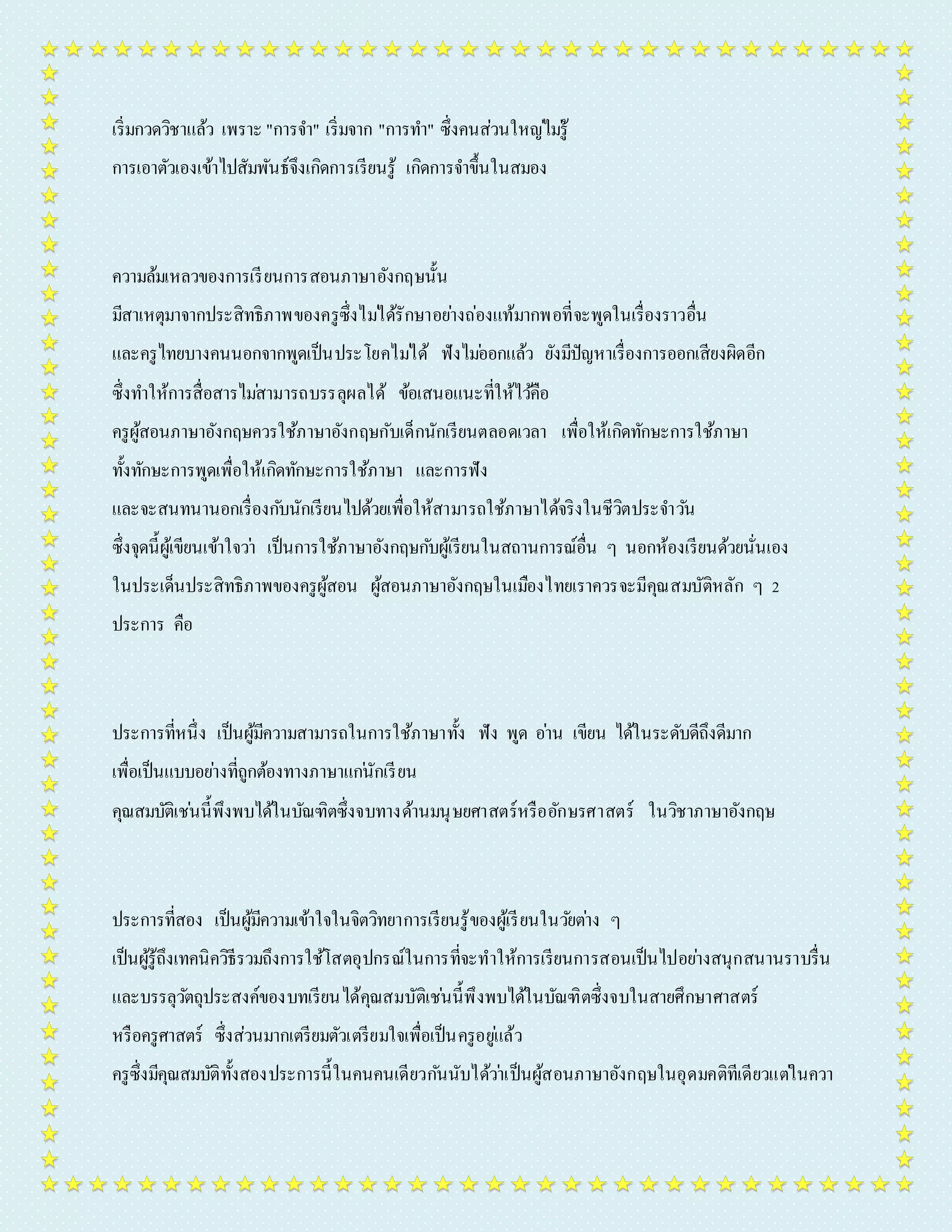 เริ่มกวดวิชำแล้ว เพรำะ "กำรจำ " เริ่มจำก "กำรทำ " ซึ่งคนส่วนใหญไ่มรู่้ 
กำรเอำตัวเองเข้ำไปสัมพันธ์จึงเกิดกำรเรียนรู้ เกิดกำรจำ ขึ้นในสมอง 
ควำมล้มเหลวของกำรเรียนกำรสอนภำษำอังกฤษนั้น 
มีสำเหตุมำจำกประสิทธิภำพของครูซึ่งไมไ่ด้รักษำอยำ่งถ่องแท้มำกพอที่จะพูดในเรื่องรำวอื่น 
และครูไทยบำงคนนอกจำกพูดเป็นประโยคไมไ่ด้ ฟังไมอ่อกแล้ว ยังมีปัญหำเรื่องกำรออกเสียงผิดอีก 
ซึ่งทำ ให้กำรสื่อสำรไมส่ำมำรถบรรลุผลได้ ข้อเสนอแนะที่ให้ไวคื้อ 
ครูผู้สอนภำษำอังกฤษควรใช้ภำษำอังกฤษกับเด็กนักเรียนตลอดเวลำ เพื่อให้เกิดทักษะกำรใช้ภำษำ 
ทั้งทักษะกำรพูดเพื่อให้เกิดทักษะกำรใช้ภำษำ และกำรฟัง 
และจะสนทนำนอกเรื่องกบันักเรียนไปด้วยเพื่อให้สำมำรถใช้ภำษำได้จริงในชีวิตประจำ วนั 
ซึ่งจุดนี้ผู้เขียนเข้ำใจวำ่ เป็นกำรใช้ภำษำอังกฤษกบัผู้เรียนในสถำนกำรณ์อื่น ๆ นอกห้องเรียนด้วยนั่นเอง 
ในประเด็นประสิทธิภำพของครูผู้สอน ผู้สอนภำษำอังกฤษในเมืองไทยเรำควรจะมีคุณสมบัติหลัก ๆ 2 
ประกำร คือ 
ประกำรที่หนึ่ง เป็นผู้มีควำมสำมำรถในกำรใช้ภำษำทั้ง ฟัง พูด อำ่น เขียน ได้ในระดับดีถึงดีมำก 
เพื่อเป็นแบบอยำ่งที่ถูกต้องทำงภำษำแกนั่กเรียน 
คุณสมบัติเชน่นี้พึงพบได้ในบัณฑิตซึ่งจบทำงด้ำนมนุษยศำสตร์หรืออักษรศำสตร์ ในวิชำภำษำอังกฤษ 
ประกำรที่สอง เป็นผู้มีควำมเข้ำใจในจิตวิทยำกำรเรียนรู้ของผู้เรียนในวยัตำ่ง ๆ 
เป็นผู้รู้ถึงเทคนิควิธีรวมถึงกำรใช้โสตอุปกรณ์ในกำรที่จะทำให้กำรเรียนกำรสอนเป็นไปอยำ่งสนุกสนำนรำบรื่น 
และบรรลุวตัถุประสงค์ของบทเรียนได้คุณสมบัติเชน่นี้พึงพบได้ในบัณฑิตซึ่งจบในสำยศึกษำศำสตร์ 
หรือครูศำสตร์ ซึ่งส่วนมำกเตรียมตัวเตรียมใจเพื่อเป็นครูอยูแ่ล้ว 
ครูซึ่งมีคุณสมบัติทั้งสองประกำรนี้ในคนคนเดียวกนันับได้วำ่เป็นผู้สอนภำษำอังกฤษในอุดมคติทีเดียวแตใ่นควำ 
 