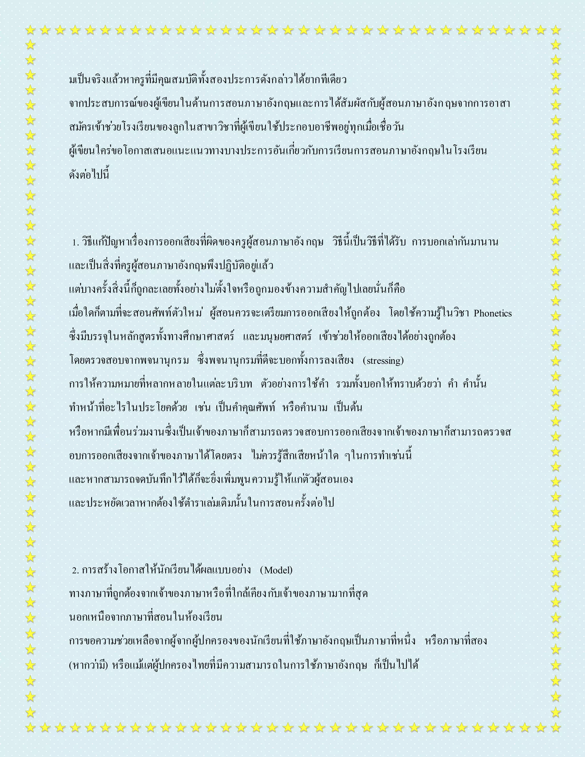 มเป็นจริงแล้วหำครูที่มีคุณสมบัติทั้งสองประกำรดังกลำ่วได้ยำกทีเดียว 
จำกประสบกำรณ์ของผู้เขียนในด้ำนกำรสอนภำษำอังกฤษและกำรได้สัมผัสกบัผู้สอนภำษำอังกฤษจำกกำรอำสำ 
สมคัรเข้ำชว่ยโรงเรียนของลูกในสำขำวิชำที่ผู้เขียนใช้ประกอบอำชีพอยู่ทุกเมอื่เชื่อวนั 
ผู้เขียนใคร่ขอโอกำสเสนอแนะแนวทำงบำงประกำรอันเกยี่วกับกำรเรียนกำรสอนภำษำอังกฤษในโรงเรียน 
ดังตอ่ไปนี้ 
1. วิธีแกปั้ญหำเรื่องกำรออกเสียงที่ผิดของครูผู้สอนภำษำอัง กฤษ วิธีนี้เป็นวิธีที่ได้รับ กำรบอกเลำ่กนัมำนำน 
และเป็นสิ่งที่ครูผู้สอนภำษำอังกฤษพึงปฏิบัติอยูแ่ล้ว 
แตบ่ำงครั้งสิ่งนี้ก็ถูกละเลยทั้งอยำ่งไมต่ั้งใจหรือถูกมองข้ำงควำมสำคัญไปเลยนั่นก็คือ 
เมอื่ใดก็ตำมที่จะสอนศัพท์ตัวใหม่ ผู้สอนควรจะเตรียมกำรออกเสียงให้ถูกต้อง โดยใช้ควำมรู้ในวิชำ Phonetics 
ซึ่งมีบรรจุในหลักสูตรทั้งทำงศึกษำศำสตร์ และมนุษยศำสตร์ เข้ำชว่ยให้ออกเสียงได้อยำ่งถูกต้อง 
โดยตรวจสอบจำกพจนำนุกรม ซึ่งพจนำนุกรมที่ดีจะบอกทั้งกำรลงเสียง (stressing) 
กำรให้ควำมหมำยที่หลำกหลำยในแตล่ะบริบท ตัวอยำ่งกำรใช้คำ รวมทั้งบอกให้ทรำบด้วยวำ่ คำ คำ นั้น 
ทำ หน้ำที่อะไรในประโยคด้วย เชน่ เป็นคำ คุณศัพท์ หรือคำ นำม เป็นต้น 
หรือหำกมีเพื่อนร่วมงำนซึ่งเป็นเจ้ำของภำษำก็สำมำรถตรวจสอบกำรออกเสียงจำกเจ้ำของภำษำก็สำมำรถตรวจส 
อบกำรออกเสียงจำกเจ้ำของภำษำได้โดยตรง ไมค่วรรู้สึกเสียหน้ำใด ๆในกำรทำ เชน่นี้ 
และหำกสำมำรถจดบันทึกไว้ได้ก็จะยิ่งเพิ่มพูนควำมรู้ให้แกตั่วผู้สอนเอง 
และประหยัดเวลำหำกต้องใช้ตำ รำเลม่เติมนั้นในกำรสอนครั้งต่อไป 
2. กำรสร้ำงโอกำสให้นักเรียนได้ผลแบบอยำ่ง (Model) 
ทำงภำษำที่ถูกต้องจำกเจ้ำของภำษำหรือที่ใกล้เคียงกบัเจ้ำของภำษำมำกที่สุด 
นอกเหนือจำกภำษำที่สอนในห้องเรียน 
กำรขอควำมชว่ยเหลือจำกผู้จำกผู้ปกครองของนักเรียนที่ใช้ภำษำอังกฤษเป็นภำษำที่หนึ่ง หรือภำษำที่สอง 
(หำกวำ่มี) หรือแมแ้ตผู่้ปกครองไทยที่มีควำมสำมำรถในกำรใช้ภำษำอังกฤษ ก็เป็นไปได้ 
 
