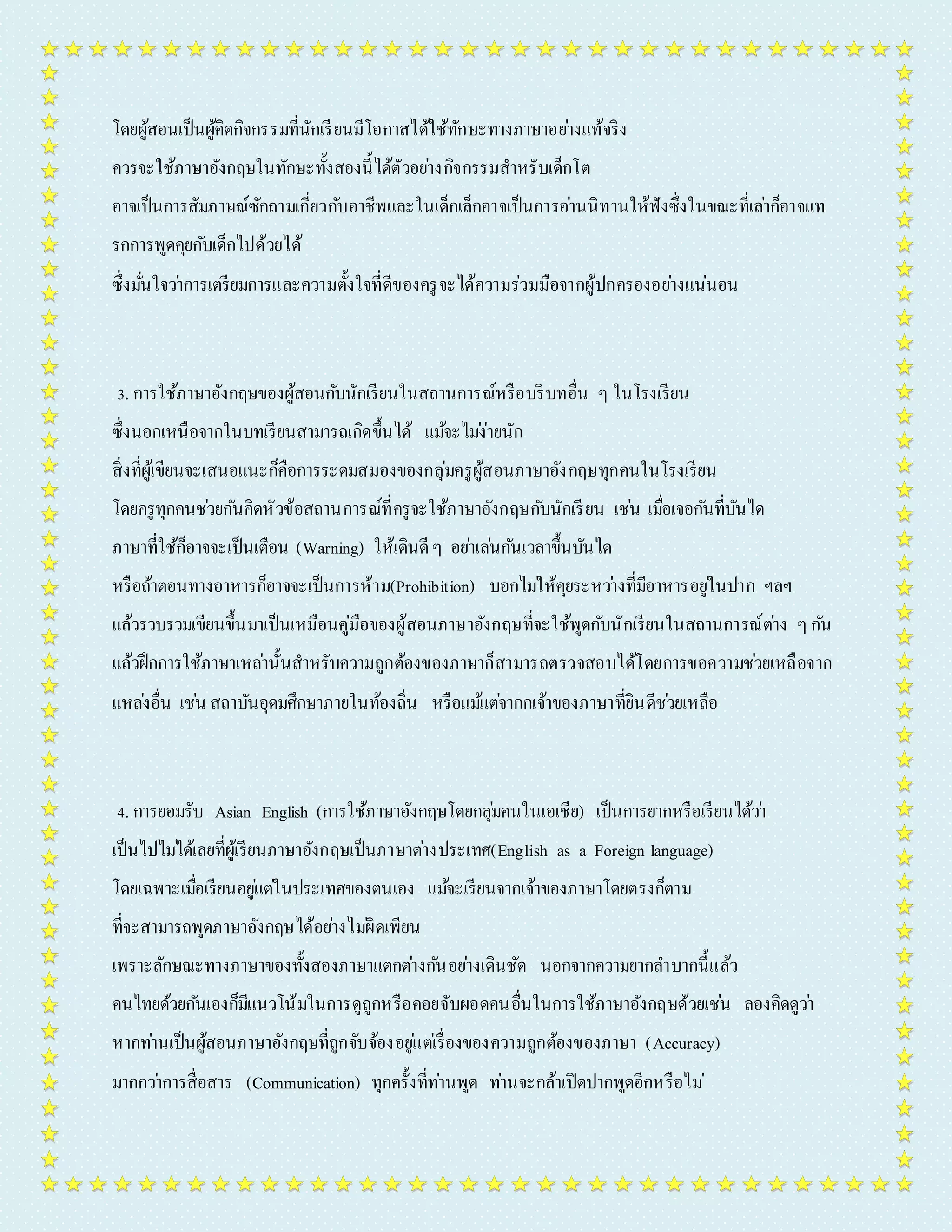 โดยผู้สอนเป็นผู้คิดกิจกรรมที่นักเรียนมีโอกำสได้ใช้ทักษะทำงภำษำอยำ่งแท้จริง 
ควรจะใช้ภำษำอังกฤษในทักษะทั้งสองนี้ได้ตัวอยำ่งกิจกรรมสำหรับเด็กโต 
อำจเป็นกำรสัมภำษณ์ซักถำมเกี่ยวกบัอำชีพและในเด็กเล็กอำจเป็นกำรอำ่นนิทำนให้ฟังซึ่งในขณะที่เลำ่ก็อำจแท 
รกกำรพูดคุยกบัเด็กไปด้วยได้ 
ซึ่งมนั่ใจวำ่กำรเตรียมกำรและควำมตั้งใจที่ดีของครูจะได้ควำมร่วมมือจำกผู้ปกครองอยำ่งแน่นอน 
3. กำรใช้ภำษำอังกฤษของผู้สอนกบันักเรียนในสถำนกำรณ์หรือบริบทอื่น ๆ ในโรงเรียน 
ซึ่งนอกเหนือจำกในบทเรียนสำมำรถเกิดขึ้นได้ แมจ้ะไมง่่ำยนัก 
สิ่งที่ผู้เขียนจะเสนอแนะก็คือกำรระดมสมองของกลุ่มครูผู้สอนภำษำอังกฤษทุกคนในโรงเรียน 
โดยครูทุกคนชว่ยกนัคิดหัวข้อสถำนกำรณ์ที่ครูจะใช้ภำษำอังกฤษกบันักเรียน เชน่ เมอื่เจอกนัที่บันได 
ภำษำที่ใช้ก็อำจจะเป็นเตือน (Warning) ให้เดินดี ๆ อยำ่เลน่กนัเวลำขึ้นบันได 
หรือถ้ำตอนทำงอำหำรก็อำจจะเป็นกำรห้ำม(Prohibition) บอกไมใ่ห้คุยระหวำ่งที่มีอำหำรอยูใ่นปำก ฯลฯ 
แล้วรวบรวมเขียนขึ้นมำเป็นเหมือนคู่มือของผู้สอนภำษำอังกฤษที่จะใช้พูดกบันักเรียนในสถำนกำรณ์ตำ่ง ๆ กนั 
แล้วฝึกกำรใช้ภำษำเหลำ่นั้นสำหรับควำมถูกต้องของภำษำก็สำมำรถตรวจสอบได้โดยกำรขอควำมชว่ยเหลือจำก 
แหลง่อื่น เชน่ สถำบันอุดมศึกษำภำยในท้องถิ่น หรือแมแ้ตจ่ำกกเจ้ำของภำษำที่ยินดีชว่ยเหลือ 
4. กำรยอมรับ Asian English (กำรใช้ภำษำอังกฤษโดยกลุม่คนในเอเชีย) เป็นกำรยำกหรือเรียนได้วำ่ 
เป็นไปไมไ่ด้เลยที่ผู้เรียนภำษำอังกฤษเป็นภำษำตำ่งประเทศ(English as a Foreign language) 
โดยเฉพำะเมอื่เรียนอยูแ่ตใ่นประเทศของตนเอง แมจ้ะเรียนจำกเจ้ำของภำษำโดยตรงก็ตำม 
ที่จะสำมำรถพูดภำษำอังกฤษได้อยำ่งไมผิ่ดเพียน 
เพรำะลักษณะทำงภำษำของทั้งสองภำษำแตกตำ่งกนัอยำ่งเดินชัด นอกจำกควำมยำกลำ บำกนี้แล้ว 
คนไทยด้วยกนัเองก็มีแนวโน้มในกำรดูถูกหรือคอยจับผอดคนอื่นในกำรใช้ภำษำอังกฤษด้วยเชน่ ลองคิดดูวำ่ 
หำกทำ่นเป็นผู้สอนภำษำอังกฤษที่ถูกจับจ้องอยูแ่ตเ่รื่องของควำมถูกต้องของภำษำ (Accuracy) 
มำกกวำ่กำรสื่อสำร (Communication) ทุกครั้งที่ทำ่นพูด ทำ่นจะกล้ำเปิดปำกพูดอีกหรือไม่ 
 