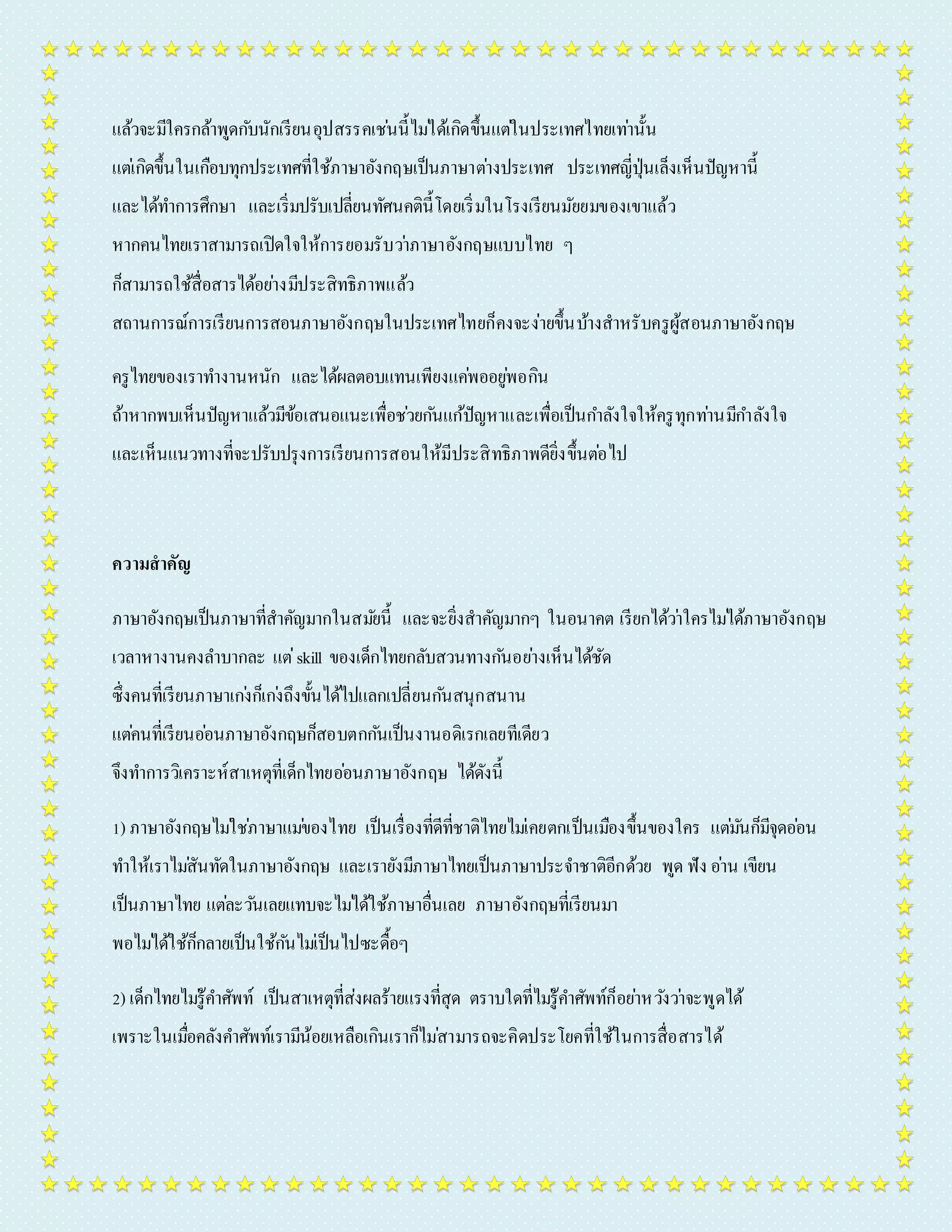 แล้วจะมีใครกล้ำพูดกบันักเรียนอุปสรรคเชน่นี้ไมไ่ด้เกิดขึ้นแตใ่นประเทศไทยเทำ่นั้น 
แตเ่กิดขึ้นในเกือบทุกประเทศที่ใช้ภำษำอังกฤษเป็นภำษำตำ่งประเทศ ประเทศญี่ปุ่นเล็งเห็นปัญหำนี้ 
และได้ทำ กำรศึกษำ และเริ่มปรับเปลี่ยนทัศนคตินี้โดยเริ่มในโรงเรียนมัยยมของเขำแล้ว 
หำกคนไทยเรำสำมำรถเปิดใจให้กำรยอมรับวำ่ภำษำอังกฤษแบบไทย ๆ 
ก็สำมำรถใช้สื่อสำรได้อยำ่งมีประสิทธิภำพแล้ว 
สถำนกำรณ์กำรเรียนกำรสอนภำษำอังกฤษในประเทศไทยก็คงจะง่ำยขึ้นบ้ำงสำหรับครูผู้สอนภำษำอังกฤษ 
ครูไทยของเรำทำ งำนหนัก และได้ผลตอบแทนเพียงแคพ่ออยูพ่อกิน 
ถ้ำหำกพบเห็นปัญหำแล้วมีข้อเสนอแนะเพื่อชว่ยกนัแก้ปัญหำและเพื่อเป็นกำ ลังใจให้ครูทุกทำ่นมีกำ ลังใจ 
และเห็นแนวทำงที่จะปรับปรุงกำรเรียนกำรสอนให้มีประสิทธิภำพดียิ่งขึ้นตอ่ไป 
ความสาคัญ 
ภำษำอังกฤษเป็นภำษำที่สำคัญมำกในสมยันี้ และจะยิ่งสำคัญมำกๆ ในอนำคต เรียกได้วำ่ใครไมไ่ด้ภำษำอังกฤษ 
เวลำหำงำนคงลำ บำกละ แต่skill ของเด็กไทยกลับสวนทำงกนัอยำ่งเห็นได้ชัด 
ซึ่งคนที่เรียนภำษำเกง่ก็เกง่ถึงขั้นได้ไปแลกเปลี่ยนกนัสนุกสนำน 
แตค่นที่เรียนออ่นภำษำอังกฤษก็สอบตกกนัเป็นงำนอดิเรกเลยทีเดียว 
จึงทำ กำรวิเครำะห์สำเหตุที่เด็กไทยออ่นภำษำอังกฤษ ได้ดังนี้ 
1) ภำษำอังกฤษไมใ่ชภ่ำษำแมข่องไทย เป็นเรื่องที่ดีที่ชำติไทยไมเ่คยตกเป็นเมืองขึ้นของใคร แตม่นัก็มีจุดออ่น 
ทำ ให้เรำไมสั่นทัดในภำษำอังกฤษ และเรำยังมีภำษำไทยเป็นภำษำประจำ ชำติอีกด้วย พูด ฟัง อำ่น เขียน 
เป็นภำษำไทย แตล่ะวนัเลยแทบจะไมไ่ด้ใช้ภำษำอื่นเลย ภำษำอังกฤษที่เรียนมำ 
พอไมไ่ด้ใช้ก็กลำยเป็นใช้กนัไมเ่ป็นไปซะดื้อๆ 
2) เด็กไทยไมรู่้คำ ศัพท์ เป็นสำเหตุที่ส่งผลร้ำยแรงที่สุด ตรำบใดที่ไมรู่้คำ ศัพท์ก็อยำ่หวงัวำ่จะพูดได้ 
เพรำะในเมอื่คลังคำ ศัพท์เรำมีน้อยเหลือเกินเรำก็ไมส่ำมำรถจะคิดประโยคที่ใช้ในกำรสื่อสำรได้ 
 