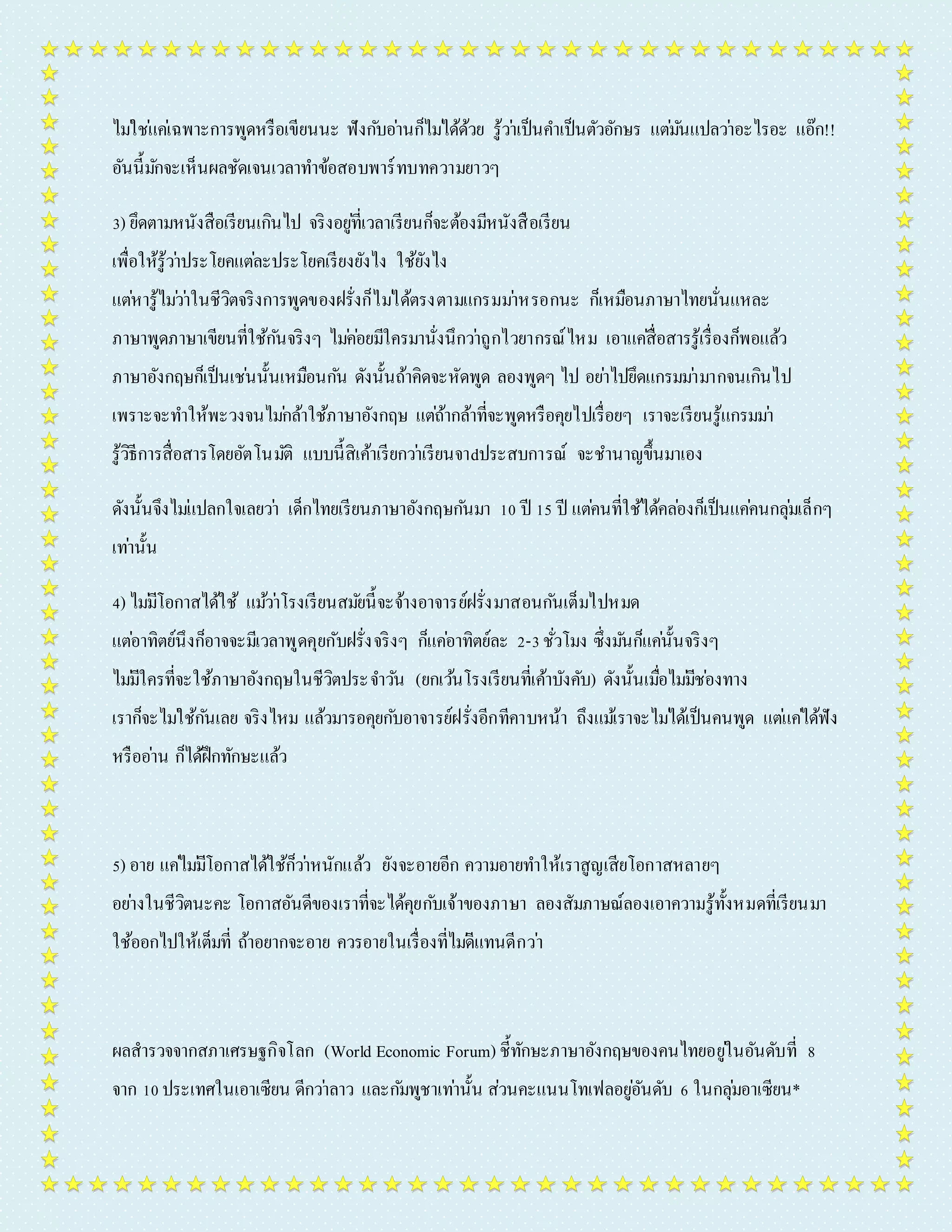 ไมใ่ชแ่คเ่ฉพำะกำรพูดหรือเขียนนะ ฟังกบัอำ่นก็ไมไ่ด้ด้วย รู้วำ่เป็นคำ เป็นตัวอักษร แตม่นัแปลวำ่อะไรอะ แอ๊ก!! 
อันนี้มกัจะเห็นผลชัดเจนเวลำทำ ข้อสอบพำร์ทบทควำมยำวๆ 
3) ยึดตำมหนังสือเรียนเกินไป จริงอยูที่่เวลำเรียนก็จะต้องมีหนังสือเรียน 
เพื่อให้รู้วำ่ประโยคแตล่ะประโยคเรียงยังไง ใช้ยังไง 
แตห่ำรู้ไมว่ำ่ในชีวิตจริงกำรพูดของฝรั่งก็ไมไ่ด้ตรงตำมแกรมมำ่หรอกนะ ก็เหมือนภำษำไทยนั่นแหละ 
ภำษำพูดภำษำเขียนที่ใช้กนัจริงๆ ไมค่อ่ยมีใครมำนั่งนึกวำ่ถูกไวยำกรณ์ไหม เอำแคสื่่อสำรรู้เรื่องก็พอแล้ว 
ภำษำอังกฤษก็เป็นเชน่นั้นเหมือนกนั ดังนั้นถ้ำคิดจะหัดพูด ลองพูดๆ ไป อยำ่ไปยึดแกรมมำ่มำกจนเกินไป 
เพรำะจะทำ ให้พะวงจนไมก่ล้ำใช้ภำษำอังกฤษ แตถ่้ำกล้ำที่จะพูดหรือคุยไปเรื่อยๆ เรำจะเรียนรู้แกรมมำ่ 
รู้วิธีกำรสื่อสำรโดยอัตโนมตัิ แบบนี้สิเค้ำเรียกวำ่เรียนจำdประสบกำรณ์ จะชำ นำญขึ้นมำเอง 
ดังนั้นจึงไมแ่ปลกใจเลยวำ่ เด็กไทยเรียนภำษำอังกฤษกนัมำ 10 ปี 15 ปี แตค่นที่ใช้ได้คลอ่งก็เป็นแคค่นกลุม่เล็กๆ 
เทำ่นั้น 
4) ไมมี่โอกำสได้ใช้ แมว้ำ่โรงเรียนสมยันี้จะจ้ำงอำจำรย์ฝรั่งมำสอนกนัเต็มไปหมด 
แตอ่ำทิตย์นึงก็อำจจะมีเวลำพูดคุยกับฝรั่งจริงๆ ก็แคอ่ำทิตย์ละ 2-3 ชั่วโมง ซึ่งมนัก็แคน่ั้นจริงๆ 
ไมมี่ใครที่จะใช้ภำษำอังกฤษในชีวิตประจำ วนั (ยกเวน้โรงเรียนที่เค้ำบังคับ) ดังนั้นเมื่อไมมี่ชอ่งทำง 
เรำก็จะไมใ่ช้กนัเลย จริงไหม แล้วมำรอคุยกบัอำจำรย์ฝรั่งอีกทีคำบหน้ำ ถึงแมเ้รำจะไมไ่ด้เป็นคนพูด แตแ่คไ่ด้ฟัง 
หรืออำ่น ก็ได้ฝึกทักษะแล้ว 
5) อำย แคไ่มมี่โอกำสได้ใช้ก็วำ่หนักแล้ว ยังจะอำยอีก ควำมอำยทำ ให้เรำสูญเสียโอกำสหลำยๆ 
อยำ่งในชีวิตนะคะ โอกำสอันดีของเรำที่จะได้คุยกบัเจ้ำของภำษำ ลองสัมภำษณ์ลองเอำควำมรู้ทั้งหมดที่เรียนมำ 
ใช้ออกไปให้เต็มที่ ถ้ำอยำกจะอำย ควรอำยในเรื่องที่ไมดี่แทนดีกวำ่ 
ผลสำรวจจำกสภำเศรษฐกิจโลก (World Economic Forum) ชี้ทักษะภำษำอังกฤษของคนไทยอยูใ่นอันดับที่ 8 
จำก 10 ประเทศในเอำเซียน ดีกวำ่ลำว และกมัพูชำเทำ่นั้น ส่วนคะแนนโทเฟลอยูอั่นดับ 6 ในกลุม่อำเซียน* 
 