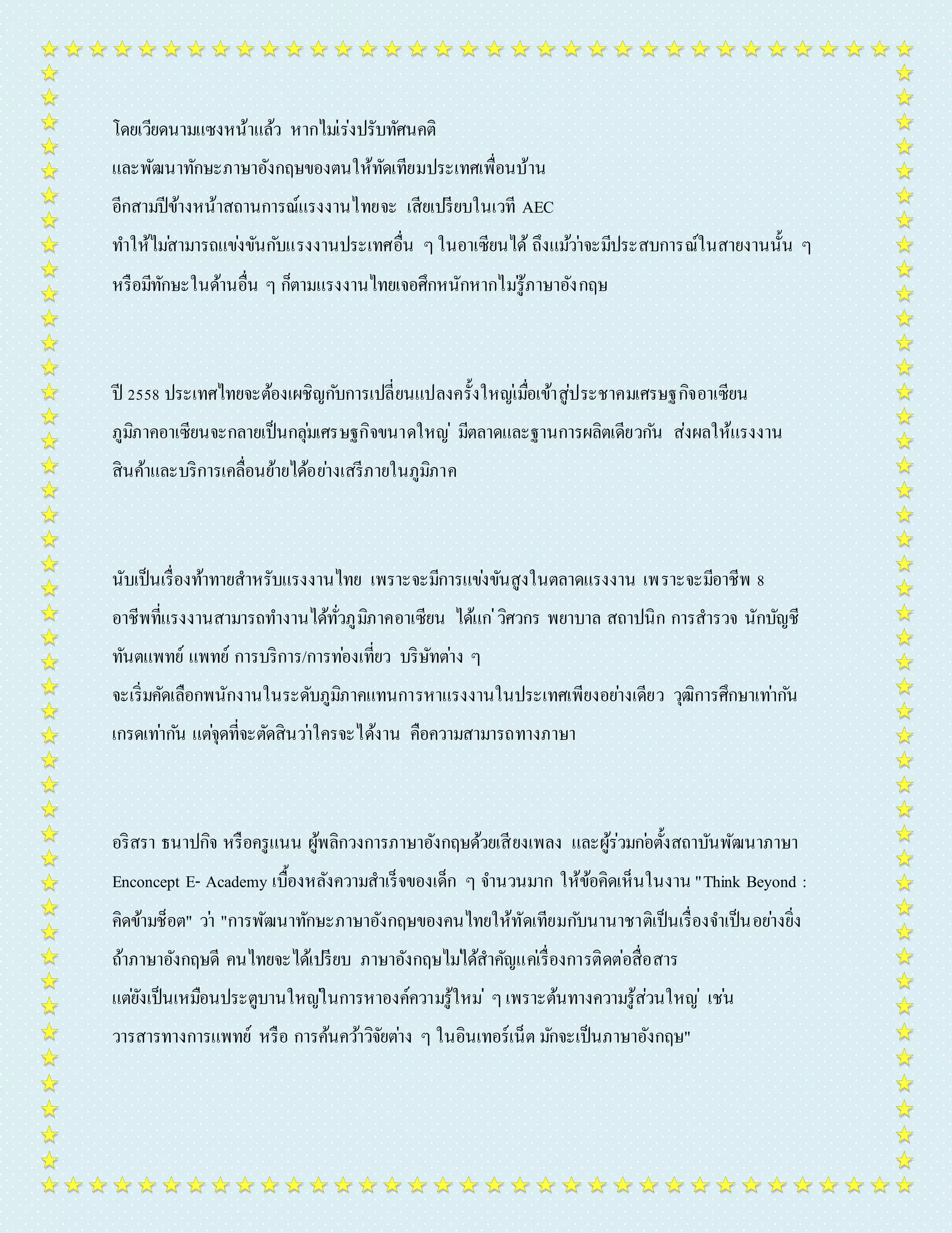 โดยเวียดนำมแซงหน้ำแล้ว หำกไมเ่ร่งปรับทัศนคติ 
และพัฒนำทักษะภำษำอังกฤษของตนให้ทัดเทียมประเทศเพื่อนบ้ำน 
อีกสำมปีข้ำงหน้ำสถำนกำรณ์แรงงำนไทยจะ เสียเปรียบในเวที AEC 
ทำ ให้ไมส่ำมำรถแขง่ขันกบัแรงงำนประเทศอื่น ๆ ในอำเซียนได้ ถึงแมว้ำ่จะมีประสบกำรณ์ในสำยงำนนั้น ๆ 
หรือมีทักษะในด้ำนอื่น ๆ ก็ตำมแรงงำนไทยเจอศึกหนักหำกไมรู่้ภำษำอังกฤษ 
ปี 2558 ประเทศไทยจะต้องเผชิญกบักำรเปลี่ยนแปลงครั้งใหญเ่มื่อเข้ำสู่ประชำคมเศรษฐกิจอำเซียน 
ภูมิภำคอำเซียนจะกลำยเป็นกลุม่เศรษฐกิจขนำดใหญ่มีตลำดและฐำนกำรผลิตเดียวกนั ส่งผลให้แรงงำน 
สินค้ำและบริกำรเคลื่อนย้ำยได้อยำ่งเสรีภำยในภูมิภำค 
นับเป็นเรื่องท้ำทำยสำหรับแรงงำนไทย เพรำะจะมีกำรแขง่ขันสูงในตลำดแรงงำน เพรำะจะมีอำชีพ 8 
อำชีพที่แรงงำนสำมำรถทำ งำนได้ทั่วภูมิภำคอำเซียน ได้แก่วิศวกร พยำบำล สถำปนิก กำรสำรวจ นักบัญชี 
ทันตแพทย์ แพทย์ กำรบริกำร/กำรทอ่งเที่ยว บริษัทตำ่ง ๆ 
จะเริ่มคัดเลือกพนักงำนในระดับภูมิภำคแทนกำรหำแรงงำนในประเทศเพียงอยำ่งเดียว วุฒิกำรศึกษำเทำ่กนั 
เกรดเทำ่กนั แตจุ่ดที่จะตัดสินวำ่ใครจะได้งำน คือควำมสำมำรถทำงภำษำ 
อริสรำ ธนำปกิจ หรือครูแนน ผู้พลิกวงกำรภำษำอังกฤษด้วยเสียงเพลง และผู้ร่วมกอ่ตั้งสถำบันพัฒนำภำษำ 
Enconcept E- Academy เบื้องหลังควำมสำเร็จของเด็ก ๆ จำ นวนมำก ให้ข้อคิดเห็นในงำน "Think Beyond : 
คิดข้ำมช็อต" วำ่ "กำรพัฒนำทักษะภำษำอังกฤษของคนไทยให้ทัดเทียมกบันำนำชำติเป็นเรื่องจำ เป็นอยำ่งยิ่ง 
ถ้ำภำษำอังกฤษดี คนไทยจะได้เปรียบ ภำษำอังกฤษไมไ่ด้สำคัญแคเ่รื่องกำรติดต่อสื่อสำร 
แตยั่งเป็นเหมือนประตูบำนใหญใ่นกำรหำองค์ควำมรู้ใหม่ๆ เพรำะต้นทำงควำมรู้ส่วนใหญ่ เชน่ 
วำรสำรทำงกำรแพทย์ หรือ กำรค้นควำ้วิจัยตำ่ง ๆ ในอินเทอร์เน็ต มกัจะเป็นภำษำอังกฤษ" 
 
