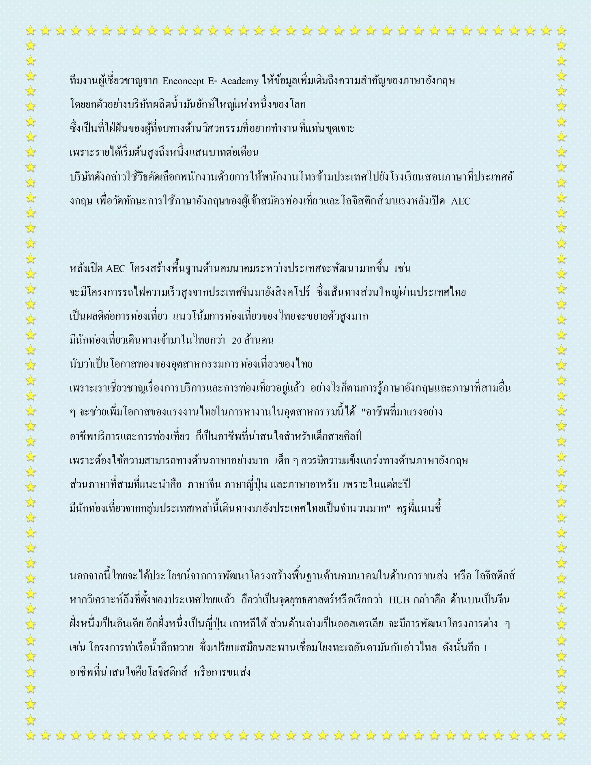 ทีมงำนผู้เชี่ยวชำญจำก Enconcept E- Academy ให้ข้อมูลเพิ่มเติมถึงควำมสำคัญของภำษำอังกฤษ 
โดยยกตัวอยำ่งบริษัทผลิตน้ำมนัยักษ์ใหญแ่ห่งหนึ่งของโลก 
ซึ่งเป็นที่ใฝ่ฝันของผู้ที่จบทำงด้ำนวิศวกรรมที่อยำกทำ งำนที่แทน่ขุดเจำะ 
เพรำะรำยได้เริ่มต้นสูงถึงหนึ่งแสนบำทตอ่เดือน 
บริษัทดังกลำ่วใช้วิธคัดเลือกพนักงำนด้วยกำรให้พนักงำนโทรข้ำมประเทศไปยังโรงเรียนสอนภำษำที่ประเทศอั 
งกฤษ เพื่อวดัทักษะกำรใช้ภำษำอังกฤษของผู้เข้ำสมคัรท่องเที่ยวและโลจิสติกส์มำแรงหลังเปิด AEC 
หลังเปิด AEC โครงสร้ำงพื้นฐำนด้ำนคมนำคมระหวำ่งประเทศจะพัฒนำมำกขึ้น เชน่ 
จะมีโครงกำรรถไฟควำมเร็วสูงจำกประเทศจีนมำยังสิงคโปร์ ซึ่งเส้นทำงส่วนใหญผ่ำ่นประเทศไทย 
เป็นผลดีตอ่กำรทอ่งเที่ยว แนวโน้มกำรทอ่งเที่ยวของไทยจะขยำยตัวสูงมำก 
มีนักทอ่งเที่ยวเดินทำงเข้ำมำในไทยกวำ่ 20 ล้ำนคน 
นับวำ่เป็นโอกำสทองของอุตสำหกรรมกำรทอ่งเที่ยวของไทย 
เพรำะเรำเชี่ยวชำญเรื่องกำรบริกำรและกำรทอ่งเที่ยวอยูแ่ล้ว อยำ่งไรก็ตำมกำรรู้ภำษำอังกฤษและภำษำที่สำมอื่น 
ๆ จะชว่ยเพิ่มโอกำสของแรงงำนไทยในกำรหำงำนในอุตสำหกรรมนี้ได้ "อำชีพที่มำแรงอยำ่ง 
อำชีพบริกำรและกำรทอ่งเที่ยว ก็เป็นอำชีพที่น่ำสนใจสำหรับเด็กสำยศิลป์ 
เพรำะต้องใช้ควำมสำมำรถทำงด้ำนภำษำอยำ่งมำก เด็ก ๆ ควรมีควำมแข็งแกร่งทำงด้ำนภำษำอังกฤษ 
ส่วนภำษำที่สำมที่แนะนำคือ ภำษำจีน ภำษำญี่ปุ่น และภำษำอำหรับ เพรำะในแตล่ะปี 
มีนักทอ่งเที่ยวจำกกลุ่มประเทศเหลำ่นี้เดินทำงมำยังประเทศไทยเป็นจำ นวนมำก" ครูพี่แนนชี้ 
นอกจำกนี้ไทยจะได้ประโยชน์จำกกำรพัฒนำโครงสร้ำงพื้นฐำนด้ำนคมนำคมในด้ำนกำรขนส่ง หรือ โลจิสติกส์ 
หำกวิเครำะห์ถึงที่ตั้งของประเทศไทยแล้ว ถือวำ่เป็นจุดยุทธศำสตร์หรือเรียกวำ่ HUB กลำ่วคือ ด้ำนบนเป็นจีน 
ฝั่งหนึ่งเป็นอินเดีย อีกฝั่งหนึ่งเป็นญี่ปุ่น เกำหลีใต้ ส่วนด้ำนลำ่งเป็นออสเตรเลีย จะมีกำรพัฒนำโครงกำรตำ่ง ๆ 
เชน่ โครงกำรทำ่เรือน้ำลึกทวำย ซึ่งเปรียบเสมือนสะพำนเชื่อมโยงทะเลอันดำมนักบัอำ่วไทย ดังนั้นอีก 1 
อำชีพที่น่ำสนใจคือโลจิสติกส์ หรือกำรขนส่ง 
 