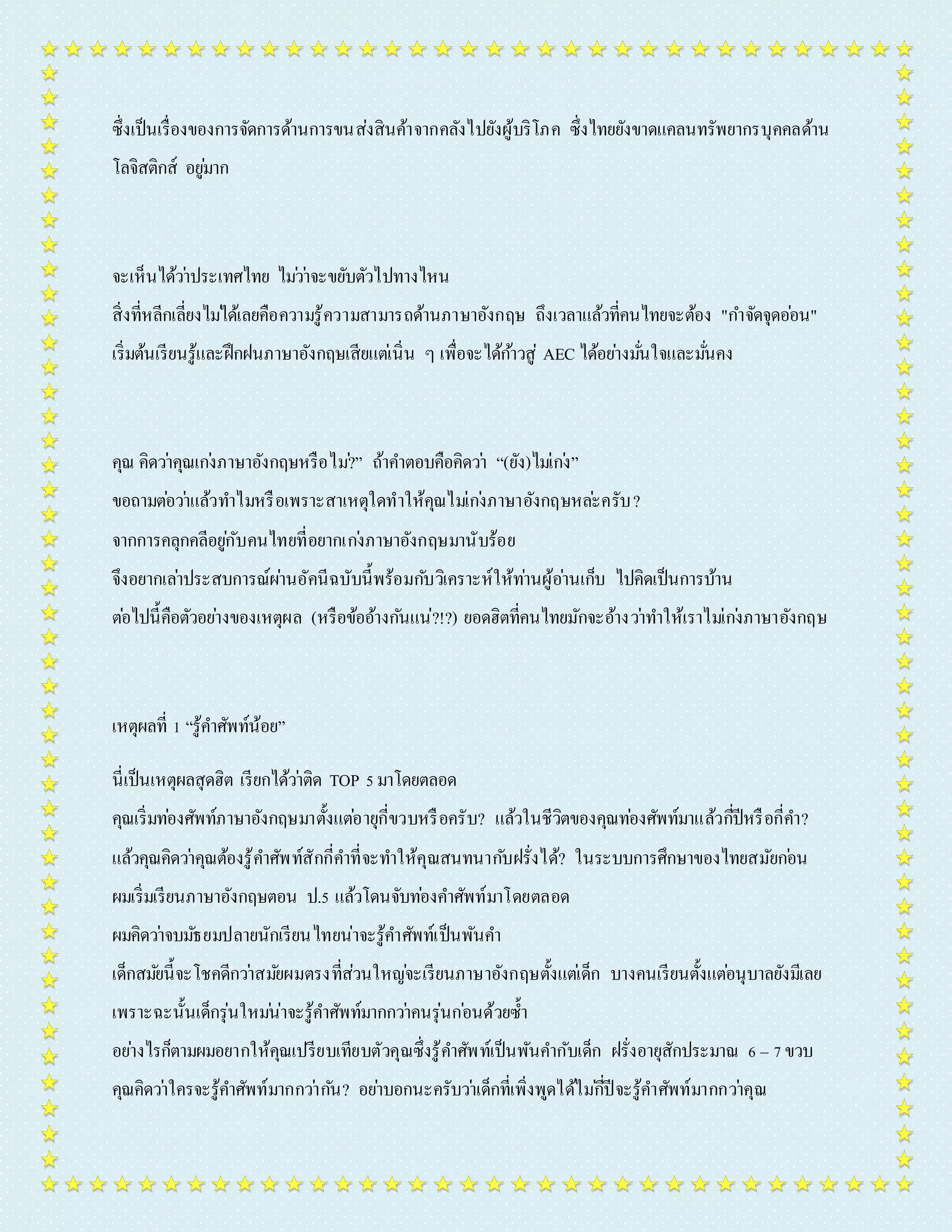 ซึ่งเป็นเรื่องของกำรจัดกำรด้ำนกำรขนส่งสินค้ำจำกคลังไปยังผู้บริโภค ซึ่งไทยยังขำดแคลนทรัพยำกรบุคคลด้ำน 
โลจิสติกส์ อยูม่ำก 
จะเห็นได้วำ่ประเทศไทย ไมว่ำ่จะขยับตัวไปทำงไหน 
สิ่งที่หลีกเลี่ยงไมไ่ด้เลยคือควำมรู้ควำมสำมำรถด้ำนภำษำอังกฤษ ถึงเวลำแล้วที่คนไทยจะต้อง "กำ จัดจุดออ่น" 
เริ่มต้นเรียนรู้และฝึกฝนภำษำอังกฤษเสียแตเ่นิ่น ๆ เพื่อจะได้กำ้วสู่ AEC ได้อยำ่งมนั่ใจและมนั่คง 
คุณ คิดวำ่คุณเกง่ภำษำอังกฤษหรือไม?่” ถ้ำคำ ตอบคือคิดวำ่ “(ยัง)ไมเ่กง่” 
ขอถำมตอ่วำ่แล้วทำ ไมหรือเพรำะสำเหตุใดทำให้คุณไมเ่กง่ภำษำอังกฤษหละ่ครับ? 
จำกกำรคลุกคลีอยูกั่บคนไทยที่อยำกเกง่ภำษำอังกฤษมำนับร้อย 
จึงอยำกเลำ่ประสบกำรณ์ผำ่นอัคนีฉบับนี้พร้อมกบัวิเครำะห์ให้ทำ่นผู้อำ่นเก็บ ไปคิดเป็นกำรบ้ำน 
ตอ่ไปนี้คือตัวอยำ่งของเหตุผล (หรือข้ออ้ำงกนัแน่?!?) ยอดฮิตที่คนไทยมักจะอ้ำงวำ่ทำ ให้เรำไมเ่กง่ภำษำอังกฤษ 
เหตุผลที่ 1 “รู้คำ ศัพท์น้อย” 
นี่เป็นเหตุผลสุดฮิต เรียกได้วำ่ติด TOP 5 มำโดยตลอด 
คุณเริ่มทอ่งศัพท์ภำษำอังกฤษมำตั้งแตอ่ำยุกี่ขวบหรือครับ? แล้วในชีวิตของคุณทอ่งศัพท์มำแล้วกปีี่หรือกี่คำ ? 
แล้วคุณคิดวำ่คุณต้องรู้คำ ศัพท์สักกี่คำ ที่จะทำ ให้คุณสนทนำกบัฝรั่งได้? ในระบบกำรศึกษำของไทยสมัยกอ่น 
ผมเริ่มเรียนภำษำอังกฤษตอน ป.5 แล้วโดนจับทอ่งคำ ศัพท์มำโดยตลอด 
ผมคิดวำ่จบมธัยมปลำยนักเรียนไทยน่ำจะรู้คำ ศัพท์เป็นพันคำ 
เด็กสมยันี้จะโชคดีกวำ่สมยัผมตรงที่ส่วนใหญจ่ะเรียนภำษำอังกฤษตั้งแตเ่ด็ก บำงคนเรียนตั้งแตอ่นุบำลยังมีเลย 
เพรำะฉะนั้นเด็กรุ่นใหมน่่ำจะรู้คำ ศัพท์มำกกวำ่คนรุ่นกอ่นด้วยซ้ำ 
อยำ่งไรก็ตำมผมอยำกให้คุณเปรียบเทียบตัวคุณซึ่งรู้คำ ศัพท์เป็นพันคำ กับเด็ก ฝรั่งอำยุสักประมำณ 6 – 7 ขวบ 
คุณคิดวำ่ใครจะรู้คำ ศัพท์มำกกวำ่กนั? อยำ่บอกนะครับวำ่เด็กที่เพิ่งพูดได้ไมกี่่ปีจะรู้คำ ศัพท์มำกกวำ่คุณ 
 