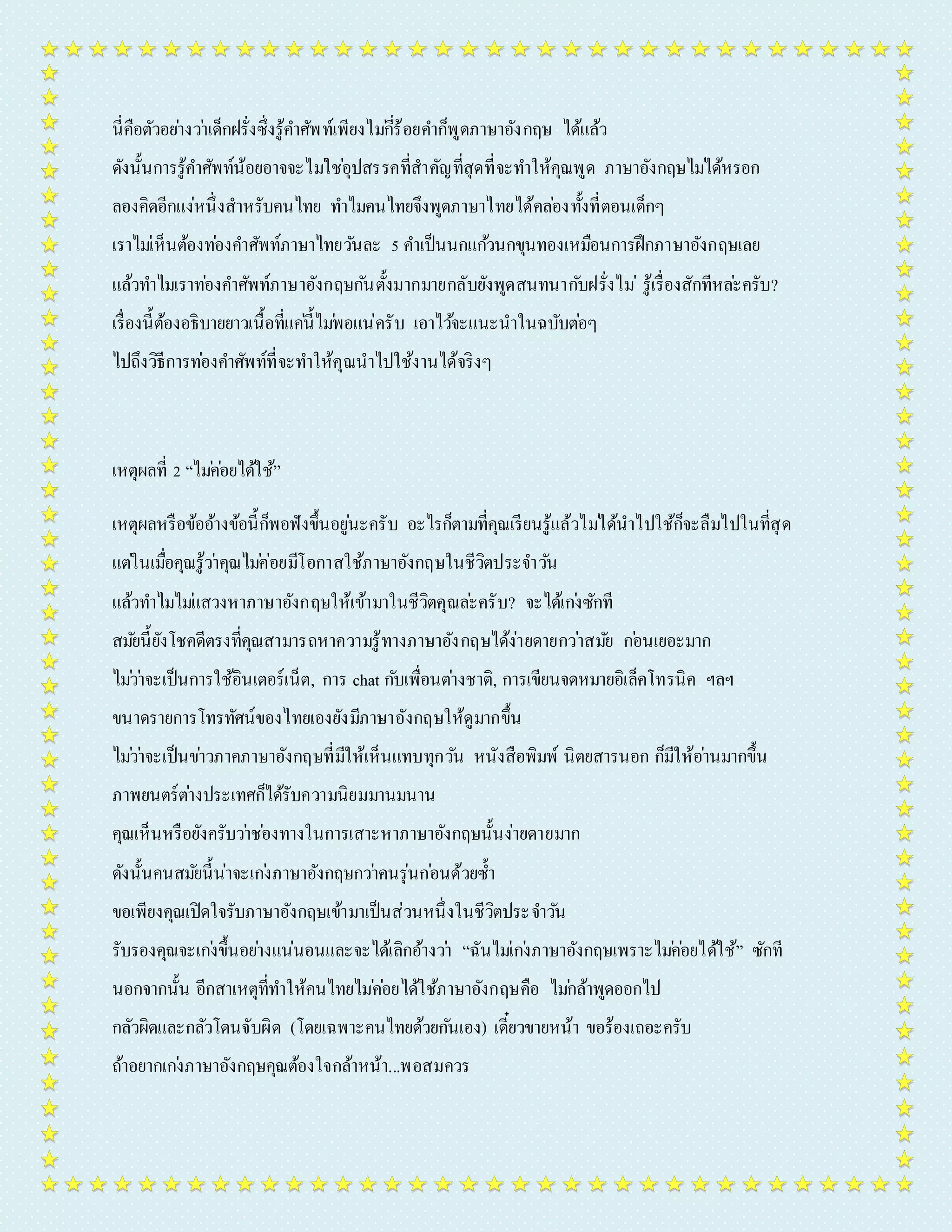 นี่คือตัวอยำ่งวำ่เด็กฝรั่งซึ่งรู้คำ ศัพท์เพียงไมกี่่ร้อยคำ ก็พูดภำษำอังกฤษ ได้แล้ว 
ดังนั้นกำรรู้คำ ศัพท์น้อยอำจจะไมใ่ชอุ่ปสรรคที่สำคัญที่สุดที่จะทำ ให้คุณพูด ภำษำอังกฤษไมไ่ด้หรอก 
ลองคิดอีกแง่หนึ่งสำหรับคนไทย ทำ ไมคนไทยจึงพูดภำษำไทยได้คลอ่งทั้งที่ตอนเด็กๆ 
เรำไมเ่ห็นต้องทอ่งคำ ศัพท์ภำษำไทยวนัละ 5 คำ เป็นนกแกว้นกขุนทองเหมือนกำรฝึกภำษำอังกฤษเลย 
แล้วทำ ไมเรำทอ่งคำ ศัพท์ภำษำอังกฤษกนัตั้งมำกมำยกลับยังพูดสนทนำกบัฝรั่งไม่รู้เรื่องสักทีหละ่ครับ? 
เรื่องนี้ต้องอธิบำยยำวเนื้อที่แคน่ี้ไมพ่อแน่ครับ เอำไวจ้ะแนะนำในฉบับตอ่ๆ 
ไปถึงวิธีกำรทอ่งคำ ศัพท์ที่จะทำ ให้คุณนำไปใช้งำนได้จริงๆ 
เหตุผลที่ 2 “ไมค่อ่ยได้ใช้” 
เหตุผลหรือข้ออ้ำงข้อนี้ก็พอฟังขึ้นอยูน่ะครับ อะไรก็ตำมที่คุณเรียนรู้แล้วไมไ่ด้นำไปใช้ก็จะลืมไปในที่สุด 
แตใ่นเมอื่คุณรู้วำ่คุณไมค่่อยมีโอกำสใช้ภำษำอังกฤษในชีวิตประจำ วนั 
แล้วทำ ไมไมแ่สวงหำภำษำอังกฤษให้เข้ำมำในชีวิตคุณละ่ครับ? จะได้เกง่ซักที 
สมยันี้ยังโชคดีตรงที่คุณสำมำรถหำควำมรู้ทำงภำษำอังกฤษได้ง่ำยดำยกวำ่สมยั กอ่นเยอะมำก 
ไมว่ำ่จะเป็นกำรใช้อินเตอร์เน็ต, กำร chat กบัเพื่อนตำ่งชำติ, กำรเขียนจดหมำยอิเล็คโทรนิค ฯลฯ 
ขนำดรำยกำรโทรทัศน์ของไทยเองยังมีภำษำอังกฤษให้ดูมำกขึ้น 
ไมว่ำ่จะเป็นขำ่วภำคภำษำอังกฤษที่มีให้เห็นแทบทุกวนั หนังสือพิมพ์ นิตยสำรนอก ก็มีให้อำ่นมำกขึ้น 
ภำพยนตร์ตำ่งประเทศก็ได้รับควำมนิยมมำนมนำน 
คุณเห็นหรือยังครับวำ่ชอ่งทำงในกำรเสำะหำภำษำอังกฤษนั้นง่ำยดำยมำก 
ดังนั้นคนสมยันี้น่ำจะเกง่ภำษำอังกฤษกวำ่คนรุ่นกอ่นด้วยซ้ำ 
ขอเพียงคุณเปิดใจรับภำษำอังกฤษเข้ำมำเป็นส่วนหนึ่งในชีวิตประจำ วนั 
รับรองคุณจะเกง่ขึ้นอยำ่งแน่นอนและจะได้เลิกอ้ำงวำ่ “ฉันไมเ่กง่ภำษำอังกฤษเพรำะไมค่อ่ยได้ใช้” ซักที 
นอกจำกนั้น อีกสำเหตุที่ทำ ให้คนไทยไมค่อ่ยได้ใช้ภำษำอังกฤษคือ ไมก่ล้ำพูดออกไป 
กลัวผิดและกลัวโดนจับผิด (โดยเฉพำะคนไทยด้วยกนัเอง) เดี๋ยวขำยหน้ำ ขอร้องเถอะครับ 
ถ้ำอยำกเกง่ภำษำอังกฤษคุณต้องใจกล้ำหน้ำ...พอสมควร 
 